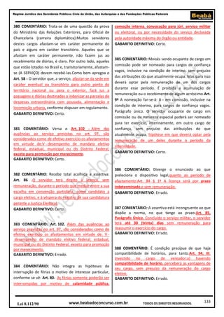 133
Regime Jurídico dos Servidores Públicos Civis da União, das Autarquias e das Fundações Públicas Federais
www.beabadoconcurso.com.brLei 8.112/90 TODOS OS DIREITOS RESERVADOS.
380 COMENTÁRIO: Trata-se de uma questão da prova
do Ministério das Relações Exteriores, para Oficial de
Chancelaria (carreira diplomática).Muitos servidores
destes cargos afastam-se em caráter permanente do
país e alguns em caráter transitório. Aqueles que se
afastam em caráter permanente, não fazem jus ao
recebimento de diárias, é claro. Por outro lado, aqueles
que estão lotados no Brasil e, transitoriamente, afastam-
se (A SERVIÇO) devem recebê-las.Como bem apregoa o
Art. 58 - O servidor que, a serviço, afastar-se da sede em
caráter eventual ou transitório para outro ponto do
território nacional ou para o exterior, fará jus a
passagens e diárias destinadas a indenizar as parcelas de
despesas extraordinária com pousada, alimentação e
locomoção urbana, conforme dispuser em regulamento.
GABARITO DEFINITIVO: Certo.
381 COMENTÁRIO: Versa o Art. 102 - Além das
ausências ao serviço previstas no art. 97, são
considerados como de efetivo exercício os afastamentos
em virtude de:V - desempenho de mandato eletivo
federal, estadual, municipal ou do Distrito Federal,
exceto para promoção por merecimento.
GABARITO DEFINITIVO: Certo.
382 COMENTÁRIO: Recebe total acolhida a assertiva:
Art. 86 .O servidor terá direito à licença, sem
remuneração, durante o período que mediar entre a sua
escolha em convenção partidária, como candidato a
cargo eletivo, e à véspera do registro de sua candidatura
perante a Justiça Eleitoral.
GABARITO DEFINITIVO: Certo.
383 COMENTÁRIO: Art. 102. Além das ausências ao
serviço previstas no art. 97, são considerados como de
efetivo exercício os afastamentos em virtude de: V -
desempenho de mandato eletivo federal, estadual,
municipal ou do Distrito Federal, exceto para promoção
por merecimento.
GABARITO DEFINITIVO: Errado.
384 COMENTÁRIO: Não integra as hipóteses de
interrupção de férias o motivo de interesse particular,
conforme se vê: Art. 80. As férias somente poderão ser
interrompidas por motivo de calamidade pública,
comoção interna, convocação para júri, serviço militar
ou eleitoral, ou por necessidade do serviço declarada
pela autoridade máxima do órgão ou entidade.
GABARITO DEFINITIVO: Certo.
385 COMENTÁRIO: Moisés sendo ocupante de cargo em
comissão pode ser nomeado para cargos de confiança
vagos, inclusive na condição de interino, sem prejuízo
das atribuições do que atualmente ocupa. Mas para isso
deverá optar pela remuneração de um dos cargos
durante esse período. É proibida a acumulação de
remuneração ou o recebimento de algum acréscimo.Art.
9º A nomeação far-se-á: II - em comissão, inclusive na
condição de interino, para cargos de confiança vagos.
Parágrafo único. O servidor ocupante de cargo em
comissão ou de natureza especial poderá ser nomeado
para ter exercício, interinamente, em outro cargo de
confiança, sem prejuízo das atribuições do que
atualmente ocupa, hipótese em que deverá optar pela
remuneração de um deles durante o período da
interinidade.
GABARITO DEFINITIVO: Certo.
386 COMENTÁRIO: Diverge o enunciado ao que
preleciona o dispositivo legal,quanto ao período de
afastamento:Art. 84 § 1º A licença será por prazo
indeterminado e sem remuneração.
GABARITO DEFINITIVO: Errado.
387 COMENTÁRIO: A assertiva está incongruente ao que
dispõe a norma, no que tange ao prazo:Art. 85,
Parágrafo Único. Concluído o serviço militar, o servidor
terá até 30 (trinta) dias sem remuneração para
reassumir o exercício do cargo.
GABARITO DEFINITIVO: Errado.
388 COMENTÁRIO: É condição precípua de que haja
compatibilidade de horários, para tanto.Art. 94, III.
Investido no cargo de vereador:a) havendo
compatibilidade de horário, perceberá as vantagens de
seu cargo, sem prejuízo da remuneração do cargo
eletivo.
GABARITO DEFINITIVO: Errado.
 