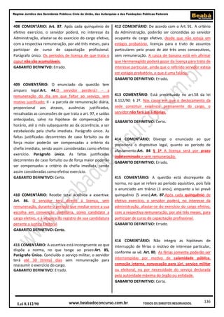 136
Regime Jurídico dos Servidores Públicos Civis da União, das Autarquias e das Fundações Públicas Federais
www.beabadoconcurso.com.brLei 8.112/90 TODOS OS DIREITOS RESERVADOS.
408 COMENTÁRIO: Art. 87. Após cada quinquênio de
efetivo exercício, o servidor poderá, no interesse da
Administração, afastar-se do exercício do cargo efetivo,
com a respectiva remuneração, por até três meses, para
participar de curso de capacitação profissional.
Parágrafo único. Os períodos de licença de que trata o
caput não são acumuláveis.
GABARITO DEFINITVO: Errado.
409 COMENTÁRIO: O enunciado da questão tem
amparo legal.Art. 44.O servidor perderá:I - a
remuneração do dia em que faltar ao serviço, sem
motivo justificado; II - a parcela de remuneração diária,
proporcional aos atrasos, ausências justificadas,
ressalvadas as concessões de que trata o art. 97, e saídas
antecipadas, salvo na hipótese de compensação de
horário, até o mês subsequente ao da ocorrência, a ser
estabelecida pela chefia imediata. Parágrafo único. As
faltas justificadas decorrentes de caso fortuito ou de
força maior poderão ser compensadas a critério da
chefia imediata, sendo assim consideradas como efetivo
exercício. Parágrafo único. As faltas justificadas
decorrentes de caso fortuito ou de força maior poderão
ser compensadas a critério da chefia imediata, sendo
assim consideradas como efetivo exercício.
GABARITO DEFINITIVO: Certo.
410 COMENTÁRIO: Recebe total acolhida a assertiva:
Art. 86. O servidor terá direito à licença, sem
remuneração, durante o período que mediar entre a sua
escolha em convenção partidária, como candidato a
cargo eletivo, e à véspera do registro de sua candidatura
perante a Justiça Eleitoral.
GABARITO DEFINITIVO: Certo.
411 COMENTÁRIO: A assertiva está incongruente ao que
dispõe a norma, no que tange ao prazo:Art. 85,
Parágrafo Único. Concluído o serviço militar, o servidor
terá até 30 (trinta) dias sem remuneração para
reassumir o exercício do cargo.
GABARITO DEFINITIVO: Errado.
412 COMENTÁRIO: De acordo com o Art. 91. A critério
da Administração, poderão ser concedidas ao servidor
ocupante de cargo efetivo, desde que não esteja em
estágio probatório, licenças para o trato de assuntos
particulares pelo prazo de até três anos consecutivos,
sem remuneração. A casca de banana está em afirmar
que Hermenegildo poderá gozar da licença para trato de
interesse particular, ainda que o referido servidor esteja
em estágio probatório, o que é uma falácia.
GABARITO DEFINITIVO: Errado.
413 COMENTÁRIO: Está preceituado no art.58 da lei
8.112/90: § 2º. Nos casos em que o deslocamento da
sede constituir exigência permanente do cargo, o
servidor não fará jus à diárias.
GABARITO DEFINITIVO: Certo.
414 COMENTÁRIO: Diverge o enunciado ao que
preleciona o dispositivo legal, quanto ao período de
afastamento:Art. 84 § 1º A licença será por prazo
indeterminado e sem remuneração.
GABARITO DEFINITIVO: Errado.
415 COMENTÁRIO: A questão está discrepante da
norma, no que se refere ao período aquisitivo, pois fala
o enunciado em triênio (3 anos), enquanto a lei prevê
quinquênio (5 anos).Art. 87.Após cada quinquênio de
efetivo exercício, o servidor poderá, no interesse da
administração, afastar-se do exercício do cargo efetivo,
com a respectiva remuneração, por até três meses, para
participar de curso de capacitação profissional.
GABARITO DEFINITIVO: Errado.
416 COMENTÁRIO: Não integra as hipóteses de
interrupção de férias o motivo de interesse particular,
conforme se vê: Art. 80. As férias somente poderão ser
interrompidas por motivo de calamidade pública,
comoção interna, convocação para júri, serviço militar
ou eleitoral, ou por necessidade do serviço declarada
pela autoridade máxima do órgão ou entidade.
GABARITO DEFINITIVO: Certo.
 