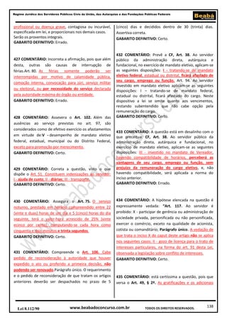 138
Regime Jurídico dos Servidores Públicos Civis da União, das Autarquias e das Fundações Públicas Federais
www.beabadoconcurso.com.brLei 8.112/90 TODOS OS DIREITOS RESERVADOS.
profissional ou doença grave, contagiosa ou incurável,
especificada em lei, e proporcionais nos demais casos.
Serão os proventos integrais.
GABARITO DEFINITIVO: Errado.
427 COMENTÁRIO: Incorreta a afirmação, pois que além
desta, outras são causas de interrupção de
férias.Art. 80. As férias somente poderão ser
interrompidas por motivo de calamidade pública,
comoção interna, convocação para júri, serviço militar
ou eleitoral, ou por necessidade do serviço declarada
pela autoridade máxima do órgão ou entidade.
GABARITO DEFINITIVO: Errado.
428 COMENTÁRIO: Assevera o Art. 102. Além das
ausências ao serviço previstas no art. 97, são
considerados como de efetivo exercício os afastamentos
em virtude de:V - desempenho de mandato eletivo
federal, estadual, municipal ou do Distrito Federal,
exceto para promoção por merecimento.
GABARITO DEFINITIVO: Certo.
429 COMENTÁRIO: Correta a questão, visto o que
dispõe o Art. 51. Constituem indenizações ao servidor:
I - ajuda de custo; II - diárias; III - transporte.
GABARITO DEFINITIVO: Certo.
430 COMENTÁRIO: Assegura o Art. 75. O serviço
noturno, prestado em horário compreendido entre 22
(vinte e duas) horas de um dia e 5 (cinco) horas do dia
seguinte, terá o valor-hora acrescido de 25% (vinte
ecinco por cento), computando-se cada hora como
cinquenta e dois minutos e trinta segundos.
GABARITO DEFINITIVO: Certo.
431 COMENTÁRIO: Compreende o Art. 106. Cabe
pedido de reconsideração à autoridade que houver
expedido o ato ou proferido a primeira decisão, não
podendo ser renovado.Parágrafo único. O requerimento
e o pedido de reconsideração de que tratam os artigos
anteriores deverão ser despachados no prazo de 5
(cinco) dias e decididos dentro de 30 (trinta) dias.
Assertiva correta.
GABARITO DEFINITIVO: Certo.
432 COMENTÁRIO: Prevê a CF, Art. 38. Ao servidor
público da administração direta, autárquica e
fundacional, no exercício de mandato eletivo, aplicam-se
as seguintes disposições: I - tratando-se de mandato
eletivo federal, estadual ou distrital, ficará afastado de
seu cargo, emprego ou função. Art. 94. Ao servidor
investido em mandato eletivo aplicam-se as seguintes
disposições: I – tratando-se de mandato federal,
estadual ou distrital, ficará afastado do cargo. Neste
dispositivo a lei se omite quanto aos vencimentos,
restando subentendido que não cabe opção pela
remuneração do cargo.
GABARITO DEFINITIVO: Certo.
433 COMENTÁRIO: A questão está em desalinho com o
que preceitua: CF, Art. 38. Ao servidor público da
administração direta, autárquica e fundacional, no
exercício de mandato eletivo, aplicam-se as seguintes
disposições: III - investido no mandato de Vereador,
havendo compatibilidade de horários, perceberá as
vantagens de seu cargo, emprego ou função, sem
prejuízo da remuneração do cargo eletivo, e, não
havendo compatibilidade, será aplicada a norma do
inciso anterior.
GABARITO DEFINITIVO: Errado.
434 COMENTÁRIO: A hipótese elencada na questão é
expressamente vedada: “Art. 117. Ao servidor é
proibido: X - participar de gerência ou administração de
sociedade privada, personificada ou não personificada,
exercer o comércio, exceto na qualidade de acionista,
cotista ou comanditário; Parágrafo único. A vedação de
que trata o inciso X do caput deste artigo não se aplica
nos seguintes casos: II - gozo de licença para o trato de
interesses particulares, na forma do art. 91 desta Lei,
observada a legislação sobre conflito de interesses.
GABARITO DEFINITIVO: Certo.
435 COMENTÁRIO: está certíssima a questão, pois que
versa o Art. 49, § 2º. As gratificações e os adicionais
 