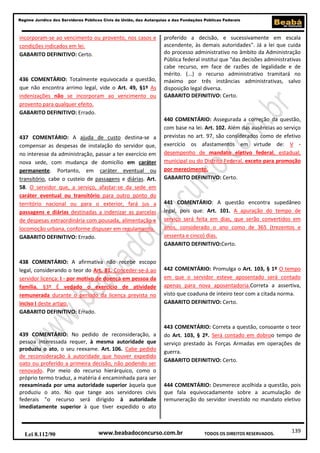 139
Regime Jurídico dos Servidores Públicos Civis da União, das Autarquias e das Fundações Públicas Federais
www.beabadoconcurso.com.brLei 8.112/90 TODOS OS DIREITOS RESERVADOS.
incorporam-se ao vencimento ou provento, nos casos e
condições indicados em lei.
GABARITO DEFINITIVO: Certo.
436 COMENTÁRIO: Totalmente equivocada a questão,
que não encontra arrimo legal, vide o Art. 49, §1º As
indenizações não se incorporam ao vencimento ou
provento para qualquer efeito.
GABARITO DEFINITIVO: Errado.
437 COMENTÁRIO: A ajuda de custo destina-se a
compensar as despesas de instalação do servidor que,
no interesse da administração, passar a ter exercício em
nova sede, com mudança de domicílio em caráter
permanente. Portanto, em caráter eventual ou
transitório, cabe o custeio de passagens e diárias. Art.
58. O servidor que, a serviço, afastar-se da sede em
caráter eventual ou transitório para outro ponto do
território nacional ou para o exterior, fará jus a
passagens e diárias destinadas a indenizar as parcelas
de despesas extraordinária com pousada, alimentação e
locomoção urbana, conforme dispuser em regulamento.
GABARITO DEFINITIVO: Errado.
438 COMENTÁRIO: A afirmativa não recebe escopo
legal, considerando o teor do Art. 81. Conceder-se-á ao
servidor licença: I - por motivo de doença em pessoa da
família. §3º É vedado o exercício de atividade
remunerada durante o período da licença prevista no
inciso I deste artigo.
GABARITO DEFINITIVO: Errado.
439 COMENTÁRIO: No pedido de reconsideração, a
pessoa interessada requer, à mesma autoridade que
produziu o ato, o seu reexame. Art. 106. Cabe pedido
de reconsideração à autoridade que houver expedido
oato ou proferido a primeira decisão, não podendo ser
renovado. Por meio do recurso hierárquico, como o
próprio termo traduz, a matéria é encaminhada para ser
reexaminada por uma autoridade superior àquela que
produziu o ato. No que tange aos servidores civis
federais "o recurso será dirigido à autoridade
imediatamente superior à que tiver expedido o ato
proferido a decisão, e sucessivamente em escala
ascendente, às demais autoridades". Já a lei que cuida
do processo administrativo no âmbito da Administração
Pública federal institui que "das decisões administrativas
cabe recurso, em face de razões de legalidade e de
mérito. (...) o recurso administrativo tramitará no
máximo por três instâncias administrativas, salvo
disposição legal diversa.
GABARITO DEFINITIVO: Certo.
440 COMENTÁRIO: Assegurada a correção da questão,
com base na lei. Art. 102. Além das ausências ao serviço
previstas no art. 97, são considerados como de efetivo
exercício os afastamentos em virtude de: V -
desempenho de mandato eletivo federal, estadual,
municipal ou do Distrito Federal, exceto para promoção
por merecimento.
GABARITO DEFINITIVO: Certo.
441 COMENTÁRIO: A questão encontra supedâneo
legal, pois que: Art. 101. A apuração do tempo de
serviço será feita em dias, que serão convertidos em
anos, considerado o ano como de 365 (trezentos e
sessenta e cinco) dias.
GABARITO DEFINITIVO:Certo.
442 COMENTÁRIO: Promulga o Art. 103, § 1º O tempo
em que o servidor esteve aposentado será contado
apenas para nova aposentadoria.Correta a assertiva,
visto que coaduna de inteiro teor com a citada norma.
GABARITO DEFINITIVO: Certo.
443 COMENTÁRIO: Correta a questão, consoante o teor
do Art. 103, § 2º. Será contado em dobroo tempo de
serviço prestado às Forças Armadas em operações de
guerra.
GABARITO DEFINITIVO: Certo.
444 COMENTÁRIO: Desmerece acolhida a questão, pois
que fala equivocadamente sobre a acumulação de
remuneração do servidor investido no mandato eletivo
 