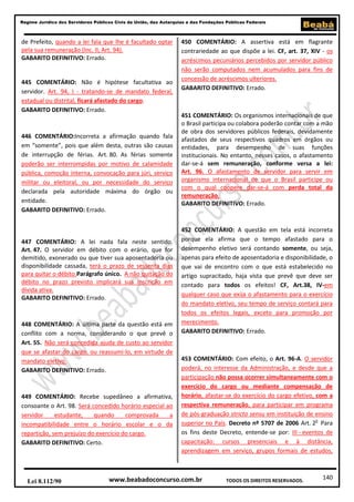 140
Regime Jurídico dos Servidores Públicos Civis da União, das Autarquias e das Fundações Públicas Federais
www.beabadoconcurso.com.brLei 8.112/90 TODOS OS DIREITOS RESERVADOS.
de Prefeito, quando a lei fala que lhe é facultado optar
pela sua remuneração (Inc. II, Art. 94).
GABARITO DEFINITIVO: Errado.
445 COMENTÁRIO: Não é hipótese facultativa ao
servidor. Art. 94, I - tratando-se de mandato federal,
estadual ou distrital, ficará afastado do cargo.
GABARITO DEFINITIVO: Errado.
446 COMENTÁRIO:Incorreta a afirmação quando fala
em “somente”, pois que além desta, outras são causas
de interrupção de férias. Art. 80. As férias somente
poderão ser interrompidas por motivo de calamidade
pública, comoção interna, convocação para júri, serviço
militar ou eleitoral, ou por necessidade do serviço
declarada pela autoridade máxima do órgão ou
entidade.
GABARITO DEFINITIVO: Errado.
447 COMENTÁRIO: A lei nada fala neste sentido.
Art. 47. O servidor em débito com o erário, que for
demitido, exonerado ou que tiver sua aposentadoria ou
disponibilidade cassada, terá o prazo de sessenta dias
para quitar o débito.Parágrafo único. A não quitação do
débito no prazo previsto implicará sua inscrição em
dívida ativa.
GABARITO DEFINITIVO: Errado.
448 COMENTÁRIO: A última parte da questão está em
conflito com a norma, considerando o que prevê o
Art. 55. Não será concedida ajuda de custo ao servidor
que se afastar do cargo, ou reassumi-lo, em virtude de
mandato eletivo.
GABARITO DEFINITIVO: Errado.
449 COMENTÁRIO: Recebe supedâneo a afirmativa,
consoante o Art. 98. Será concedido horário especial ao
servidor estudante, quando comprovada a
incompatibilidade entre o horário escolar e o da
repartição, sem prejuízo do exercício do cargo.
GABARITO DEFINITIVO: Certo.
450 COMENTÁRIO: A assertiva está em flagrante
contrariedade ao que dispõe a lei. CF, art. 37, XIV - os
acréscimos pecuniários percebidos por servidor público
não serão computados nem acumulados para fins de
concessão de acréscimos ulteriores.
GABARITO DEFINITIVO: Errado.
451 COMENTÁRIO: Os organismos internacionais de que
o Brasil participa ou colabora poderão contar com a mão
de obra dos servidores públicos federais, devidamente
afastados de seus respectivos quadros em órgãos ou
entidades, para desempenho de suas funções
institucionais. No entanto, nesses casos, o afastamento
dar-se-á sem remuneração, conforme versa a lei:
Art. 96. O afastamento de servidor para servir em
organismo internacional de que o Brasil participe ou
com o qual coopere dar-se-á com perda total da
remuneração.
GABARITO DEFINITIVO: Errado.
452 COMENTÁRIO: A questão em tela está incorreta
porque ela afirma que o tempo afastado para o
desempenho eletivo será contando somente, ou seja,
apenas para efeito de aposentadoria e disponibilidade, o
que vai de encontro com o que está estabelecido no
artigo supracitado, haja vista que prevê que deve ser
contado para todos os efeitos! CF, Art.38, IV-em
qualquer caso que exija o afastamento para o exercício
do mandato eletivo, seu tempo de serviço contará para
todos os efeitos legais, exceto para promoção por
merecimento.
GABARITO DEFINITIVO: Errado.
453 COMENTÁRIO: Com efeito, o Art. 96-A. O servidor
poderá, no interesse da Administração, e desde que a
participação não possa ocorrer simultaneamente com o
exercício do cargo ou mediante compensação de
horário, afastar-se do exercício do cargo efetivo, com a
respectiva remuneração, para participar em programa
de pós-graduação stricto sensu em instituição de ensino
superior no País. Decreto nº 5707 de 2006 Art. 2o
Para
os fins deste Decreto, entende-se por: III - eventos de
capacitação: cursos presenciais e à distância,
aprendizagem em serviço, grupos formais de estudos,
 