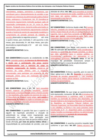 141
Regime Jurídico dos Servidores Públicos Civis da União, das Autarquias e das Fundações Públicas Federais
www.beabadoconcurso.com.brLei 8.112/90 TODOS OS DIREITOS RESERVADOS.
intercâmbios, estágios, seminários e congressos, que
contribuam para o desenvolvimento do servidor e que
atendam aos interesses da administração pública federal
direta, autárquica e fundacional. Art. 9º Considera-se
treinamento regularmente instituído qualquer ação de
capacitação contemplada no art. 2º, inciso III, deste
Decreto. Parágrafo único. Somente serão autorizados os
afastamentos para treinamento regularmente instituído
quando o horário do evento de capacitação inviabilizar o
cumprimento da jornada semanal de trabalho do
servidor,observados os seguintes prazos:I - até vinte
e quatro meses, para mestrado; II -até quarenta e oito
meses, para doutorado; III- até doze meses, para pós-
doutorado ou especialização; e IV- até seis meses,
para estágio.
GABARITO DEFINITIVO: Certo.
454 COMENTÁRIO:Consoante ao estabelecido no Art.
96-A, o servidor poderá, no interesse da Administração,
e desde que a participação não possa ocorrer
simultaneamente com o exercício do cargo ou
mediante compensação de horário, afastar-se do
exercício do cargo efetivo, com a respectiva
remuneração, para participar em programa de pós-
graduação stricto sensu em instituição de ensino
superior no País.
GABARITO DEFINITIVO: Certo.
455 COMENTÁRIO: Aduz o Art. 98. Será concedido
horário especial ao servidor estudante, quando
comprovada a incompatibilidade entre o horário escolar
e o da repartição, sem prejuízo do exercício do cargo. §
1º Para efeito do disposto neste artigo, será exigida a
compensação de horário no órgão ou entidade que tiver
exercício, respeitada a duração semanal do trabalho.
GABARITO DEFINITIVO: Errado.
456 COMENTÁRIO: A questão fala que o superior ou
alguém da repartição perceberá a situação do
subordinado ou colega como inapropriada para
continuação em serviço. Essa percepção será
comprovada (ou não) por meio da perícia médica oficial.
Sendo afirmada, por meio de perícia médica oficial, a
impossibilidade da continuidade do servidor, este será
afastado de ofício. Art. 202. Será concedida ao servidor
licença para tratamento de saúde, a pedido ou de ofício,
com base em perícia médica, sem prejuízo da
remuneração a que fizer jus.
GABARITO DEFINITIVO: Certo.
457 COMENTÁRIO: Conforme dispõe o Art. 75.O serviço
noturno, prestado em horário compreendido entre 22
(vinte e duas) horas de um dia e 5 (cinco) horas do dia
seguinte, terá o valor-hora acrescido de 25% (vinte e
cinco por cento), computando-se cada hora como
cinquenta e dois minutos e trinta segundos.
GABARITO DEFINITIVO: Errado.
458 COMENTÁRIO: Com efeito, está previsto no Art.
128. Na aplicação das penalidades serão consideradas a
natureza e a gravidade da infração cometida, os danos
que dela provierem para o serviço público, as
circunstâncias agravantes ou atenuantes e os
antecedentes funcionais. Parágrafo único. O ato de
imposição da penalidade mencionará sempre o
fundamento legal e a causa da sanção disciplinar.
GABARITO DEFINITIVO: Certo.
459 COMENTÁRIO: Errônea a questão, pois no caso de
Odair aplicar-se-á o Art. 25. Reversão é o retorno à
atividade de servidor aposentado: I - por invalidez,
quando junta médica oficial declarar insubsistentes os
motivos da aposentadoria.
GABARITO DEFINITIVO: Errado.
460 COMENTÁRIO: No que tange ao questionamento,
está equivocado, consoante: CF, Art. 61.A iniciativa das
leis complementares e ordinárias cabe a qualquer
membro ou Comissão da Câmara dos Deputados, do
Senado Federal ou do Congresso Nacional, ao Presidente
da República, ao Supremo Tribunal Federal, aos
Tribunais Superiores, ao Procurador-Geral da República
e aos cidadãos, na forma e nos casos previstos nesta
Constituição. § 1º - II - disponham sobre: a) criação de
cargos, funções ou empregos públicos na administração
direta e autárquica ou aumento de remuneração.
GABARITO DEFINITIVO: Errado.
461 COMENTÁRIO: A assertiva encontra respaldo legal
conforme o que aduz: Art. 107. Caberá recurso:I - do
 