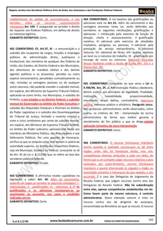 142
Regime Jurídico dos Servidores Públicos Civis da União, das Autarquias e das Fundações Públicas Federais
www.beabadoconcurso.com.brLei 8.112/90 TODOS OS DIREITOS RESERVADOS.
indeferimento do pedido de reconsideração; II - das
decisões sobre os recursos sucessivamente
interpostos.Art. 104. É assegurado ao servidor o direito
de requerer aos Poderes Públicos, em defesa de direito
ou interesse legítimo.
GABARITO DEFINITIVO: Certo.
462 COMENTÁRIO: CF, Art.37, XI - a remuneração e o
subsídio dos ocupantes de cargos, funções e empregos
públicos da administração direta, autárquica e
fundacional, dos membros de qualquer dos Poderes da
União, dos Estados, do Distrito Federal e dos Municípios,
dos detentores de mandato eletivo e dos demais
agentes políticos e os proventos, pensões ou outra
espécie remuneratória, percebidos cumulativamente ou
não, incluídas as vantagens pessoais ou de qualquer
outra natureza, não poderão exceder o subsídio mensal,
em espécie, dos Ministros do Supremo Tribunal Federal,
aplicando-se como limite, nos Municípios, o subsídio do
Prefeito, e nos Estados e no Distrito Federal, o subsídio
mensal do Governador no âmbito do Poder Executivo,o
subsídio dos Deputados Estaduais e Distritais no âmbito
do Poder Legislativo e o subsídio dos Desembargadores
do Tribunal de Justiça, limitado a noventa inteiros e
vinte e cinco centésimos por cento do subsídio mensal,
em espécie, dos Ministros do Supremo Tribunal Federal,
no âmbito do Poder Judiciário, aplicável este limite aos
membros do Ministério Público, aos Procuradores e aos
Defensores Públicos. Por uma questão de hierarquia,
verifica-se que se estipula como teto sempre o salário da
autoridade superior, no âmbito dos respectivos Poderes,
seja ela Municipal, Estadual ou Federal, consoante se vê
do Art. 42 da Lei n. 8.112/90, que se refere ao teto dos
servidores públicos federais.
GABARITO DEFINITIVO: Errado.
463 COMENTÁRIO: A afirmativa recebe supedâneo na
legislação, a saber: Art. 49. Além do vencimento,
poderão ser pagas ao servidor as seguintes vantagens: I -
indenizações; II - gratificações; III - adicionais. § 2º As
gratificações e os adicionais incorporam-se ao
vencimento ou provento, nos casos e condições
indicados em lei.
GABARITO DEFINITIVO: Certo.
464 COMENTÁRIO: O rol taxativo das gratificações ou
adicionais está no Art. 61. Além do vencimento e das
vantagens previstas nesta Lei, serão deferidos aos
servidores as seguintes retribuições, gratificações e
adicionais: I - retribuição pelo exercício de função de
direção, chefia e assessoramento; II - gratificação
natalina; IV - adicional pelo exercício de atividades
insalubres, perigosas ou penosas; V -adicional pela
prestação de serviço extraordinário; VI -adicional
noturno; VII - adicional de férias; VIII - outros, relativos
ao local ou à natureza do trabalho. IX - gratificação por
encargo de curso ou concurso. Portanto, excluídas
dessas hipóteses estão a Ajuda de Custo (Art. 53) e a
Diárias (Art. 58).
GABARITO DEFINITIVO: Certo.
465 COMENTÁRIO: Consoante ao que versa a Lei n.
9.784/99, Art. 2º. A Administração Pública obedecerá,
dentre outros, aos princípios da legalidade, finalidade,
motivação, razoabilidade, proporcionalidade,
moralidade, ampla defesa, contraditório, segurança
jurídica, interesse público e eficiência. Parágrafo único.
Nos processos administrativos serão observados, entre
outros, os critérios de: XIII - interpretação da norma
administrativa da forma que melhor garanta o
atendimento do fim público a que se dirige,vedada
aplicação retroativa de nova interpretação.
GABARITO DEFINITIVO: Certo.
466 COMENTÁRIO: O recurso hierárquico impróprio
ocorre quando é realizado recurso,que se dá entre
órgãos onde não há hierarquia direta, mas sim,
competências diversas atribuídas a cada um deles, de
forma que a um compete julgar recursos relativos a atos
realizados por outro.Portanto, recurso hierárquico
impróprio á aquele direcionado (e julgado) a órgão ou
autoridade estranha à hierarquia da que expediu o ato
recorrido. É o caso das Delegacias de Julgamento da
Receita Federal, que julgam recursos contra atos das
Delegacias da Receita Federal. Não há subordinação
entre elas, apenas competências estabelecidas em lei.
Como fazem parte da mesma estrutura, é controle
administrativo. Outro exemplo comum é visto no
recurso contra ato de dirigente de autarquia,
encaminhado ao Ministério ao qual se vincula. O recurso
 