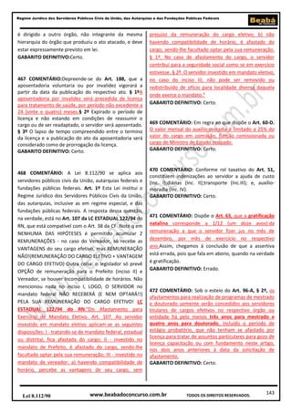 143
Regime Jurídico dos Servidores Públicos Civis da União, das Autarquias e das Fundações Públicas Federais
www.beabadoconcurso.com.brLei 8.112/90 TODOS OS DIREITOS RESERVADOS.
é dirigido a outro órgão, não integrante da mesma
hierarquia do órgão que produziu o ato atacado, e deve
estar expressamente previsto em lei.
GABARITO DEFINITIVO:Certo.
467 COMENTÁRIO:Depreende-se do Art. 188, que a
aposentadoria voluntaria ou por invalidez vigorará a
partir da data da publicação do respectivo ato. § 1ºA
aposentadoria por invalidez será precedida de licença
para tratamento de saúde, por período não excedente a
24 (vinte e quatro) meses.§ 2º Expirado o período de
licença e não estando em condições de reassumir o
cargo ou de ser readaptado, o servidor será aposentado.
§ 3º O lapso de tempo compreendido entre o termino
da licença e a publicação do ato da aposentadoria será
considerado como de prorrogação da licença.
GABARITO DEFINITIVO: Certo.
468 COMENTÁRIO: A Lei 8.112/90 se aplica aos
servidores públicos civis da União, autarquias federais e
fundações públicas federais. Art. 1º Esta Lei institui o
Regime Jurídico dos Servidores Públicos Civis da União,
das autarquias, inclusive as em regime especial, e das
fundações públicas federais. A resposta dessa questão,
na verdade, está no Art. 107 da LC ESTADUAL 122/94 do
RN, que está compatível com o Art. 38 da CF. Note q em
NENHUMA DAS HIPÓTESES é permitido acumular 2
REMUNERAÇÕES - no caso do Vereador, só recebe as
VANTAGENS do seu cargo efetivo, mas REMUNERAÇÃO
NÃO!(REMUNERAÇÃO DO CARGO ELETIVO + VANTAGEM
DO CARGO EFETIVO) Outra coisa: o legislador só prevê
OPÇÃO de remuneração para o Prefeito (inciso II) e
Vereador, se houver Incompatibilidade de horários. Não
mencionou nada no inciso I, LOGO, O SERVIDOR no
mandato federal NÃO RECEBERÁ (E NEM OPTARÁ!!)
PELA SUA REMUNERAÇÃO DO CARGO EFETIVO! LC
ESTADUAL 122/94 do RN:“Do Afastamento para
Exercício de Mandato Eletivo. Art. 107. Ao servidor
investido em mandato eletivo aplicam-se as seguintes
disposições: I - tratando-se de mandato federal, estadual
ou distrital, fica afastada do cargo; II - investido no
mandato de Prefeito, é afastado do cargo, sendo-lhe
facultado optar pela sua remuneração; III - investido no
mandato de vereador: a) havendo compatibilidade de
horário, percebe as vantagens de seu cargo, sem
prejuízo da remuneração do cargo eletivo; b) não
havendo compatibilidade de horário, é afastado do
cargo, sendo-lhe facultado optar pela sua remuneração.
§ 1º. No caso de afastamento do cargo, o servidor
contribui para a seguridade social como se em exercício
estivesse. § 2º. O servidor investido em mandato eletivo,
no caso do inciso III, não pode ser removido ou
redistribuído de ofício para localidade diversa daquela
onde exerce o mandato.”
GABARITO DEFINITIVO: Certo.
469 COMENTÁRIO: Em regra ao que dispõe o Art. 60-D.
O valor mensal do auxílio-moradia é limitado a 25% do
valor do cargo em comissão, função comissionada ou
cargo de Ministro de Estado ocupado.
GABARITO DEFINITIVO: Certo.
470 COMENTÁRIO: Conforme rol taxativo do Art. 51,
constituem indenizações ao servidor a ajuda de custo
(Inc. I);diárias (Inc. II);transporte (Inc.III); e, auxílio-
moradia (Inc. IV).
GABARITO DEFINITIVO: Certo.
471 COMENTÁRIO: Dispõe o Art. 63, que a gratificação
natalina corresponde a 1/12 (um doze avos) da
remuneração a que o servidor fizer jus no mês de
dezembro, por mês de exercício no respectivo
ano.Assim, chegamos à conclusão de que a assertiva
está errada, pois que fala em abono, quando na verdade
é gratificação.
GABARITO DEFINITIVO: Errado.
472 COMENTÁRIO: Sob o esteio do Art. 96-A, § 2º, os
afastamentos para realização de programas de mestrado
e doutorado somente serão concedidos aos servidores
titulares de cargos efetivos no respectivo órgão ou
entidade há pelo menos três anos para mestrado e
quatro anos para doutorado, incluído o período de
estágio probatório, que não tenham se afastado por
licença para tratar de assuntos particulares para gozo de
licença capacitação ou com fundamento neste artigo,
nos dois anos anteriores à data da solicitação de
afastamento.
GABARITO DEFINITIVO: Certo.
 