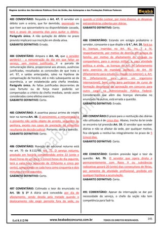 145
Regime Jurídico dos Servidores Públicos Civis da União, das Autarquias e das Fundações Públicas Federais
www.beabadoconcurso.com.brLei 8.112/90 TODOS OS DIREITOS RESERVADOS.
483 COMENTÁRIO: Respalda o Art. 47. O servidor em
débito com o erário, que for demitido, exonerado ou
que tiver sua aposentadoria ou disponibilidade cassada,
terá o prazo de sessenta dias para quitar o débito.
Parágrafo único. A não quitação do débito no prazo
previsto implicará sua inscrição em dívida ativa.
GABARITO DEFINITIVO: Errado.
484 COMENTÁRIO: Ampara o Art. 44, que o servidor
perderá:I - a remuneração do dia em que faltar ao
serviço, sem motivo justificado; II -a parcela de
remuneração diária, proporcional aos atrasos, ausências
justificadas, ressalvadas as concessões de que trata o
art. 97, e saídas antecipadas, salvo na hipótese de
compensação de horário, até o mês subsequente ao da
ocorrência, a ser estabelecida pela chefia imediata.
Parágrafo único. As faltas justificadas decorrentes de
caso fortuito ou de força maior poderão ser
compensadas a critério da chefia imediata, sendo assim
consideradas como efetivo exercício.
GABARITO DEFINITIVO: Certo.
485 COMENTÁRIO: A assertiva possui arrimo de inteiro
teor na norma:Art. 48. O vencimento, a remuneração e
o provento não serão objeto de arresto, sequestro ou
penhora, exceto nos casos de prestação de alimentos
resultante de decisão judicial. Portanto, certa a questão.
GABARITO DEFINITIVO: Certo.
486 COMENTÁRIO: Previsão do adicional noturno está
no art. 75 da 8.112/90: Art. 75. O serviço noturno,
prestado em horário compreendido entre 22 (vinte e
duas) horas de um dia e 5 (cinco) horas do dia seguinte,
terá o valor-hora acrescido de 25%(vinte e cinco por
cento), computando-se cada hora como cinquenta e dois
minutos e trinta segundos.
GABARITO DEFINITIVO: Certo.
487 COMENTÁRIO: Colimado o teor do enunciado no
Art. 58: § 1º A diária será concedida por dia de
afastamento, sendo devida pela metade quando o
deslocamento não exigir pernoite fora da sede, ou
quando a União custear, por meio diverso, as despesas
extraordinárias cobertas por diárias.
GABARITO DEFINITIVO: Certo.
488 COMENTÁRIO: Estando em estágio probatório o
servidor, consoante o que dispõe o § 4.°, Art. 20, fará jus
às licenças inseridas no Art. 81, Inc. I a IV,
respectivamente, por motivo de doença em pessoa da
família; por motivo de afastamento do cônjuge ou
companheiro; para o serviço militar; e, para atividade
política; e ainda, as licenças do Art. 94 (afastamento
para exercício de mandato político); do Art. 95
(Afastamento para estudo ou missão no exterior); e, Art.
96 (Afastamento para servir em organismo
internacional); bem como para participar de curso de
formação decorrente de aprovação em concurso para
outro cargo na Administração Pública Federal.
Considerando que além das licenças elencadas no
enunciado há outras, está errada a questão.
GABARITO DEFINITIVO: Errado.
489 COMENTÁRIO:O prazo para a restituição das diárias
não utilizadas é de cinco dias. Abaixo, trecho da lei onde
se encontra tal previsão:Art. 59. O servidor que receber
diárias e não se afastar da sede, por qualquer motivo,
fica obrigado a restituí-las integralmente no prazo de 5
(cinco) dias.
GABARITO DEFINITIVO: Certo.
490 COMENTÁRIO: Contém previsão legal o teor da
questão. Art. 79. O servidor que opera direta e
permanentemente com Raios X ou substâncias
radioativas gozará 20 (vinte) dias consecutivos de férias,
por semestre de atividade profissional, proibida em
qualquer hipótese a acumulação.
GABARITO DEFINITIVO: Certo.
491 COMENTÁRIO: Apesar da interrupção se dar por
necessidade do serviço, o chefe da seção não tem
competência para fazê-la.
 