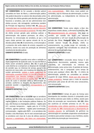 148
Regime Jurídico dos Servidores Públicos Civis da União, das Autarquias e das Fundações Públicas Federais
www.beabadoconcurso.com.brLei 8.112/90 TODOS OS DIREITOS RESERVADOS.
507 COMENTÁRIO: Se for cassada a decisão judicial
concedida em favor de Maria, a administração pública
não poderá descontar os valores não descontados antes
em função dos efeitos gerados pela decisão judicial que
favorecia a servidora, pois tal ato administrativo tem
efeitos ex-nunc, não retroagindo. Lembremos também
do Princípio da Segurança Jurídica! Art. 45. Salvo por
imposição legal, ou mandado judicial, nenhum desconto
incidirá sobre a remuneração ou provento. Ou seja, além
do efeito ex-tunc gerado pela sentença judicial, a
administração não poderia promover, de ofício, o
desconto na remuneração da servidora, já que a lei
supra citada permite isto apenas através de lei ou
decisão judicial. Art. 48. O vencimento, a remuneração e
o provento não serão objeto de arresto, sequestro ou
penhora, exceto nos casos de prestação de alimentos
resultante de decisão judicial.
GABARITO DEFINITIVO: Errado.
508 COMENTÁRIO:A questão versa sobre a vedação ao
duplo pagamento de ajuda de custo, no caso de Maria e
Pedro serem servidores públicos. Art. 53. A ajuda de
custo destina-se a compensar as despesas de instalação
do servidor que, no interesse do serviço, passar a ter
exercício em nova sede, com mudança de domicílio em
caráter permanente, vedado o duplo pagamento de
indenização, a qualquer tempo, no caso de o cônjuge ou
companheiro que detenha também a condição de
servidor, vier a ter exercício na mesma sede. Art. 54. A
ajuda de custo é calculada sobre a remuneração do
servidor, conforme se dispuser em regulamento, não
podendo exceder a importância correspondente a 3
(três) meses.
GABARITO DEFINITIVO: Certo.
509 COMENTÁRIO:A Lei n. 8.112/90 rege os servidores
públicos civis da União, das autarquias, inclusive as em
regime especial, e das fundações públicas federais. Ou
seja, não alcança os empregados públicos - regidos pela
CLT, contrato temporário - regido pela lei nº 8.745,
militares, agentes políticos - regidos pela Constituição,
comissionados - regidos pela RGPS - e os servidores dos
Estados e dos Municípios. Na lei está caracterizada que
os servidores com mais de 3 anos de afetivo exercício
adquirem a estabilidade, não falem em vitaliciedade,
nem inamovibilidade . Além disso, esses podem ser
removidos, seja no interesse da administração, a critério
da administração, ou independente do interesse da
administração.
GABARITO DEFINITIVO: Errado.
510 COMENTÁRIO: Tendo como objeto o teor dos
dispositivos citados abaixo, a afirmativa é incorreta. Art.
76.Independentemente de solicitação, será pago ao
servidor, por ocasião das férias, um adicional
correspondente a 1/3 (um terço) da remuneração do
período das férias. Parágrafo único. No caso de o
servidor exercer função de direção, chefia ou
assessoramento, ou ocupar cargo em comissão, a
respectiva vantagem será considerada no cálculo do
adicional de que trata este artigo.
GABARITO DEFINITIVO: Errado.
511 COMENTÁRIO:A concessão dessa licença é ato
inteiramente discricionário, podendo, mesmo após
concedida, ser interrompida no interesse da
Administração, como acima visto. O período de licença,
evidentemente, não é computado como tempo de
serviço para qualquer efeito. Art. 91. A critério da
Administração, poderão ser concedidas ao servidor
ocupante de cargo efetivo, desde que não esteja em
estágio probatório, licenças para o trato de assuntos
particulares pelo prazo de até três anos consecutivos,
sem remuneração.
GABARITO DEFINITIVO: Certo.
512 COMENTÁRIO:O tempo de gozo da licença para
desempenho de mandato classista é computado como
de efetivo exercício para todos os efeitos, exceto para
efeito de promoção por merecimento. Art. 102. Além
das ausências ao servidor previstas no art. 97, são
consideradas como efetivo exercício os afastamentos
em virtude de: VIII – licença:c) para o desempenho de
mandato classista ou participação de gerência ou
administração em sociedade cooperativa constituída por
servidores para prestar serviços a seus membros, exceto
para efeito de promoção por merecimento.
 