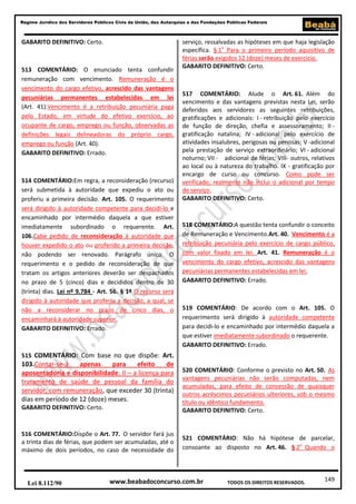 149
Regime Jurídico dos Servidores Públicos Civis da União, das Autarquias e das Fundações Públicas Federais
www.beabadoconcurso.com.brLei 8.112/90 TODOS OS DIREITOS RESERVADOS.
GABARITO DEFINITIVO: Certo.
513 COMENTÁRIO: O enunciado tenta confundir
remuneração com vencimento. Remuneração é o
vencimento do cargo efetivo, acrescido das vantagens
pecuniárias permanentes estabelecidas em lei
(Art. 41).Vencimento é a retribuição pecuniária paga
pelo Estado, em virtude do efetivo exercício, ao
ocupante de cargo, emprego ou função, observadas as
definições legais delineadoras do próprio cargo,
emprego ou função (Art. 40).
GABARITO DEFINITIVO: Errado.
514 COMENTÁRIO:Em regra, a reconsideração (recurso)
será submetida à autoridade que expediu o ato ou
proferiu a primeira decisão. Art. 105. O requerimento
será dirigido à autoridade competente para decidi-lo e
encaminhado por intermédio daquela a que estiver
imediatamente subordinado o requerente. Art.
106.Cabe pedido de reconsideração à autoridade que
houver expedido o ato ou proferido a primeira decisão,
não podendo ser renovado. Parágrafo único. O
requerimento e o pedido de reconsideração de que
tratam os artigos anteriores deverão ser despachados
no prazo de 5 (cinco) dias e decididos dentro de 30
(trinta) dias. Lei nº 9.784 - Art. 56. § 1º O recurso será
dirigido à autoridade que proferiu a decisão, a qual, se
não a reconsiderar no prazo de cinco dias, o
encaminhará à autoridade superior.
GABARITO DEFINITIVO: Errado.
515 COMENTÁRIO: Com base no que dispõe: Art.
103.Contar-se-á apenas para efeito de
aposentadoria e disponibilidade: II – a licença para
tratamento de saúde de pessoal da família do
servidor, com remuneração, que exceder 30 (trinta)
dias em período de 12 (doze) meses.
GABARITO DEFINITIVO: Certo.
516 COMENTÁRIO:Dispõe o Art. 77. O servidor fará jus
a trinta dias de férias, que podem ser acumuladas, até o
máximo de dois períodos, no caso de necessidade do
serviço, ressalvadas as hipóteses em que haja legislação
específica. § 1o
Para o primeiro período aquisitivo de
férias serão exigidos 12 (doze) meses de exercício.
GABARITO DEFINITIVO: Certo.
517 COMENTÁRIO: Alude o Art. 61. Além do
vencimento e das vantagens previstas nesta Lei, serão
deferidos aos servidores as seguintes retribuições,
gratificações e adicionais: I - retribuição pelo exercício
de função de direção, chefia e assessoramento; II -
gratificação natalina; IV - adicional pelo exercício de
atividades insalubres, perigosas ou penosas; V -adicional
pela prestação de serviço extraordinário; VI - adicional
noturno; VII - adicional de férias; VIII- outros, relativos
ao local ou à natureza do trabalho. IX - gratificação por
encargo de curso ou concurso. Como pode ser
verificado, realmente não inclui o adicional por tempo
de serviço.
GABARITO DEFINITIVO: Certo.
518 COMENTÁRIO:A questão tenta confundir o conceito
de Remuneração e Vencimento.Art. 40. Vencimento é a
retribuição pecuniária pelo exercício de cargo público,
com valor fixado em lei. Art. 41. Remuneração é o
vencimento do cargo efetivo, acrescido das vantagens
pecuniárias permanentes estabelecidas em lei.
GABARITO DEFINITIVO: Errado.
519 COMENTÁRIO: De acordo com o Art. 105. O
requerimento será dirigido à autoridade competente
para decidi-lo e encaminhado por intermédio daquela a
que estiver imediatamente subordinado o requerente.
GABARITO DEFINITIVO: Errado.
520 COMENTÁRIO: Conforme o previsto no Art. 50. As
vantagens pecuniárias não serão computadas, nem
acumuladas, para efeito de concessão de quaisquer
outros acréscimos pecuniários ulteriores, sob o mesmo
título ou idêntico fundamento.
GABARITO DEFINITIVO: Certo.
521 COMENTÁRIO: Não há hipótese de parcelar,
consoante ao disposto no Art. 46. § 2o
Quando o
 