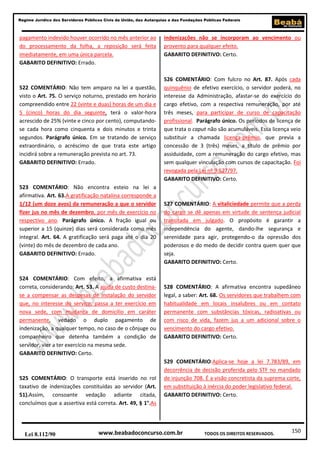 150
Regime Jurídico dos Servidores Públicos Civis da União, das Autarquias e das Fundações Públicas Federais
www.beabadoconcurso.com.brLei 8.112/90 TODOS OS DIREITOS RESERVADOS.
pagamento indevido houver ocorrido no mês anterior ao
do processamento da folha, a reposição será feita
imediatamente, em uma única parcela.
GABARITO DEFINITIVO: Errado.
522 COMENTÁRIO: Não tem amparo na lei a questão,
visto o Art. 75. O serviço noturno, prestado em horário
compreendido entre 22 (vinte e duas) horas de um dia e
5 (cinco) horas do dia seguinte, terá o valor-hora
acrescido de 25% (vinte e cinco por cento), computando-
se cada hora como cinquenta e dois minutos e trinta
segundos. Parágrafo único. Em se tratando de serviço
extraordinário, o acréscimo de que trata este artigo
incidirá sobre a remuneração prevista no art. 73.
GABARITO DEFINITIVO: Errado.
523 COMENTÁRIO: Não encontra esteio na lei a
afirmativa. Art. 63.A gratificação natalina corresponde a
1/12 (um doze avos) da remuneração a que o servidor
fizer jus no mês de dezembro, por mês de exercício no
respectivo ano. Parágrafo único. A fração igual ou
superior a 15 (quinze) dias será considerada como mês
integral. Art. 64. A gratificação será paga até o dia 20
(vinte) do mês de dezembro de cada ano.
GABARITO DEFINITIVO: Errado.
524 COMENTÁRIO: Com efeito, a afirmativa está
correta, considerando: Art. 53. A ajuda de custo destina-
se a compensar as despesas de instalação do servidor
que, no interesse do serviço, passa a ter exercício em
nova sede, com mudança de domicílio em caráter
permanente, vedado o duplo pagamento de
indenização, a qualquer tempo, no caso de o cônjuge ou
companheiro que detenha também a condição de
servidor, vier a ter exercício na mesma sede.
GABARITO DEFINITIVO: Certo.
525 COMENTÁRIO: O transporte está inserido no rol
taxativo de indenizações constituídas ao servidor (Art.
51).Assim, consoante vedação adiante citada,
concluímos que a assertiva está correta. Art. 49, § 1°.As
indenizações não se incorporam ao vencimento ou
provento para qualquer efeito.
GABARITO DEFINITIVO: Certo.
526 COMENTÁRIO: Com fulcro no Art. 87. Após cada
quinquênio de efetivo exercício, o servidor poderá, no
interesse da Administração, afastar-se do exercício do
cargo efetivo, com a respectiva remuneração, por até
três meses, para participar de curso de capacitação
profissional. Parágrafo único. Os períodos de licença de
que trata o caput não são acumuláveis. Essa licença veio
substituir a chamada licença-prêmio, que previa a
concessão de 3 (três) meses, a título de prêmio por
assiduidade, com a remuneração do cargo efetivo, mas
sem qualquer vinculação com cursos de capacitação. Foi
revogada pela Lei nº 9.527/97.
GABARITO DEFINITIVO: Certo.
527 COMENTÁRIO: A vitaliciedade permite que a perda
do cargo se dê apenas em virtude de sentença judicial
transitada em julgado. O propósito é garantir a
independência do agente, dando-lhe segurança e
serenidade para agir, protegendo-o da opressão dos
poderosos e do medo de decidir contra quem quer que
seja.
GABARITO DEFINITIVO: Certo.
528 COMENTÁRIO: A afirmativa encontra supedâneo
legal, a saber: Art. 68. Os servidores que trabalhem com
habitualidade em locais insalubres ou em contato
permanente com substâncias tóxicas, radioativas ou
com risco de vida, fazem jus a um adicional sobre o
vencimento do cargo efetivo.
GABARITO DEFINITIVO: Certo.
529 COMENTÁRIO:Aplica-se hoje a lei 7.783/89, em
decorrência de decisão proferida pelo STF no mandado
de injunção 708. É a visão concretista da suprema corte,
em substituição à inércia do poder legislativo federal.
GABARITO DEFINITIVO: Certo.
 