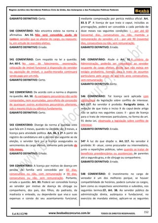 152
Regime Jurídico dos Servidores Públicos Civis da União, das Autarquias e das Fundações Públicas Federais
www.beabadoconcurso.com.brLei 8.112/90 TODOS OS DIREITOS RESERVADOS.
GABARITO DEFINITIVO: Certo.
540 COMENTÁRIO: Não encontra esteio na norma a
afirmativa. Art. 55. Não será concedida ajuda de
custoao servidor que se afastar do cargo, ou reassumi-
lo, em virtude de mandato eletivo.
GABARITO DEFINITIVO: Errado.
541 COMENTÁRIO: Com respaldo na lei a questão.
Art. 60-E. No caso de falecimento, exoneração,
colocação de imóvel funcional à disposição do servidor
ou aquisição de imóvel, o auxílio-moradia continuará
sendo pago por um mês.
GABARITO DEFINITIVO: Certo.
542 COMENTÁRIO: De acordo com a norma o disposto
na questão. Art. 50. As vantagens pecuniárias não serão
computadas, nem acumuladas, para efeito de concessão
de quaisquer outros acréscimos pecuniários ulteriores,
sob o mesmo título ou idêntico fundamento.
GABARITO DEFINITIVO: Certo.
543 COMENTÁRIO: Diverge da norma a questão visto
que fala em 2 meses, quando na verdade são 3 meses, a
licença para atividade política. Art. 86. § 2º A partir do
registro da candidatura até o décimo dia seguinte ao da
eleição, o servidor fará jus à licença assegurados os
vencimentos do cargo efetivo, somente pelo período de
três meses.
GABARITO DEFINITIVO: Errado.
544 COMENTÁRIO: A licença por motivo de doença em
pessoa da família será concedida por 60 dias,
consecutivos ou não, com remuneração e 90 dias,
consecutivos ou não, sem remuneração. Portanto,
errada a questão. Art. 83. Poderá ser concedida licença
ao servidor por motivo de doença do cônjuge ou
companheiro, dos pais, dos filhos, do padrasto, da
madrasta e enteado, ou dependente que viva a suas
expensas e conste do seu assentamento funcional,
mediante comprovação por perícia médica oficial. Art.
83. § 2o
A licença de que trata o caput, incluídas as
prorrogações, poderá ser concedida a cada período de
doze meses nas seguintes condições: I - por até 60
(sessenta) dias, consecutivos ou não, mantida a
remuneração do servidor; e II - por até 90 (noventa)
dias, consecutivos ou não, sem remuneração.
GABARITO DEFINITIVO: Errado.
545 COMENTÁRIO: Alude o Art. 91.A critério da
Administração, poderão ser concedidas ao servidor
ocupante de cargo efetivo, desde que não esteja em
estágio probatório, licenças para o trato de assuntos
particulares pelo prazo de até três anos consecutivos,
sem remuneração.
GABARITO DEFINITIVO: Certo.
546 COMENTÁRIO: Tal licença será aplicada com
observância da legislação sobre conflito de interesse.
Art. 117. Ao servidor é proibido: Parágrafo único. A
vedação de que trata o inciso X do caput deste artigo
não se aplica nos seguintes casos: II - gozo de licença
para o trato de interesses particulares, na forma do art.
91 desta Lei, observada a legislação sobre conflito de
interesse.
GABARITO DEFINITIVO: Errado.
547 À luz do que dispõe o. Art. 117. Ao servidor é
proibido: XI - atuar, como procurador ou intermediário,
junto a repartições públicas, salvo quando se tratar de
benefícios previdenciários ou assistenciais de parentes
até o segundo grau, e de cônjuge ou companheiro.
GABARITO DEFINITIVO: Errado.
548 COMENTÁRIO: O investimento no cargo de
vereador é um dos melhores porque, se houver
compatibilidade de horários, poderá cumular os cargos,
bem como os respectivos vencimentos e subsídios, nos
seguintes termos:CF, Art. 38. Ao servidor público da
administração direta, autárquica e fundacional, no
exercício de mandato eletivo, aplicam-se as seguintes
 