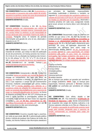 154
Regime Jurídico dos Servidores Públicos Civis da União, das Autarquias e das Fundações Públicas Federais
www.beabadoconcurso.com.brLei 8.112/90 TODOS OS DIREITOS RESERVADOS.
556 COMENTÁRIO:Prescreve o Art. 48. O vencimento, a
remuneração e o provento não serão objeto de arresto,
sequestro ou penhora, exceto nos casos de prestação de
alimentos resultante de decisão judicial.
GABARITO DEFINITIVO: Errado.
557 COMENTÁRIO: Conceitua o Art. 80. As férias
somente poderão ser interrompidas por motivo de
calamidade pública, comoção interna, convocação para
júri, serviço militar ou eleitoral, ou por necessidade do
serviço declarada pela autoridade máxima do órgão ou
entidade. Parágrafo único. O restante do período
interrompido será gozado de uma só vez, observado o
disposto no art. 77.
GABARITO DEFINITIVO: Certo.
558 COMENTÁRIO: Ampara o Art. 13, § 2o
- Em se
tratando de servidor, que esteja na data de publicação
do ato de provimento, em licença prevista nos incisos I,
III e V do art. 81, ou afastado nas hipóteses dos incisos I,
IV, VI, VIII, alíneas "a", "b", "d", "e" e "f", IX e X do art.
102, o prazo será contado do término do impedimento.
Art. 81. Conceder-se-á ao servidor licença: I - por
motivo de doença em pessoa da família;
GABARITO DEFINITIVO: Certo.
559 COMENTÁRIO: Compreende o Art. 83. Poderá ser
concedida licença ao servidor por motivo de doença do
cônjuge ou companheiro, dos pais, dos filhos, do
padrasto ou madrasta e enteado, ou dependente que
viva a suas expensas e conste do seu assentamento
funcional, mediante comprovação por perícia médica
oficial. § 1º A licença somente será deferida se a
assistência direta do servidor for indispensável e não
puder ser prestada simultaneamente com o exercício do
cargo ou mediante compensação de horário, na forma
do disposto no inciso II do art. 44. § 2º A licença de que
trata o caput, incluídas as prorrogações, poderá ser
concedida a cada período de doze meses nas seguintes
condições: I - por até 60 dias, consecutivos ou não,
mantida a remuneração do servidor; e II - por até 90
dias, consecutivos ou não, sem remuneração.
GABARITO DEFINITIVO:Certo.
560 COMENTÁRIO: Encontra respaldo legal a assertivo,
em razão ao que alude: Art. 37. A administração pública
direta e indireta de qualquer dos Poderes da União, dos
Estados, do Distrito Federal e dos Municípios obedecerá
aos princípios de legalidade, impessoalidade,
moralidade, publicidade e eficiência e, também, ao
seguinte: X - a remuneração dos servidores públicos e o
subsídio de que trata o § 4º do art. 39 somente poderão
ser fixados ou alterados por lei específica, observada a
iniciativa privativa em cada caso, assegurada revisão
geral anual, sempre na mesma data e sem distinção de
índices.
GABARITO DEFINITIVO: Certo.
561 COMENTÁRIO: Desacertado o teor da assertiva em
conflito ao que versa o Art. 20. § 4o
Ao servidor em
estágio probatório somente poderão ser concedidas as
licenças e os afastamentos previstos nos arts. 81,
incisos I a IV, 94, 95 e 96, bem assim afastamento para
participar de curso de formação decorrente de
aprovação em concurso para outro cargo na
Administração Pública Federal. Art. 81. Conceder-se-á
ao servidor licença: V - para capacitação; em estágio
probatório não goza; VI - para tratar de interesses
particulares; em estágio probatório não goza e só o
servidor estável goza; VII - para desempenho de
mandato classista. Em estágio probatório não goza;
D oença na família
A fastamento do cônjuge
S erviço militar
A tividade política
C apacitação
Interesse particular
M andato classista
São as licenças que podem ser gozadas por servidores
em estágio probatório: DASA. Logo, as licenças para
Capacitação, Interesse particular e Mandato classista
não podem ser usufruídas por servidores em estágio
probatório.
GABARITO DEFINITIVO: Errado.
562 COMENTÁRIO: Com efeito, dispõe a Lei
11416/2006: Art. 17. Fica instituída a Gratificação de
Atividade de Segurança – GAS, devida exclusivamente
aos ocupantes dos cargos de Analista Judiciário e de
Técnico Judiciário referidos no § 2o
do art. 4o
desta Lei. §
2o
É vedada a percepção da gratificação prevista neste
artigo pelo servidor designado para o exercício de
função comissionada ou nomeado para cargo em
comissão.
GABARITO DEFINITIVO: Certo.
 