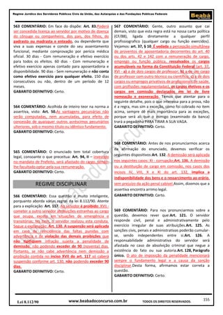 155
Regime Jurídico dos Servidores Públicos Civis da União, das Autarquias e das Fundações Públicas Federais
www.beabadoconcurso.com.brLei 8.112/90 TODOS OS DIREITOS RESERVADOS.
563 COMENTÁRIO: Em face do dispõe: Art. 83.Poderá
ser concedida licença ao servidor por motivo de doença
do cônjuge ou companheiro, dos pais, dos filhos, do
padrasto ou madrasta e enteado, ou dependente que
viva a suas expensas e conste do seu assentamento
funcional, mediante comprovação por perícia médica
oficial. 30 dias - Com remuneração e efetivo exercício
para todos os efeitos. 60 dias - Com remuneração e
efetivo exercício apenas contado para aposentadoria e
disponibilidade. 90 dias - Sem remuneração e não conta
como efetivo exercício para qualquer efeito. 150 dias
consecutivos ou não, dentro de um período de 12
meses.
GABARITO DEFINITIVO: Certo.
564 COMENTÁRIO: Acolhida de inteiro teor na norma a
assertiva, visto: Art. 50.As vantagens pecuniárias não
serão computadas, nem acumuladas, para efeito de
concessão de quaisquer outros acréscimos pecuniários
ulteriores, sob o mesmo título ou idêntico fundamento.
GABARITO DEFINITIVO: Certo.
565 COMENTÁRIO: O enunciado tem total cobertura
legal, consoante o que preceitua: Art. 94, II – investido
no mandato de Prefeito, será afastado do cargo, sendo-
lhe facultado optar pela sua remuneração.
GABARITO DEFINITIVO: Certo.
REGIME DISCIPLINAR
566 COMENTÁRIO: Essa questão é muito inteligente,
porquanto aborda várias regras da lei 8.112/90. Atente
para a explicação: Art. 117. Ao servidor é proibido: XVII -
cometer a outro servidor atribuições estranhas ao cargo
que ocupa, exceto em situações de emergência e
transitórias; No item, o servidor realizou esta conduta.
Segue a explanação: Art. 130. A suspensão será aplicada
em caso de reincidência das faltas punidas com
advertência e de violação das demais proibições que
não tipifiquem infração sujeita a penalidade de
demissão, não podendo exceder de 90 (noventa) dias.
Portanto, se não cabe advertência nem demissão a
proibição contida no inciso XVII do art. 117 só caberá
suspensão conforme art. 130, não podendo exceder 90
dias.
GABARITO DEFINITIVO: Certo.
567 COMENTÁRIO: Gente, outro assunto que cai
demais, visto que esta regra está na nossa carta política
(CF/88), ligada diretamente a qualquer perfil
profissiografico (qualquer cargo ou função exercidos).
Vejamos: art. 37, § 10. É vedada a percepção simultânea
de proventos de aposentadoria decorrentes do art. 40
ou dos arts. 42 e 142 com a remuneração de cargo,
emprego ou função pública, ressalvados os cargos
acumuláveis na forma da Constituição Federal (art. 37,
XVI - a) a de dois cargos de professor; b) a de um cargo
de professor com outro técnico ou científico; c) a de dois
cargos ou empregos privativos de profissionais de saúde,
com profissões regulamentadas), os cargos eletivos e os
cargos em comissão declarados em lei de livre
nomeação e exoneração. Temos que atentar para o
seguinte detalhe, pois o que interessa para a prova, não
é a regra, mas sim a exceção, como foi cobrado no item
acima, sempre dê mais importância para as exceções,
porque será ali que o inimigo (examinado da banca)
trará a pegadinha PARA TIRAR A SUA VAGA.
GABARITO DEFINITIVO: Certo.
568 COMENTÁRIO: Antes de nos pronunciarmos acerca
da afirmação do enunciado, devemos verificar os
seguintes dispositivos:Art. 132. A demissão será aplicada
nos seguintes casos: XI - corrupção;Art. 136. A demissão
ou a destituição de cargo em comissão, nos casos dos
incisos IV, VIII, X e XI do art. 132, implica a
indisponibilidade dos bens e o ressarcimento ao erário,
sem prejuízo da ação penal cabível.Assim, dizemos que a
assertiva encontra arrimo legal.
GABARITO DEFINITIVO: Certo.
569 COMENTÁRIO: Para nos pronunciarmos sobre a
questão, devemos rever que:Art. 121. O servidor
responde civil, penal e administrativamente pelo
exercício irregular de suas atribuições.Art. 125. As
sanções civis, penais e administrativas poderão cumular-
se, sendo independentes entre si.Art. 126. A
responsabilidade administrativa do servidor será
afastada no caso de absolvição criminal que negue a
existência do fato ou sua autoria.Art. 128, Parágrafo
único. O ato de imposição da penalidade mencionará
sempre o fundamento legal e a causa da sanção
disciplinar.Desta forma, afirmamos estar correta a
questão.
GABARITO DEFINITIVO: Certo.
 