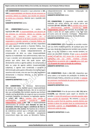 156
Regime Jurídico dos Servidores Públicos Civis da União, das Autarquias e das Fundações Públicas Federais
www.beabadoconcurso.com.brLei 8.112/90 TODOS OS DIREITOS RESERVADOS.
570 COMENTÁRIO: Consoante o que prescreve o Art.
122.A responsabilidade civil decorre de ato omissivo ou
comissivo, doloso ou culposo, que resulte em prejuízo
ao erário ou a terceiros, dizemos que a questão está
correta.
GABARITO DEFINITIVO: Certo.
571 COMENTÁRIO:Passemos à análise da
legislação:Art. 122. A responsabilidade civil decorre de
ato omissivo ou comissivo, doloso ou culposo, que
resulte em prejuízo ao erário ou a
terceiros.§ 2o
Tratando-se de dano causado a terceiros,
responderá o servidor perante a Fazenda Pública, em
ação regressiva.O referido servidor, de fato, responderá
em ação regressiva perante a Fazenda Pública, mas,
antes disso, quem reparará os prejuízos causados à
empresa será o Estado independentemente de
comprovação de dolo ou culpa (responsabilidade
objetiva na modalidade: risco administrativo). Após isso,
é que o servidor será demandado regressivamente. A
pessoa que sofrer dano não pode ajuizar ação
diretamente contra o agente público. Se comprovado o
dolo ou culpa do agente público (responsabilidade
subjetiva), o agente será condenado a ressarcir a
Administração pelos gastos efetuados.Concluímos que a
assertiva está errada, uma vez que Eros não responderá
diretamente à Empresa Athenas, e sim, perante a
Administração.
GABARITO DEFINITIVO: Errado.
572 COMENTÁRIO: O Processo Administrativo
Disciplinar tem como objetivo apurar responsabilidade
de servidor por infração praticada, não só no exercício
das suas atribuições, mas também aquelas que tenham
relação com as atribuições do cargo em que se encontre
investido, consoante ao disposto na legislação vigente,
in verbis: Art. 125.As sanções civis, penais e
administrativas poderão cumular-se, sendo
independentes entre si.Art. 126. A responsabilidade
administrativa do servidor será afastada no caso de
absolvição criminal que negue a existência do fato ou
sua autoria.Art. 154, § único -Na hipótese de o relatório
da sindicância concluir que a infração está capitulada
como ilícito penal, a autoridade competente
encaminhará cópia dos autos ao Ministério Público,
independentemente da imediata instauração do
processo disciplinar.
GABARITO DEFINITIVO: Certo.
573 COMENTÁRIO: O julgamento do servidor será
realizado em várias esferas, de acordo com o ato
realizado (CF Art. 121).Art. 125.As sanções civis, penais
e administrativas poderão cumular-se, sendo
independentes entre si.Por exemplo, se o servidor que
rouba o carro de um órgão público e ao fugir bate
em outro carro de terceiros: Civilmente - Responderá
pelo dano ao terceiro; Penalmente - Crime de Roubo.
GABARITO DEFINITIVO: Certo.
574 COMENTÁRIO: NÃO é proibido ao servidor manter
sob sua chefia imediata parente, de qualquer grau civil
que seja, desde que esse parente também seja servidor.
Logo, se eu sou servidora e meu marido também, eu
posso ser sua chefe imediata. O que a Lei n. 8.112/90
proíbe, em seu Art. 117, Inciso VIII, é que o servidor
mantenha sob sua chefia imediata cônjuge,
companheiro ou parente até o segundo grau civil, que
seja ocupante de cargo ou função de confiança.
GABARITO DEFINITIVO: Certo.
575 COMENTÁRIO: Alude o Art. 117, dispositivo que
versa sobre o rol taxativo de proibições no âmbito da
Administração Pública, atinentes ao servidor, a vedação
em promover manifestação de apreço ou desapreço no
recinto da repartição.
GABARITO DEFINITIVO: Certo.
576 COMENTÁRIO: À luz do que versa o Art. 116, Lei n.
8.112/90, que descreve quais sejam os deveres do
servidor, o inciso VIII prevê que o servidor guardar sigilo
sobre assunto da repartição. No entanto, o Inciso VI
derruba a parte final da assertiva, quando declara que
também é dever do servidor levar ao conhecimento de
autoridade superior as irregularidades de que tiver
ciência em razão do cargo.
GABARITO DEFINITIVO: Errado.
 