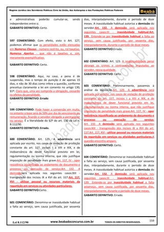 159
Regime Jurídico dos Servidores Públicos Civis da União, das Autarquias e das Fundações Públicas Federais
www.beabadoconcurso.com.brLei 8.112/90 TODOS OS DIREITOS RESERVADOS.
e administrativas poderão cumular-se, sendo
independentes entre si.
GABARITO DEFINITIVO: Certo.
597 COMENTÁRIO: Com efeito, visto o Art. 127,
podemos afirmar que as penalidades estão elencadas
em Numerus Clausus - número restrito, ou, rol taxativo.
Numerus Apertus - que não é taxativo e, sim,
meramente exemplificativo.
GABARITO DEFINITIVO: Certo.
598 COMENTÁRIO: Aqui, no caso, a pena é de
suspensão, mas o tempo de punição é de apenas 15
dias, e não de 30 dias como infere a questão, conforme
preceitua claramente a lei em comento no artigo 130,
§1º. Claro que, uma vez cumprida a obrigação, cessarão
os efeitos da penalidade.
GABARITO DEFINITIVO: Errado
.
599 COMENTÁRIO: Pode haver a conversão em multa,
no entanto a base será de 50% por dia de vencimento ou
remuneração, ficando o servidor obrigado a permanecer
no serviço. É a literalidade do §2º do art. 130 da Lei n.
8.112/90.
GABARITO DEFINITIVO: Errado.
600 COMENTÁRIO: Art. 129. A advertência será
aplicada por escrito, nos casos de violação de proibição
constante do art. 117, incisos I a VIII e XIX, e de
inobservância de dever funcional previsto em lei,
regulamentação ou norma interna, que não justifique
imposição de penalidade mais grave.Art. 117, IV - opor
resistência injustificada ao andamento de documento e
processo ou execução de serviço;Art. 132. A
demissãoserá aplicada nos seguintes casos:XIII -
transgressão dos incisos IX a XVI do art. 117.Art. 117,
XVI - utilizar pessoal ou recursos materiais da
repartição em serviços ou atividades particulares.
GABARITO DEFINITIVO:Certo.
601 COMENTÁRIO: Denomina-se inassiduidade habitual
a falta ao serviço, sem causa justificada, por sessenta
dias, interpoladamente, durante o período de doze
meses. A inassiduidade habitual autoriza a demissão do
servidor.Art. 132. A demissão será aplicada nos
seguintes casos:III - inassiduidade habitual.Art.
139. Entende-se por inassiduidade habitual a falta ao
serviço, sem causa justificada, por sessenta dias,
interpoladamente, durante o período de doze meses.
GABARITO DEFINITIVO:Errado.
602 COMENTÁRIO: Art. 123. A responsabilidade penal
abrange os crimes e contravenções imputadas ao
servidor, nessa qualidade.
GABARITO DEFINITIVO: Certo.
603 COMENTÁRIO: Preliminarmente, passemos à
análise da legislação.Art. 129. A advertência será
aplicada por escrito, nos casos de violação de proibição
constante do art. 117, incisos I a VIII e XIX, e de
inobservância de dever funcional previsto em lei,
regulamentação ou norma interna, que não justifique
imposição de penalidade mais grave.Art. 117, IV - opor
resistência injustificada ao andamento de documento e
processo ou execução de serviço;
Art. 132. A demissão será aplicada nos seguintes
casos:XIII - transgressão dos incisos IX a XVI do art.
117.Art. 117, XVI - utilizar pessoal ou recursos materiais
da repartição em serviços ou atividades particulares.A
questão encontra amparo.
GABARITO DEFINITIVO: Certo.
604 COMENTÁRIO: Denomina-se inassiduidade habitual
a falta ao serviço, sem causa justificada, por sessenta
dias, interpoladamente, durante o período de doze
meses. A inassiduidade habitual autoriza a demissão do
servidor.Art. 132. A demissão será aplicada nos
seguintes casos:III - inassiduidade habitual.Art.
139. Entende-se por inassiduidade habitual a falta
aoserviço, sem causa justificada, por sessenta dias,
interpoladamente, durante o período de doze meses.
GABARITO DEFINITIVO: Errado.
 