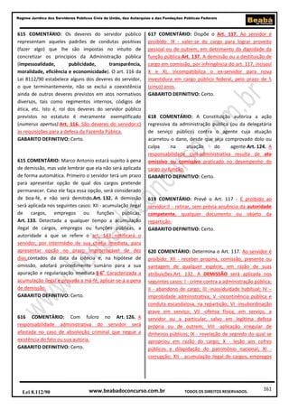 161
Regime Jurídico dos Servidores Públicos Civis da União, das Autarquias e das Fundações Públicas Federais
www.beabadoconcurso.com.brLei 8.112/90 TODOS OS DIREITOS RESERVADOS.
615 COMENTÁRIO: Os deveres do servidor público
representam aqueles padrões de condutas positivas
(fazer algo) que lhe são impostas no intuito de
concretizar os princípios da Administração pública
(impessoalidade, publicidade, transparência,
moralidade, eficiência e economicidade). O art. 116 da
Lei 8112/90 estabelece alguns dos deveres do servidor,
o que terminantemente, não se exclui a coexistência
ainda de outros deveres previstos em atos normativos
diversos, tais como regimentos internos, códigos de
ética, etc. Isto é, rol dos deveres do servidor público
previstos no estatuto é meramente exemplificado
(numerus apertus).Art. 116. São deveres do servidor:c)
às requisições para a defesa da Fazenda Pública.
GABARITO DEFINITIVO: Certo.
615 COMENTÁRIO: Marco Antonio estará sujeito à pena
de demissão, mas vale lembrar que ela não será aplicada
de forma automática. Primeiro o servidor terá um prazo
para apresentar opção de qual dos cargos pretende
permanecer. Caso ele faça essa opção, será considerado
de boa-fé, e não será demitido.Art. 132. A demissão
será aplicada nos seguintes casos: XII - acumulação ilegal
de cargos, empregos ou funções públicas;
Art. 133. Detectada a qualquer tempo a acumulação
ilegal de cargos, empregos ou funções públicas, a
autoridade a que se refere o art. 143 notificará o
servidor, por intermédio de sua chefia imediata, para
apresentar opção no prazo improrrogável de dez
dias,contados da data da ciência e, na hipótese de
omissão, adotará procedimento sumário para a sua
apuração e regularização imediata.§ 6o
Caracterizada a
acumulação ilegal e provada a má-fé, aplicar-se-á a pena
de demissão.
GABARITO DEFINITIVO: Certo.
616 COMENTÁRIO: Com fulcro no Art. 126. A
responsabilidade administrativa do servidor será
afastada no caso de absolvição criminal que negue a
existência do fato ou sua autoria.
GABARITO DEFINITIVO: Certo.
617 COMENTÁRIO: Dispõe o Art. 117. Ao servidor é
proibido: IX - valer-se do cargo para lograr proveito
pessoal ou de outrem, em detrimento da dignidade da
função pública.Art. 137. A demissão ou a destituição de
cargo em comissão, por infringência do art. 117, incisosI
X e XI, incompatibiliza o ex-servidor para nova
investidura em cargo público federal, pelo prazo de 5
(cinco) anos.
GABARITO DEFINITIVO: Certo.
618 COMENTÁRIO: A Constituição autoriza a ação
regressiva da administração pública (ou da delegatária
de serviço público) contra o agente cuja atuação
acarretou o dano, desde que seja comprovado dolo ou
culpa na atuação do agente.Art. 124. A
responsabilidade civil-administrativa resulta de ato
omissivo ou comissivo praticado no desempenho do
cargo ou função.
GABARITO DEFINITIVO: Certo.
619 COMENTÁRIO: Prevê o Art. 117 - É proibido ao
servidor:II - retirar, sem prévia anuência da autoridade
competente, qualquer documento ou objeto da
repartição.
GABARITO DEFINITIVO: Certo.
620 COMENTÁRIO: Determina o Art. 117. Ao servidor é
proibido: XII - receber propina, comissão, presente ou
vantagem de qualquer espécie, em razão de suas
atribuições.Art. 132. A DEMISSÃO será aplicada nos
seguintes casos: I - crime contra a administração pública;
II - abandono de cargo; III -inassiduidade habitual; IV –
improbidade administrativa; V -incontinência pública e
conduta escandalosa, na repartição; VI -insubordinação
grave em serviço; VII -ofensa física, em serviço, a
servidor ou a particular, salvo em legítima defesa
própria ou de outrem; VIII -aplicação irregular de
dinheiros públicos; IX - revelação de segredo do qual se
apropriou em razão do cargo; X - lesão aos cofres
públicos e dilapidação do patrimônio nacional; XI -
corrupção; XII - acumulação ilegal de cargos, empregos
 