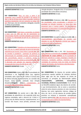 166
Regime Jurídico dos Servidores Públicos Civis da União, das Autarquias e das Fundações Públicas Federais
www.beabadoconcurso.com.brLei 8.112/90 TODOS OS DIREITOS RESERVADOS.
GABARITO DEFINITIVO: Errado.
653 COMENTÁRIO: Aqui, no caso, a pena é de
suspensão, mas o tempo de punição é de apenas 15
dias, e não de 30 dias como infere a questão, conforme
preceitua claramente a lei em comento no artigo 130,
§1º. Claro que, uma vez cumprida a obrigação, cessarão
os efeitos da penalidade.
GABARITO DEFINITIVO: Errado.
654 COMENTÁRIO: Pode haver a conversão, no entanto
a base será de 50% por dia de vencimento ou
remuneração, ficando o servidor obrigado a permanecer
no serviço. É a literalidade do §2º do art. 130 da Lei n.
8.112/90.
GABARITO DEFINITIVO: Errado.
655 COMENTÁRIO: Tratando-se de descumprimento ao
Art. 117, Inc. X, caberá aplicação da pena de demissão,
advertência por escrito, como infere a questão.Art. 117.
Ao servidor é proibido:X - participar de gerência ou
administração de sociedade privada, personificada ou
não personificada, exercer o comércio, exceto na
qualidade de acionista, cotista ou comanditário.Art. 132.
A demissão será aplicada nos seguintes casos:XIII -
transgressão dos incisos IX a XVI do art. 117.
GABARITO DEFINITIVO: Errado.
656 COMENTÁRIO: Alude o Art. 131. As penalidades de
advertência e de suspensão terão seus registros
cancelados, após o decurso de 3 (três) e 5 (cinco) anos
de efetivo exercício, respectivamente, se o servidor não
houver, nesse período, praticado nova infração
disciplinar.Parágrafo único.O cancelamento da
penalidade não surtirá efeitos retroativos.
GABARITO DEFINITIVO: Errado.
657 COMENTÁRIO: De acordo com o Art. 131. As
penalidades de advertência e de suspensão terão seus
registros cancelados, após o decurso de 3 (três) e 5
(cinco) anos de efetivo exercício, respectivamente, se o
servidor não houver, nesse período, praticado nova
infração disciplinar. Parágrafo único. O cancelamento da
penalidade não surtirá efeitos retroativos.
GABARITO DEFINITVO: Errado.
658 COMENTÁRIO: Preleciona o Art. 128. Na aplicação
das penalidades serão consideradas a natureza e a
gravidade da infração cometida, os danos que dela
provierem para o serviço público, as circunstâncias
agravantes ou atenuantes e os antecedentes funcionais.
GABARITO DEFINITVO: Certo.
659 COMENTÁRIO: Consoante o disposto do Art. 126. A
responsabilidade administrativa do servidor será
afastada no caso de absolvição criminal que negue a
existência do fato ou sua autoria.
GABARITO DEFINITIVO: Certo.
660 COMENTÁRIO: Aduz o Art. 118. Ressalvados os
casos previstos na Constituição, é vedada a acumulação
remunerada de cargos públicos. § 1º A proibição de
acumular estende-se a cargos, empregos e funções em
autarquias, fundações públicas, empresas públicas,
sociedades de economia mista da União, do Distrito
Federal, dos Estados, dos Territórios e dos Municípios.
GABARITO DEFINITIVO: Certo.
661 COMENTÁRIO: Os deveres do servidor público
representam aqueles padrões de condutas positivas
(fazer algo) que lhe são impostas no intuito de
concretizar os princípios da Administração pública
(impessoalidade, publicidade, transparência,
moralidade, eficiência e economicidade). O art. 116 da
Lei 8112/90 estabelece alguns dos deveres do servidor,
o que terminantemente, não se exclui a coexistência
ainda de outros deveres previstos em atos normativos
diversos, tais como regimentos internos, códigos de
ética, etc. Isto é, rol dos deveres do servidor público
previstos no estatuto é meramente exemplificado
(numerus apertus).Art. 116. São deveres do servidor:c)
às requisições para a defesa da Fazenda Pública.
GABARITO DEFINITIVO: Certo.
 
