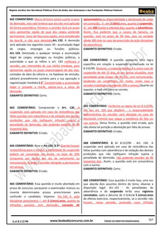 167
Regime Jurídico dos Servidores Públicos Civis da União, das Autarquias e das Fundações Públicas Federais
www.beabadoconcurso.com.brLei 8.112/90 TODOS OS DIREITOS RESERVADOS.
662 COMENTÁRIO: Marco Antonio estará sujeito à pena
de demissão, mas vale lembrar que ela não será aplicada
de forma automática. Primeiro o servidor terá um prazo
para apresentar opção de qual dos cargos pretende
permanecer. Caso ele faça essa opção, será considerado
de boa-fé, e não será demitido.Art. 132. A demissão
será aplicada nos seguintes casos: XII - acumulação ilegal
de cargos, empregos ou funções públicas;
Art. 133. Detectada a qualquer tempo a acumulação
ilegal de cargos, empregos ou funções públicas, a
autoridade a que se refere o art. 143 notificará o
servidor, por intermédio de sua chefia imediata, para
apresentar opção no prazo improrrogável de dez dias,
contados da data da ciência e, na hipótese de omissão,
adotará procedimento sumário para a sua apuração e
regularização imediata.§ 6o
Caracterizada a acumulação
ilegal e provada a má-fé, aplicar-se-á a pena de
demissão.
GABARITO DEFINITIVO: Certo.
663 COMENTÁRIO: Compreende o Art. 130. A
suspensão será aplicada em caso de reincidência das
faltas punidas com advertência e de violação das demais
proibições que não tipifiquem infração sujeita a
penalidade de demissão, não podendo exceder de 90
(noventa) dias.
GABARITO DEFINITVO: Errado.
664 COMENTÁRIO: Reza o Art.130, § 2º Quando houver
conveniência para o serviço, a penalidade de suspensão
poderá ser convertida em multa, na base de 50%
(cinquenta por cento) por dia de vencimento ou
remuneração, ficando o servidor obrigado a permanecer
em serviço.
GABARITO DEFINITVO: Errado.
665 COMENTÁRIO: Essa questão é muito abordada em
prova de concurso, porquanto o examinador mistura ou
inventa determinados prazos prescricionais para
confundir o candidato. Vejamos: Art. 142. A ação
disciplinar prescreverá: I - em 5 (cinco) anos, quanto às
infrações puníveis com demissão, cassação de
aposentadoria ou disponibilidade e destituição de cargo
em comissão; II - em 2 (dois) anos, quanto à suspensão;
III - em 180 (cento e oitenta) dias, quanto á advertência.
Assim, fica evidente que a casaca de banana, na
questão, está no prazo de 90 dias, pois na verdade
sãode 180 dias no caso da prescrição da ação disciplinar
de advertência.
GABARITO DEFINITIVO: Errado.
666 COMENTÁRIO: A questão apresenta uma regra
específica em relação à suspensão preceituada na lei
8.112/90. Destarte, a inspeção médica é o único caso de
suspensão de até 15 dias. Já nas outras situações, essa
penalidade pode chegar até 90 dias, sem remuneração.
(podendo ser convertidos em multa; neste caso o
servidor trabalharia recebendo 50% a menos).Quanto ao
exposto, o item encontra-se correto.
GABARITO DEFINITIVO: Certo.
667 COMENTÁRIO: Conforme as regras da Lei 8.112/90,
em seu art. 126 que dispõem - a responsabilidade
administrativa do servidor será afastada no caso de
absolvição criminal que negue a existência do fato ou
sua autoria. Dessa forma, a questão está errada, pois
não afasta tal punição a absolvição por falta de provas.
GABARITO DEFINITIVO: Errado.
668 COMENTÁRIO: A lei 8.112/90 - Art. 130. A
suspensão será aplicada em caso de reincidência das
faltas punidas com advertência e de violação das demais
proibições que não tipifiquem infração sujeita a
penalidade de demissão, não podendo exceder de 90
(noventa) dias. Assim, a questão está em consonância
com a norma.
GABARITO DEFINITIVO: Certo.
669 COMENTÁRIO: Essa questão é muito boa, uma vez
que aborda dois assuntos dentro do tema, observe a
disposição legal: Art. 131 - As penalidades de
advertência e de suspensão terão seus registros
cancelados, após o decurso de 3 (três) e 5 (cinco) anos
de efetivo exercício, respectivamente, se o servidor não
houver, nesse período, praticado nova infração
 