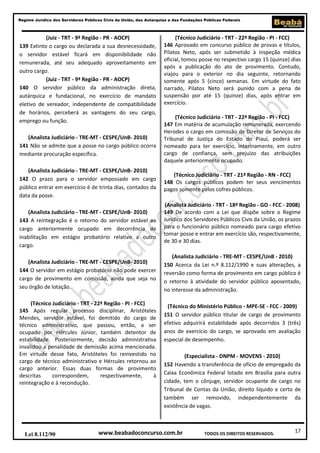 17
Regime Jurídico dos Servidores Públicos Civis da União, das Autarquias e das Fundações Públicas Federais
www.beabadoconcurso.com.brLei 8.112/90 TODOS OS DIREITOS RESERVADOS.
(Juiz - TRT - 9ª Região - PR - AOCP)
139 Extinto o cargo ou declarada a sua desnecessidade,
o servidor estável ficará em disponibilidade não
remunerada, até seu adequado aproveitamento em
outro cargo.
(Juiz - TRT - 9ª Região - PR - AOCP)
140 O servidor público da administração direta,
autárquica e fundacional, no exercício de mandato
eletivo de vereador, independente de compatibilidade
de horários, perceberá as vantagens do seu cargo,
emprego ou função.
(Analista Judiciário - TRE-MT - CESPE/UnB- 2010)
141 Não se admite que a posse no cargo público ocorra
mediante procuração específica.
(Analista Judiciário - TRE-MT - CESPE/UnB- 2010)
142 O prazo para o servidor empossado em cargo
público entrar em exercício é de trinta dias, contados da
data da posse.
(Analista Judiciário - TRE-MT - CESPE/UnB- 2010)
143 A reintegração é o retorno do servidor estável ao
cargo anteriormente ocupado em decorrência de
inabilitação em estágio probatório relativo a outro
cargo.
(Analista Judiciário - TRE-MT - CESPE/UnB- 2010)
144 O servidor em estágio probatório não pode exercer
cargo de provimento em comissão, ainda que seja no
seu órgão de lotação.
(Técnico Judiciário - TRT - 22ª Região - PI - FCC)
145 Após regular processo disciplinar, Aristóteles
Mendes, servidor estável, foi demitido do cargo de
técnico administrativo, que passou, então, a ser
ocupado por Hércules Júnior, também detentor de
estabilidade. Posteriormente, decisão administrativa
invalidou a penalidade de demissão acima mencionada.
Em virtude desse fato, Aristóteles foi reinvestido no
cargo de técnico administrativo e Hércules retornou ao
cargo anterior. Essas duas formas de provimento
descritas correspondem, respectivamente, à
reintegração e à recondução.
(Técnico Judiciário - TRT - 22ª Região - PI - FCC)
146 Aprovado em concurso público de provas e títulos,
Pilatos Neto, após ser submetido à inspeção médica
oficial, tomou posse no respectivo cargo 15 (quinze) dias
após a publicação do ato de provimento. Contudo,
viajou para o exterior no dia seguinte, retornando
somente após 5 (cinco) semanas. Em virtude do fato
narrado, Pilatos Neto será punido com a pena de
suspensão por até 15 (quinze) dias, após entrar em
exercício.
(Técnico Judiciário - TRT - 22ª Região - PI - FCC)
147 Em matéria de acumulação remunerada, exercendo
Herodes o cargo em comissão de Diretor de Serviços do
Tribunal de Justiça do Estado do Piauí, poderá ser
nomeado para ter exercício, interinamente, em outro
cargo de confiança, sem prejuízo das atribuições
daquele anteriormente ocupado.
(Técnico Judiciário - TRT - 21ª Região - RN - FCC)
148 Os cargos públicos podem ter seus vencimentos
pagos somente pelos cofres públicos.
(Analista Judiciário - TRT - 18ª Região - GO - FCC - 2008)
149 De acordo com a Lei que dispõe sobre o Regime
Jurídico dos Servidores Públicos Civis da União, os prazos
para o funcionário público nomeado para cargo efetivo
tomar posse e entrar em exercício são, respectivamente,
de 30 e 30 dias.
(Analista Judiciário - TRE-MT - CESPE/UnB - 2010)
150 Acerca da Lei n.º 8.112/1990 e suas alterações, a
reversão como forma de provimento em cargo público é
o retorno à atividade do servidor público aposentado,
no interesse da administração.
(Técnico do Ministério Público - MPE-SE - FCC - 2009)
151 O servidor público titular de cargo de provimento
efetivo adquirirá estabilidade após decorridos 3 (três)
anos de exercício do cargo, se aprovado em avaliação
especial de desempenho.
(Especialista - DNPM - MOVENS - 2010)
152 Havendo a transferência de ofício de empregado da
Caixa Econômica Federal lotado em Brasília para outra
cidade, tem o cônjuge, servidor ocupante de cargo no
Tribunal de Contas da União, direito líquido e certo de
também ser removido, independentemente da
existência de vagas.
 