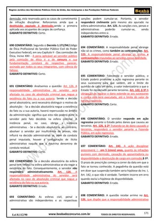 171
Regime Jurídico dos Servidores Públicos Civis da União, das Autarquias e das Fundações Públicas Federais
www.beabadoconcurso.com.brLei 8.112/90 TODOS OS DIREITOS RESERVADOS.
demissão, esta reservada para os casos de cometimento
de infração disciplinar. Reforcemos ainda que a
destituição equivale à demissão,sendo a primeira
aplicada aos ocupantes de cargos de confiança.
GABARITO DEFINITIVO: Certo.
690 COMENTÁRIO: Segundo o Decreto 1.171/94(Código
de Ética Profissional do Servidor Público Civil do Poder
Executivo Federal), em seu Capítulo II - Das comissões de
Ética, Inciso XXII - A pena aplicável ao servidor público
pela comissão de ética é a de censura e sua
fundamentação constará do respectivo parecer,
assinado por todos os seus integrantes, com ciência do
faltoso.
GABARITO DEFINITIVO: Certo.
691 COMENTÁRIO: Analisemos a questão: Art. 126. A
responsabilidade administrativa do servidor será
afastada no caso de absolvição criminal que negue a
existência do fato ou a sua autoria. Sendo a decisão
penal absolutória, será necessário distinguir o motivo da
absolvição: - Se a decisão absolutória negue a existência
do fato ou a sua autoria, haverá repercussão no âmbito
da administração: significa que esta não poderá punir o
servidor pelo fato decidido na esfera criminal. A
instância penal, no caso, obriga a instância
administrativa. - Se a decisão absolutória, ao contrário,
absolver o servidor por insuficiência de provas, não
influirá na decisão administrativa se, além da conduta
penal imputada, houver a configuração de ilícito
administrativo naquilo que a doutrina denomina de
conduta residual.
GABARITO DEFINITIVO: Certo.
692 COMENTÁRIO: Se a decisão absolutória da esfera
penal tem reflexo na esfera administrativa se ela negar a
existência do fato. Consequentemente, o servidor não
responderá administrativamente. Art. 126. A
responsabilidade administrativa do servidor será
afastada no caso de absolvição criminal que negue a
existência do fato ou sua autoria.
GABARITO DEFINITIVO: Errado.
693 COMENTÁRIO: As esferas civil, penal e
administrativa são independentes e as respectivas
sanções podem cumular-se. Portanto, o servidor
responderá civilmente pelo mesmo ato apurado na
esfera administrativa. Art. 125. As sanções civis, penais e
administrativas poderão cumular-se, sendo
independentes entre si.
GABARITO DEFINITIVO: Errado.
694 COMENTÁRIO: A responsabilidade penal abrange
não só os crimes, como também as contravenções. Art.
123. A responsabilidade penal abrange os crimes e
contravenções imputadas ao servidor, nessa qualidade.
GABARITO DEFINITIVO: Errado.
695 COMENTÁRIO: Falecendo o servidor público, o
Estado poderá promover a ação regressiva perante os
seus sucessores para que saldem, até o limite do
quinhão de cada um deles, o valor indenizatório a que o
Estado foi condenado perante terceiros. Art. 122, § 3º A
obrigação de reparar o dano estende-se aos sucessores
e contra eles será executada, até o limite do valor da
herança recebida.
GABARITO DEFINITIVO: Certo.
696 COMENTÁRIO: O servidor responde em ação
regressiva perante o Estado pelos danos que causou ao
terceiros. Art. 126, § 2º Tratando-se de dano causado a
terceiros, responderá o servidor perante a Fazenda
Pública, em ação regressiva.
GABARITO DEFINITIVO: Errado.
697 COMENTÁRIO: Art. 142. A ação disciplinar
prescreverá: I - em 5 (cinco) anos, quanto às infrações
puníveis com demissão, cassação de aposentadoria ou
disponibilidade e destituição de cargo em comissão;§ 1º.
O prazo de prescrição começa a correr da data em que o
fato se tornou conhecido. A pegadinha da questão está
em dizer que suspensão também seria hipótese do Inc. I,
Art. 142, o que não é verdade. Também incorre em erro
quando exclui a hipótese de disponibilidade.
GABARITO DEFINITIVO: Errado.
698 COMENTÁRIO: A questão recebe arrimo no Art.
126, que dispõe que a responsabilidade administrativa
 