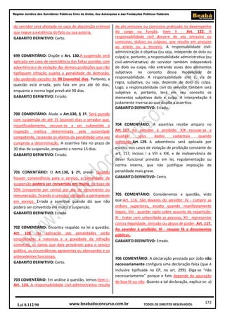 172
Regime Jurídico dos Servidores Públicos Civis da União, das Autarquias e das Fundações Públicas Federais
www.beabadoconcurso.com.brLei 8.112/90 TODOS OS DIREITOS RESERVADOS.
do servidor será afastada no caso de absolvição criminal
que negue a existência do fato ou sua autoria.
GABARITO DEFINITIVO: Certo.
699 COMENTÁRIO: Dispõe o Art. 130.A suspensão será
aplicada em caso de reincidência das faltas punidas com
advertência e de violação das demais proibições que não
tipifiquem infração sujeita a penalidade de demissão,
não podendo exceder de 90 (noventa) dias. Portanto, a
questão está errada, pois fala em pra até 60 dias,
enquanto a norma legal prevê até 90 dias.
GABARITO DEFINITIVO: Errado.
700 COMENTÁRIO: Alude o Art.130, § 1º. Será punido
com suspensão de até 15 (quinze) dias o servidor que,
injustificadamente, recusar-se a ser submetido a
inspeção médica determinada pela autoridade
competente, cessando os efeitos da penalidade uma vez
cumprida a determinação. A assertiva fala no prazo de
30 dias de suspensão, enquanto a norma 15 dias.
GABARITO DEFINITIVO: Errado.
701 COMENTÁRIO: O Art.130, § 2º, prevê: Quando
houver conveniência para o serviço, a penalidade de
suspensão poderá ser convertida em multa, na base de
50% (cinquenta por cento) por dia de vencimento ou
remuneração, ficando o servidor obrigado a permanecer
em serviço. Errada a assertiva quando diz que não
poderá ser convertida em multa a suspensão.
GABARITO DEFINITIVO: Errado
702 COMENTÁRIO: Encontra respaldo na lei a questão.
Art. 128. Na aplicação das penalidades serão
consideradas a natureza e a gravidade da infração
cometida, os danos que dela provierem para o serviço
público, as circunstâncias agravantes ou atenuantes e os
antecedentes funcionais.
GABARITO DEFINITIVO: Certo.
703 COMENTÁRIO: Em análise à questão, temos:Item I -
Art. 124. A responsabilidade civil-administrativa resulta
de ato omissivo ou comissivo praticado no desempenho
do cargo ou função. Item II - Art. 122. A
responsabilidade civil decorre de ato omissivo ou
comissivo, doloso ou culposo, que resulte em prejuízo
ao erário ou a terceiro. A responsabilidade civil-
administração é objetiva (ou seja, independe de dolo ou
culpa) e, portanto, a responsabilidade administrativa (ou
civil-administrativa) do servidor também independerá
de dolo ou culpa, não entrando esses dois elementos
subjetivos no conceito dessa modalidade de
responsabilidade. A responsabilidade civil é, via de
regra, subjetiva, ou seja, depende de dolo ou culpa.
Logo, a responsabilidade civil do servidor também será
subjetiva e, portanto, terá em seu conceito os
elementos subjetivos dolo e culpa. A interpretação é
justamente inversa ao que dispõe a assertiva.
GABARITO DEFINITIVO: Errado.
704 COMENTÁRIO: A assertiva recebe amparo no
Art. 117. Ao servidor é proibido: XIX - recusar-se a
atualizar seus dados cadastrais quando
solicitado.Art. 129. A advertência será aplicada por
escrito, nos casos de violação de proibição constante do
art. 117, incisos I a VIII e XIX, e de inobservância de
dever funcional previsto em lei, regulamentação ou
norma interna, que não justifique imposição de
penalidade mais grave.
GABARITO DEFINITIVO: Certo.
705 COMENTÁRIO: Consideremos a questão, visto
que:Art. 116. São deveres do servidor: IV - cumprir as
ordens superiores, exceto quando manifestamente
ilegais; VIII - guardar sigilo sobre assunto da repartição;
XI - tratar com urbanidade as pessoas; XII - representar
contra ilegalidade, omissão ou abuso de poder. Art. 117.
Ao servidor é proibido: III - recusar fé a documentos
públicos.
GABARITO DEFINITIVO: Errado.
706 COMENTÁRIO: A declaração prestada por João não
necessariamente configura uma declaração falsa (que é
inclusive tipificada no CP, no art. 299). Diga-se “não
necessariamente” porque o fato depende de apuração
de boa-fé ou não. Quanto a tal declaração, explica-se: a)
 