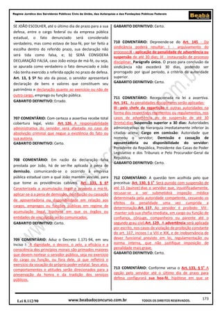 173
Regime Jurídico dos Servidores Públicos Civis da União, das Autarquias e das Fundações Públicas Federais
www.beabadoconcurso.com.brLei 8.112/90 TODOS OS DIREITOS RESERVADOS.
SE JOÃO ESCOLHER, até o último dia de prazo para a sua
defesa, entre o cargo federal ou da empresa pública
estadual, o fato denunciado será considerado
verdadeiro, mas como estava de boa-fé, por ter feito a
escolha dentro do referido prazo, sua declaração não
será tida como falsa, e; b) SERÁ CONSIDERA
DECLARAÇÃO FALSA, caso João esteja de má-fé, ou seja,
se apurada como verdadeiro o fato denunciado e João
não tenha exercido a referida opção no prazo de defesa.
Art. 13, § 5º No ato da posse, o servidor apresentará
declaração de bens e valores que constituem seu
patrimônio e declaração quanto ao exercício ou não de
outro cargo, emprego ou função pública.
GABARITO DEFINITIVO: Errado.
707 COMENTÁRIO: Com certeza a assertiva recebe total
cobertura legal, visto: Art. 126. A responsabilidade
administrativa do servidor será afastada no caso de
absolvição criminal que negue a existência do fato ou
sua autoria.
GABARITO DEFINITIVO: Certo.
708 COMENTÁRIO: Em razão da declaração falsa
prestada por João, há de ser-lhe aplicada a pena de
demissão, comunicando-se o ocorrido à empresa
pública estadual com a qual João mantém vínculo, para
que tome as providências cabíveis. Art. 133, § 6º
Caracterizada a acumulação ilegal e provada a má-fé,
aplicar-se-á a pena de demissão, destituição ou cassação
de aposentadoria ou disponibilidade em relação aos
cargos, empregos ou funções públicas em regime de
acumulação ilegal, hipótese em que os órgãos ou
entidades de vinculação serão comunicados.
GABARITO DEFINITIVO: Certo.
709 COMENTÁRIO: Aduz o Decreto 1.171-94, em seu
Inciso I: A dignidade, o decoro, o zelo, a eficácia e a
consciência dos princípios morais são primados maiores
que devem nortear o servidor público, seja no exercício
do cargo ou função, ou fora dele, já que refletirá o
exercício da vocação do próprio poder estatal. Seus atos,
comportamentos e atitudes serão direcionados para a
preservação da honra e da tradição dos serviços
públicos.
GABARITO DEFINITIVO: Certo.
710 COMENTÁRIO: Depreende-se do Art. 145 - Da
sindicância poderá resultar: I - arquivamento do
processo;II - aplicação de penalidade de advertência ou
suspensão de até 30 dias; III - instauração de processo
disciplinar. Parágrafo único. O prazo para conclusão da
sindicância não excederá 30 dias, podendo ser
prorrogado por igual período, a critério da autoridade
superior.
GABARITO DEFINITIVO: Certo.
711 COMENTÁRIO: Recepcionada na lei a assertiva.
Art. 141. As penalidades disciplinares serão aplicadas:
III - pelo chefe da repartição e outras autoridades na
forma dos respectivos regimentos ou regulamentos, nos
casos de advertência ou de suspensão de até 30
(trinta) dias.Suspensão superior a 30 dias: Autoridades
administrativas de hierarquia imediatamente inferior às
citadas acima; Cargo em comissão: Autoridade que
nomeou o servidor; Demissão e cassação de
aposentadoria ou disponibilidade do servidor:
Presidente da República, Presidente das Casas do Poder
Legislativo e dos Tribunais e Pelo Procurador-Geral da
República.
GABARITO DEFINITIVO: Certo.
712 COMENTÁRIO: A questão tem acolhida pelo que
preceitua: Art. 130, § 1o
Será punido com suspensão de
até 15 (quinze) dias o servidor que, injustificadamente,
recusar-se a ser submetidoà inspeção médica
determinada pela autoridade competente, cessando os
efeitos da penalidade uma vez cumprida a
determinação.Art. 117. Ao servidor é proibido: VIII -
manter sob sua chefia imediata, em cargo ou função de
confiança, cônjuge, companheiro ou parente até o
segundo grau civil.Art. 129. A advertência será aplicada
por escrito, nos casos de violação de proibição constante
do art. 117, incisos I a VIII e XIX, e de inobservância de
dever funcional previsto em lei, regulamentação ou
norma interna, que não justifique imposição de
penalidade mais grave.
GABARITO DEFINITIVO: Certo.
713 COMENTÁRIO: Conforme versa o Art. 133, § 5o
A
opção pelo servidor até o último dia de prazo para
defesa configurará sua boa-fé, hipótese em que se
 