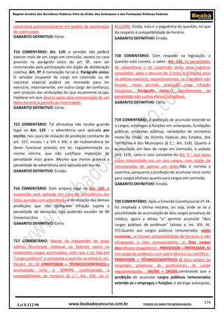 174
Regime Jurídico dos Servidores Públicos Civis da União, das Autarquias e das Fundações Públicas Federais
www.beabadoconcurso.com.brLei 8.112/90 TODOS OS DIREITOS RESERVADOS.
converterá automaticamente em pedido de exoneração
do outro cargo.
GABARITO DEFINITIVO: Certo.
714 COMENTÁRIO: Art. 119: o servidor não poderá
exercer mais de um cargo em comissão, exceto no caso
previsto no parágrafo único do art. 9º, nem ser
remunerado pela participação em órgão de deliberação
coletiva. Art. 9º A nomeação far-se-á: Parágrafo único.
O servidor ocupante de cargo em comissão ou de
natureza especial poderá ser nomeado para ter
exercício, interinamente, em outro cargo de confiança,
sem prejuízo das atribuições do que atualmente ocupa,
hipótese em que deverá optar pela remuneração de um
deles durante o período da interinidade.
GABARITO DEFINITIVO: Certo.
715 COMENTÁRIO: Tal afirmativa não recebe guarida
legal no Art. 129 - a advertência será aplicada por
escrito, nos casos de violação de proibição constante do
art. 117, incisos I a VIII e XIX, e de inobservância de
dever funcional previsto em lei, regulamentação ou
norma interna, que não justifique imposição de
penalidade mais grave. Mesmo que menos gravosa a
penalidade de advertência será aplicada por escrito.
GABARITO DEFINITIVO: Errado.
716 COMENTÁRIO: Com amparo legal no Art. 130. A
suspensão será aplicada em caso de reincidência das
faltas punidas com advertência e de violação das demais
proibições que não tipifiquem infração sujeita a
penalidade de demissão, não podendo exceder de 90
(noventa) dias.
GABARITO DEFINITIVO: Certo.
717 COMENTÁRIO: Apesar de independer de quais
esferas (municipal, estadual ou federal) sejam os
respectivos cargos acumulados, visto que a Lei fala em
“cargos públicos” e consoante o assento na alínea b, Inc.
XVI,Art. 37, CF (PROFESSOR + TÉCNICO/CIENTÍFICO),a
acumulação lícita é SEMPRE condicionada à
compatibilidade de horários (§ 2.°, Art. 118, Lei n.
8112/90). Então, esta é a pegadinha da questão, no que
diz respeito à compatibilidade de horário.
GABARITO DEFINITIVO: Errado.
718 COMENTÁRIO: Com respaldo na legislação, a
questão está correta, a saber: Art. 131. As penalidades
de advertência e de suspensão terão seus registros
cancelados, após o decurso de 3 (três) e 5 (cinco) anos
de efetivo exercício, respectivamente, se o servidor não
houver, nesse período, praticado nova infração
disciplinar. Parágrafo único.O cancelamento da
penalidade não surtirá efeitos retroativos.
GABARITO DEFINITIVO: Certo.
719 COMENTÁRIO: A proibição de acumular estende-se
a cargos, empregos e funções em autarquias, fundações
públicas, empresas públicas, sociedades de economia
mista da União, do Distrito Federal, dos Estados, dos
Territórios e dos Municípios (§ 1.°, Art. 118). Quanto à
acumulação em face de cargo em comissão, é vedada
(Art. 119), salvo o caso constante do Art. 9.°, que versa
sobre interinidade em um dos cargos, com opção da
remuneração de apenas um deles.Não é correta a
assertiva, porquanto a proibição de acumular recai tanto
para cargos efetivos quanto para cargos em comissão.
GABARITO DEFINITIVO: Errado.
720 COMENTÁRIO: Após a Emenda Constitucional nº 34,
foi ampliada a última ressalva, ou seja, onde se lia a
possibilidade de acumulação de dois cargos privativos de
médico, agora a alínea "a" permite acumular "dois
cargos públicos de professor" (alínea a, Inc. XVI, At.
37).Quanto aos cargos públicos remunerados -pode
acumular, se houver compatibilidade de horários e não
ultrapassar o teto remuneratório: a) Dois cargos
deprofessor (magistério) - PROFESSOR + PROFESSOR; b)
Um cargo de professor com outro técnico ou científico -
PROFESSOR + TÉCNICO/CIENTÍFICO c) Dois cargos ou
empregos privativos de profissionais de saúde
regulamentados - SAÚDE + SAÚDE.Lembrando que a
proibição de acumular cargos públicos remunerados
estende-se a empregos e funções, e abrange autarquias,
 