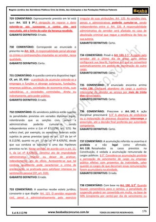 176
Regime Jurídico dos Servidores Públicos Civis da União, das Autarquias e das Fundações Públicas Federais
www.beabadoconcurso.com.brLei 8.112/90 TODOS OS DIREITOS RESERVADOS.
729 COMENTÁRIO: Expressamente previsto em lei está
que: Art. 122 § 3º.A obrigação de reparar o dano
estende-se aos sucessores e contra eles será
executada, até o limite do valor da herança recebida.
GABARITO DEFINITIVO: Errado.
730 COMENTÁRIO: Corresponde ao enunciado o
prescrito no Art. 123. A responsabilidade penal abrange
os crimes e contravenções imputadas ao servidor, nessa
qualidade.
GABARITO DEFINITIVO: Certo.
731 COMENTÁRIO: A questão contraria dispositivo legal.
CF, art. 37, XVII - a proibição de acumular estende-se a
empregos e funções e abrange autarquias, fundações,
empresas públicas, sociedades de economia mista, suas
subsidiárias, e sociedades controladas, direta ou
indiretamente, pelo poder público.
GABARITO DEFINITIVO: Errado.
732 COMENTÁRIO: Os servidores públicos estão sujeitos
às penalidades previstas em variados diplomas legais,
relembrando que as sanções civis, penais e
administrativas poderão cumular-se, sendo
independentes entre si (Lei nº 8.112/90, art. 125). Na
esfera cível, por exemplo, os servidores federais estão
sujeitos às penas previstas tanto no art. 127 da Lei nº
8.112/90, quanto no art. 12 da Lei nº 8.429/92, desde
que sua conduta se subsuma a uma das hipóteses
previstas na lei. Nesse sentido, de acordo com o art. 11,
II, da Lei nº 8.429/92, constitui ato de improbidade
administrativa retardar ou deixar de praticar,
indevidamente, ato de ofício. Acrescente-se que tal
conduta igualmente pode caracterizar o crime de
prevaricação, se praticada para satisfazer interesse ou
sentimento pessoal (CP, art. 319).
GABARITO DEFINITIVO: Errado.
733 COMENTÁRIO: A assertiva recebe esteio jurídico,
consoante o que dispõe: Art. 121. O servidor responde
civil, penal e administrativamente pelo exercício
irregular de suas atribuições. Art. 125. As sanções civis,
penais e administrativas poderão cumular-se, sendo
independentes entre si. Art. 126. A responsabilidade
administrativa do servidor será afastada no caso de
absolvição criminal que negue a existência do fato ou
sua autoria.
GABARITO DEFINITIVO: Certo.
734 COMENTÁRIO: Prevê o Art. 133, § 5o
A opção pelo
servidor até o último dia de prazo para defesa
configurará sua boa-fé, hipótese em que se converterá
automaticamente em pedido de exoneração do outro
cargo.
GABARITO DEFINITIVO: Certo.
735 COMENTÁRIO: O enunciado encontra arrimo
noArt. 138. Configura abandono de cargo a ausência
intencional do servidor ao serviço por mais de trinta
dias consecutivos.
GABARITO DEFINITIVO: Certo.
736 COMENTÁRIO: Prescreve o Art. 142. A ação
disciplinar prescreverá: § 3o
A abertura de sindicância
ou a instauração de processo disciplinar interrompe a
prescrição, até a decisão final proferida por autoridade
competente.
GABARITO DEFINITIVO: Certo.
737 COMENTÁRIO: A acumulação referida na assertiva é
proibida e não legal como afirmado.
Art. 118. Ressalvados os casos previstos na
Constituição, é vedada a acumulação remunerada de
cargos públicos. § 3o
Considera-se acumulação proibida
a percepção de vencimento de cargo ou emprego
público efetivo com proventos da inatividade, salvo
quando os cargos de que decorram essas remunerações
forem acumuláveis na atividade.
GABARITO DEFINITIVO: Errado.
738 COMENTÁRIO: Com base no Art. 130, § 2o
Quando
houver conveniência para o serviço, a penalidade de
suspensão poderá ser convertida em multa, na base de
50% (cinqUenta por cento) por dia de vencimento ou
 