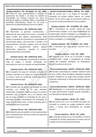 18
Regime Jurídico dos Servidores Públicos Civis da União, das Autarquias e das Fundações Públicas Federais
www.beabadoconcurso.com.brLei 8.112/90 TODOS OS DIREITOS RESERVADOS.
(Analista Judiciário - TRT - 19ª Região - AL - FCC - 2008)
153 Tendo em vista, especificamente, a hipótese de
ajustamento de lotação e da força de trabalho às
necessidades dos serviços, inclusive nos casos de
extinção de órgão ou entidade, Édipo, na qualidade de
autoridade administrativa, deverá ter em conta o
cabimento da redistribuição que ocorrerá ex officio.
(Analista Técnico - MS - CESPE/UnB- 2010)
154 Observadas as garantias constitucionais, a
elaboração de novos planos de carreira e a inovação no
regime jurídico dos agentes administrativos estão
sujeitas à valoração de conveniência e oportunidade da
administração pública, não possuindo o servidor a ela
estatutariamente vinculado qualquer sorte de direito
adquirido a enquadramento diverso daquele
determinado legalmente, segundo os critérios
discricionariamente normatizados.
(Analista Técnico - MS - CESPE/UnB- 2010)
155 Em caso de reintegração, encontrando-se provido o
cargo de origem, o servidor reintegrado será
aproveitado em outro, ou colocado em disponibilidade.
(Analista Técnico - MS - CESPE/UnB- 2010)
156 O ocupante de cargo em comissão ou função de
confiança submete-se ao regime de integral dedicação
ao serviço e pode ser convocado sempre que houver
interesse da administração.
(Analista Técnico - MS - CESPE/UnB- 2010)
157 O servidor que irá exercer sua atividade em outro
município, por motivo de ter sido removido,
redistribuído, requisitado, cedido ou posto em exercício
provisório, terá, no mínimo, dez e, no máximo, trinta
dias de prazo, contados da publicação do ato, para a
retomada do efetivo desempenho das atribuições do
cargo, incluído nesse prazo o tempo necessário para o
deslocamento para a nova sede.
(Analista Técnico - MS - CESPE/UnB- 2010)
158 O edital do concurso público é o instrumento idôneo
para o estabelecimento do limite mínimo de idade para
a inscrição no concurso.
(Analista do Ministério Público - MPE-SE - FCC - 2009)
159 De acordo com a Lei federal nº 8.112/90, a
nomeação de servidor público federal, em caráter
efetivo, far-se-á para cargos de provimento efetivo ou
de carreira, sempre precedida de concurso público.
(Analista Judiciário - TRF - 4ª REGIÃO - FCC - 2010)
160 A reinvestidura do servidor estável no cargo
anteriormente ocupado, ou no cargo resultante de sua
transformação, quando invalidada a sua demissão por
decisão administrativa ou judicial, com ressarcimento de
todas as vantagens, é a readaptação.
(Analista Judiciário - TRF - 4ª REGIÃO - FCC - 2010)
161 A investidura em cargo público ocorrerá com a
ascensão.
(Analista Judiciário - TJ-AP - FCC - 2009)
162 Segundo o art. 20 da Lei nº 8.112/90, o estágio
probatório visa a avaliar a competência do servidor
através de avaliações periódicas de desempenho
durante os primeiros dois anos.
(Técnico Administrativo - ANATEL - CESPE/UnB - 2009)
163 Servidor aposentado por invalidez mediante laudo
de junta médica oficial de agência reguladora estadual
poderá reintegrar-se ao cargo antes ocupado, quando
declarado insubsistente o motivo pela mesma junta que
o aposentou.
(Técnico Administrativo - ANATEL - CESPE/UnB - 2009)
164 Readaptação é a reinvestidura do servidor estável
no cargo anteriormente ocupado quando invalidada a
sua demissão por decisão judicial.
(Técnico Judiciário - TRE-RS - FCC - 2010)
165 De acordo com a Lei nº 8.112/90 não poderá ser
concedida ao servidor em estágio probatório, dentre
outras, a licença para desempenho de mandato
classista.
(Técnico Judiciário - TRE-RS - FCC - 2010)
166 A reversão, prevista na Lei nº 8.112/90, é o retorno
à atividade de servidor aposentado em certos casos de
invalidez ou de interesse da administração.
 