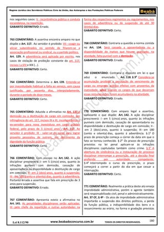180
Regime Jurídico dos Servidores Públicos Civis da União, das Autarquias e das Fundações Públicas Federais
www.beabadoconcurso.com.brLei 8.112/90 TODOS OS DIREITOS RESERVADOS.
nos seguintes casos: V - incontinência pública e conduta
escandalosa, na repartição.
GABARITO DEFINITIVO: Errado.
763 COMENTÁRIO: A assertiva encontra amparo no que
dispõe o Art. 117. Ao servidor é proibido: VII - coagir ou
aliciar subordinados no sentido de filiarem-se a
associação profissional ou sindical, ou a partido político.
Art. 129. A advertência será aplicada por escrito, nos
casos de violação de proibição constante do art. 117,
incisos I a VIII e XIX (...).
GABARITO DEFINITIVO: Certo.
764 COMENTÁRIO: Determina o Art. 139. Entende-se
por inassiduidade habitual a falta ao serviço, sem causa
justificada, por sessenta dias, interpoladamente,
durante o período de doze meses.
GABARITO DEFINITIVO: Certo.
765 COMENTÁRIO: Aduzida a afirmativa no Art. 137.A
demissão ou a destituição de cargo em comissão, por
infringência do art. 117, incisos IX e XI, incompatibiliza o
ex-servidor para nova investidura em cargo público
federal, pelo prazo de 5 (cinco) anos". Art. 117. Ao
servidor é proibido: IX - valer-se do cargo para lograr
proveito pessoalou de outrem, em detrimento da
dignidade da função pública.
GABARITO DEFINITIVO: Certo.
766 COMENTÁRIO: Com escopo no Art. 142. A ação
disciplinar prescreverá: I - em 5 (cinco) anos, quanto às
infrações puníveis com demissão, cassação de
aposentadoria ou disponibilidade e destituição de cargo
em comissão; II - em 2 (dois) anos, quanto à suspensão;
III - em 180 (cento e oitenta) dias, quanto à advertência.
Portanto errada a assertiva que fala em prescrição de 3
anos para suspensão.
GABARITO DEFINITIVO: Errado.
767 COMENTÁRIO: Apresenta esteio a afirmativa no
Art. 141. As penalidades disciplinares serão aplicadas:
III - pelo chefe da repartição e outras autoridades na
forma dos respectivos regimentos ou regulamentos, nos
casos de advertência ou de suspensão de até 30
(trinta) dias.
GABARITO DEFINITIVO: Certo.
768 COMENTÁRIO: Contraria a questão a norma contida
no Art. 134. Será cassada a aposentadoria ou a
disponibilidade do inativo que houver praticado, na
atividade, falta punível com a demissão.
GABARITO DEFINITIVO: Errado.
769 COMENTÁRIO: Contraria o disposto em lei o que
aduz o enunciado. Art. 118. § 3o
Considera-se
acumulação proibida a percepção de vencimento de
cargo ou emprego público efetivo com proventos da
inatividade, salvo quando os cargos de que decorram
essas remunerações forem acumuláveis na atividade.
GABARITO DEFINITIVO: Errado.
770 COMENTÁRIO: Com amparo legal a assertivo,
consoante o que dispõe: Art. 142. A ação disciplinar
prescreverá: I - em 5 (cinco) anos, quanto às infrações
puníveis com demissão, cassação de aposentadoria ou
disponibilidade e destituição de cargo em comissão; II -
em 2 (dois) anos, quanto à suspensão; III - em 180
(cento e oitenta) dias, quanto á advertência. § 1o
O
prazo de prescrição começa a correr da data em que o
fato se tornou conhecido. § 2o
Os prazos de prescrição
previstos na lei penal aplicam-se às infrações
disciplinares capituladas também como crime. § 3o
A
abertura de sindicância ou a instauração de processo
disciplinar interrompe a prescrição, até a decisão final
proferida por autoridade competente.
§ 4o
Interrompido o curso da prescrição, o prazo
começará a correr a partir do dia em que cessar a
interrupção.
GABARITO DEFINITIVO: Certo.
771 COMENTÁRIO: Realmente a prática deste ato enseja
improbidade administrativa, porém o agente também
será responsabilizado civil, penal e administrativamente.
Art. 37 CF, § 4º - Os atos de improbidade administrativa
importarão a suspensão dos direitos políticos, a perda
da função pública, a indisponibilidade dos bens e o
ressarcimento ao erário, na forma e gradação previstas
 