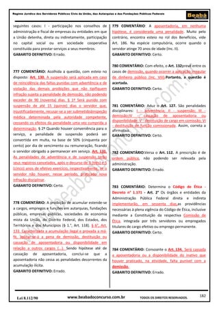 182
Regime Jurídico dos Servidores Públicos Civis da União, das Autarquias e das Fundações Públicas Federais
www.beabadoconcurso.com.brLei 8.112/90 TODOS OS DIREITOS RESERVADOS.
seguintes casos: I - participação nos conselhos de
administração e fiscal de empresas ou entidades em que
a União detenha, direta ou indiretamente, participação
no capital social ou em sociedade cooperativa
constituída para prestar serviços a seus membros.
GABARITO DEFINITIVO: Errado.
777 COMENTÁRIO: Acolhida a questão, com esteio no
disposto: Art. 130. A suspensão será aplicada em caso
de reincidência das faltas punidas com advertência e de
violação das demais proibições que não tipifiquem
infração sujeita a penalidade de demissão, não podendo
exceder de 90 (noventa) dias. § 1º Será punido com
suspensão de até 15 (quinze) dias o servidor que,
injustificadamente, recusar-se a ser submetidoàinspeção
médica determinada pela autoridade competente,
cessando os efeitos da penalidade uma vez cumprida a
determinação. § 2º Quando houver conveniência para o
serviço, a penalidade de suspensão poderá ser
convertida em multa, na base de 50% (cinquenta por
cento) por dia de vencimento ou remuneração, ficando
o servidor obrigado a permanecer em serviço. Art. 131.
As penalidades de advertência e de suspensão terão
seus registros cancelados, após o decurso de 3 (três) e 5
(cinco) anos de efetivo exercício, respectivamente, se o
servidor não houver, nesse período, praticado nova
infração disciplinar.
GABARITO DEFINITIVO: Certo.
778 COMENTÁRIO: A proibição de acumular estende-se
a cargos, empregos e funções em autarquias, fundações
públicas, empresas públicas, sociedades de economia
mista da União, do Distrito Federal, dos Estados, dos
Territórios e dos Municípios (§ 1.°, Art. 118). § 6°, Art.
133. Caracterizada a acumulação ilegal e provada a má-
fé, aplicar-se-á a pena de demissão, destituição ou
cassação de aposentadoria ou disponibilidade em
relação a outros cargos (...). Sendo hipótese até de
cassação de aposentadoria, conclui-se que a
aposentadoria não cessa as penalidades decorrentes da
acumulação ilícita.
GABARITO DEFINITIVO: Errado.
779 COMENTÁRIO: A aposentadoria, em nenhuma
hipótese, é considerada uma penalidade. Muito pelo
contrário, encontra esteio no rol dos Benefícios, vide
Art. 186. Na espécie compulsória, ocorre quando o
servidor atinge 70 anos de idade (Inc. II).
GABARITO DEFINITIVO: Certo.
780 COMENTÁRIO: Com efeito, o Art. 132prevê entre os
casos de demissão, quando ocorrer a aplicação irregular
de dinheiro público (Inc. VIII).Portanto, a questão é
acertada.
GABARITO DEFINITIVO: Certo.
781 COMENTÁRIO: Aduz o Art. 127. São penalidades
disciplinares: I - advertência; II - suspensão; III -
demissão;IV - cassação de aposentadoria ou
disponibilidade; V - destituição de cargo em comissão; VI
- destituição de função comissionada. Assim, correta a
afirmativa.
GABARITO DEFINITIVO: Certo.
782 COMENTÁRIO:Versa o Art. 112. A prescrição é de
ordem pública, não podendo ser relevada pela
administração.
GABARITO DEFINITIVO: Errado.
783 COMENTÁRIO: Determina o Código de Ética -
Decreto n° 1.171 - Art. 2° Os órgãos e entidades da
Administração Pública Federal direta e indireta
implementarão, em sessenta dias,as providências
necessárias à plena vigência do Código de Ética, inclusive
mediante a Constituição da respectiva Comissão de
Ética, integrada por três servidores ou empregados
titulares de cargo efetivo ou emprego permanente.
GABARITO DEFINITIVO: Certo.
784 COMENTÁRIO: Consoante o Art. 134. Será cassada
a aposentadoria ou a disponibilidade do inativo que
houver praticado, na atividade, falta punível com a
demissão.
GABARITO DEFINITIVO: Errado.
 