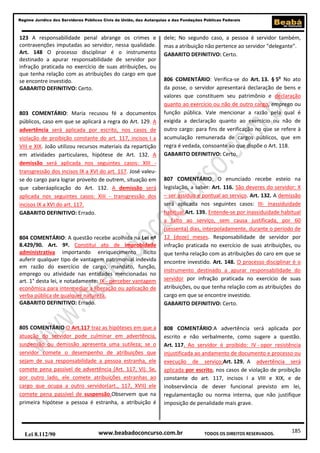185
Regime Jurídico dos Servidores Públicos Civis da União, das Autarquias e das Fundações Públicas Federais
www.beabadoconcurso.com.brLei 8.112/90 TODOS OS DIREITOS RESERVADOS.
123 A responsabilidade penal abrange os crimes e
contravenções imputadas ao servidor, nessa qualidade.
Art. 148 O processo disciplinar é o instrumento
destinado a apurar responsabilidade de servidor por
infração praticada no exercício de suas atribuições, ou
que tenha relação com as atribuições do cargo em que
se encontre investido.
GABARITO DEFINITIVO: Certo.
803 COMENTÁRIO: Maria recusou fé a documentos
públicos, caso em que se aplicará a regra do Art. 129. A
advertência será aplicada por escrito, nos casos de
violação de proibição constante do art. 117, incisos I a
VIII e XIX. João utilizou recursos materiais da repartição
em atividades particulares, hipótese de Art. 132. A
demissão será aplicada nos seguintes casos: XIII -
transgressão dos incisos IX a XVI do art. 117. José valeu-
se do cargo para lograr proveito de outrem, situação em
que caberáaplicação do Art. 132. A demissão será
aplicada nos seguintes casos: XIII - transgressão dos
incisos IX a XVI do art. 117.
GABARITO DEFINITIVO: Errado.
804 COMENTÁRIO: A questão recebe acolhida na Lei nº
8.429/90. Art. 9º. Constitui ato de improbidade
administrativa importando enriquecimento ilícito
auferir qualquer tipo de vantagem patrimonial indevida
em razão do exercício de cargo, mandato, função,
emprego ou atividade nas entidades mencionadas no
art. 1° desta lei, e notadamente: IX - perceber vantagem
econômica para intermediar a liberação ou aplicação de
verba pública de qualquer natureza.
GABARITO DEFINITIVO: Errado.
805 COMENTÁRIO:O Art.117 traz as hipóteses em que a
atuação do servidor pode culminar em advertência,
suspensão ou demissão apresenta uma sutileza; se o
servidor comete o desempenho de atribuições que
sejam de sua responsabilidade a pessoa estranha, ele
comete pena passível de advertência (Art. 117, VI). Se,
por outro lado, ele comete atribuições estranhas ao
cargo que ocupa a outro servidor(art., 117, XVII) ele
comete pena passível de suspensão.Observem que na
primeira hipótese a pessoa é estranha, a atribuição é
dele; No segundo caso, a pessoa é servidor também,
mas a atribuição não pertence ao servidor "delegante".
GABARITO DEFINITIVO: Certo.
806 COMENTÁRIO: Verifica-se do Art. 13. § 5o
No ato
da posse, o servidor apresentará declaração de bens e
valores que constituem seu patrimônio e declaração
quanto ao exercício ou não de outro cargo, emprego ou
função pública. Vale mencionar a razão pela qual é
exigida a declaração quanto ao exercício ou não de
outro cargo: para fins de verificação no que se refere à
acumulação remunerada de cargos públicos, que em
regra é vedada, consoante ao que dispõe o Art. 118.
GABARITO DEFINITIVO: Certo.
807 COMENTÁRIO: O enunciado recebe esteio na
legislação, a saber: Art. 116. São deveres do servidor: X
– ser assíduo e pontual ao serviço. Art. 132. A demissão
será aplicada nos seguintes casos: III- Inassiduidade
habitual.Art. 139. Entende-se por inassiduidade habitual
a falto ao serviço, sem causa justificada, por 60
(sessenta) dias, interpoladamente, durante o período de
12 (doze) meses. Responsabilidade de servidor por
infração praticada no exercício de suas atribuições, ou
que tenha relação com as atribuições do caro em que se
encontre investido. Art. 148. O processo disciplinar é o
instrumento destinado a apurar responsabilidade do
servidor por infração praticada no exercício de suas
atribuições, ou que tenha relação com as atribuições do
cargo em que se encontre investido.
GABARITO DEFINITIVO: Certo.
808 COMENTÁRIO:A advertência será aplicada por
escrito e não verbalmente, como sugere a questão.
Art. 117. Ao servidor é proibido: IV - opor resistência
injustificada ao andamento de documento e processo ou
execução de serviço;Art. 129. A advertência será
aplicada por escrito, nos casos de violação de proibição
constante do art. 117, incisos I a VIII e XIX, e de
inobservância de dever funcional previsto em lei,
regulamentação ou norma interna, que não justifique
imposição de penalidade mais grave.
 