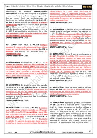187
Regime Jurídico dos Servidores Públicos Civis da União, das Autarquias e das Fundações Públicas Federais
www.beabadoconcurso.com.brLei 8.112/90 TODOS OS DIREITOS RESERVADOS.
administração ou terceiros. Responsabilidade
administrativa: ação ou omissão dolosa ou culposa do
servidor, mediante a qual ele transgrida algumas das
diversas normas legais ou regulamentares que
direcionam sua conduta administrativa. Lei 8.112/90 -
Art. 123. A responsabilidade penal abrange os crimes e
contravenções imputadas ao servidor, nessa qualidade.
CC,Art. 125. As sanções civis, penais e administrativas
poderão cumular-se, sendo independentes entre si.
Art. 126. A responsabilidade administrativa do servidor
será afastada no caso de absolvição criminal que negue
a existência do fato ou sua autoria.
GABARITO DEFINITIVO: Errado.
819 COMENTÁRIO: Aduz o Art. 138. Configura
abandono de cargo a ausência intencional do servidor ao
serviço por mais de trinta dias consecutivos.Art. 132. A
demissão será aplicada nos seguintes casos: II -
abandono de cargo;
GABARITO DEFINITIVO: Certo.
820 COMENTÁRIO: Com fulcro na CF, Art. 37, V - as
funções de confiança, exercidas exclusivamente por
servidores ocupantes de cargo efetivo,e os cargos em
comissão, a serem preenchidos por servidores de
carreira nos casos, condições e percentuais mínimos
previstos em lei, destinam-se apenas às atribuições de
direção, chefia e assessoramento.
GABARITO DEFINITIVO: Certo.
821 COMENTÁRIO: Em desalinho com a lei a questão,
considerando: Art. 110, parágrafo único - O prazo de
prescrição será contado da data da publicação do ato
impugnado ou da data da ciência pelo interessado,
quando o ato não for publicado. Isto é, se o ato foi
publicado, a prescrição contará da data de publicação
em diário oficial.
GABARITO DEFINITIVO: Errado.
822 COMENTÁRIO: Com arrimo no Art. 137. A demissão
ou a destituição de cargo em comissão, por infringência
do art. 117, incisos IX e XI, incompatibiliza o ex-servidor
para nova investidura em cargo público federal, pelo
prazo de 5 (cinco) anos. As redações dos incisos IX e XI
do art. 117 são, respectivamente: Art. 117. Ao servidor
é proibido: IX - valer-se do cargo para lograr proveito
pessoal ou de outrem, em detrimento da dignidade da
função pública; XI - atuar, como procurador ou
intermediário, junto a repartições públicas, salvo
quando se tratar de benefícios previdenciários ou
assistenciais de parentes até o segundo grau, e de
cônjuge ou companheiro.
GABARITO DEFINITIVO: Certo.
823 COMENTÁRIO: O servidor público é proibido de
receber qualquer vantagem financeira em razão de sua
função. Art. 117. Ao servidor é proibido: XII - Receber
propina, comissão, presente ou vantagem de qualquer
espécie, em razão de suas atribuições;O que tipifica a
demissão do servidor é o art. 132, que dispõe: Art. 132.
A demissão será aplicada nos seguintes casos: XI-
corrupção;
GABARITO DEFINITIVO: Certo.
824 COMENTÁRIO: De acordo com a questão, prevê o
Art. 117. Ao servidor é proibido: XVII - cometer a outro
servidor atribuições estranhas ao cargo que ocupa,
exceto em situações de emergência e transitórias;
Art. 130. A suspensão será aplicada em caso de
reincidência das faltas punidas com advertência e de
violação das demais proibições que não tipifiquem
infração sujeita a penalidade de demissão, não podendo
exceder de 90 (noventa) dias.Logo se não cabe
advertência nem demissão a proibição contida do inciso
xvii do art. 117 só caberá suspensão conforme art. 130,
não podendo exceder 90 dias.
GABARITO DEFINITIVO: Certo.
825 COMENTÁRIO: Conforme o que sugere a questão,
dispõe: Art. 134. Será cassada a aposentadoria ou a
disponibilidade do inativo que houver praticado, na
atividade, falta punível com a demissão.
GABARITO DEFINITIVO: Certo.
826 COMENTÁRIO: Incorreta a questão, considerando:
Art. 133. Detectada a qualquer tempo a acumulação
ilegal de cargos, empregos ou funções públicas, a
autoridade a que se refere o art. 143 notificará o
servidor, por intermédio de sua chefia imediata, para
apresentar opção no prazo improrrogável de dez dias,
contados da data da ciência e, na hipótese de omissão,
adotará procedimento sumário para a sua apuração e
regularização imediata, cujo processo administrativo
disciplinar se desenvolverá nas seguintes fases: I -
 
