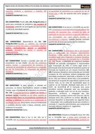 189
Regime Jurídico dos Servidores Públicos Civis da União, das Autarquias e das Fundações Públicas Federais
www.beabadoconcurso.com.brLei 8.112/90 TODOS OS DIREITOS RESERVADOS.
específico tendente a abandonar o trabalho. MS
11.369/DF.
GABARITO DEFINITIVO: Certo.
835 COMENTÁRIO: Prevê o Art. 145, Parágrafo único: O
prazo para conclusão da sindicância não excederá 30
(trinta) dias, podendo ser prorrogado por igual período,
a critério da autoridade superior.
GABARITO DEFINITIVO: Errado.
836 COMENTÁRIO: Depreende-se do Art. 168:
Parágrafo único: Quando o relatório da comissão
contrariar as provas dos autos, a autoridade julgadora
poderá, motivadamente, agravar a penalidade
proposta, abrandá-la ou isentar o servidor de
responsabilidade.
GABARITO DEFINITIVO: Errado.
837 COMENTÁRIO: Correta a questão, pois que em
consonância ao que dispõe: Art. 145. Da sindicância
poderá resultar: I - arquivamento do processo; II -
aplicação de penalidade de advertência ou suspensão
de até 30 (trinta) dias; III - instauração de processo
disciplinar.
GABARITO DEFINITIVO: Certo.
PROCESSO DISCIPLINAR
838 OMENTÁRIO: O item, sempre, é cobrado em
concursos, as bancas examinadoras adoram o tema
tratado, veja a literalidade do dispositivo em comento:
Art. 174. O processo disciplinar poderá ser revisto, a
qualquer tempo, a pedido ou de ofício, quando se
aduzirem fatos novos ou circunstâncias suscetíveis de
justificar a inocência do punido ou a inadequação da
penalidade aplicada. Dessa forma, torna-se fundamental
o candidato dominar todo o tópico, evitando, assim,
surpresas na sua prova.
GABARITO DEFINITIVO: Certo.
839 COMENTÁRIO: Reza o Inc. II, art. 145, Lei n.
8.112/90, que da sindicância poderá resultar aplicação
de penalidade de advertência ou suspensão de até 30
(trinta) dias, e não, de sessenta dias como apregoa a
questão.
GABARITO DEFINITIVO: Errado.
840 COMENTÁRIO: À luz da Lei n. 8.112/90, em seu Art.
152, o prazo para a conclusão do processodisciplinar não
excederá 60 (sessenta) dias, contados da data de
publicação do ato que constituir a comissão, admitida a
sua prorrogação por igual prazo, quando as
circunstâncias o exigirem. Cuidado paranão confundir
quando fala do prazo para conclusão da sindicância.
GABARITO DEFINITIVO: Certo.
841 COMENTÁRIO: A sindicância não é pré-requisito
para a instauração de Processo Administrativo
Disciplinar - PAD, apesar de que, quando da sua
existência, seus autos integrarão o processo disciplinar
como peça informativa da instrução (Lei n. 8.112/90,
Art. 154). Porém, a COMISSÃO de sindicância (também
chamada de comissão investigativa) é imprescindível
para instauração do PAD. A norma legal prevê a
constituição tanto da Comissão de Sindicância quanto da
Comissão de Inquérito em um mesmo momento: Art.
149. O processo disciplinar será conduzido por comissão
composta de três servidores estáveis designados pela
autoridade competente, observado o disposto no § 3o
do art. 143, que indicará, dentre eles, o seu presidente,
que deverá ser ocupante de cargo efetivo superior ou de
mesmo nível, ou ter nível de escolaridade igual ou
superior ao do indiciado. (Redação dada pela Lei nº
9.527, de 10.12.97).§ 1º A Comissão terá como
secretário servidor designado pelo seu presidente,
podendo a indicação recair em um de seus membros.
Novamente, verifica-se a integração dos dois
procedimentos, quando a norma mais uma vez, não faz
distinção entre eles, conforme se verifica: Art. 151. O
processo disciplinar se desenvolve nas seguintes fases:
I - instauração, com a publicação do ato que constituir a
comissão; II - inquérito administrativo, que compreende
instrução, defesa e relatório; III - julgamento.
GABARITO DEFINITIVO:Certo.
842 OMENTÁRIO: Preceitua o Parágrafo Único, Art. 145,
Lei n. 8.112/90, que o prazo para conclusão da
sindicância não excederá 30 (trinta) dias, podendo ser
 