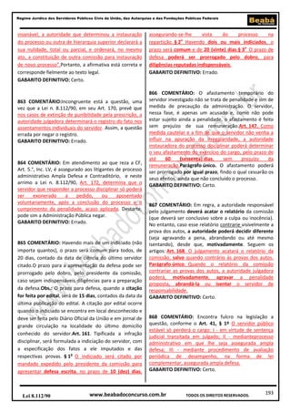 193
Regime Jurídico dos Servidores Públicos Civis da União, das Autarquias e das Fundações Públicas Federais
www.beabadoconcurso.com.brLei 8.112/90 TODOS OS DIREITOS RESERVADOS.
insanável, a autoridade que determinou a instauração
do processo ou outra de hierarquia superior declarará a
sua nulidade, total ou parcial, e ordenará, no mesmo
ato, a constituição de outra comissão para instauração
de novo processo”.Portanto, a afirmativa está correta e
corresponde fielmente ao texto legal.
GABARITO DEFINITIVO: Certo.
863 COMENTÁRIO:Incongruente está a questão, uma
vez que a Lei n. 8.112/90, em seu Art. 170, prevê que
nos casos de extinção de punibilidade pela prescrição, a
autoridade julgadora determinará o registro do fato nos
assentamentos individuais do servidor. Assim, a questão
errada por negar o registro.
GABARITO DEFINITIVO: Errado.
864 COMENTÁRIO: Em atendimento ao que reza a CF,
Art. 5.°, Inc. LV, é assegurado aos litigantes de processo
administrativo Ampla Defesa e Contraditório, e neste
arrimo a Lei n. 8.112/90, Art. 172, determina que o
servidor que responder a processo disciplinar só poderá
ser exonerado a pedido, ou aposentado
voluntariamente, após a conclusão do processo e o
cumprimento da penalidade, acaso aplicada. Destarte,
pode sim a Administração Pública negar.
GABARITO DEFINITIVO: Errado.
865 COMENTÁRIO: Havendo mais de um indiciado (não
importa quantos), o prazo será comum para todos, de
20 dias, contado da data de ciência do último servidor
citado.O prazo para a apresentação da defesa pode ser
prorrogado pelo dobro, pelo presidente da comissão,
caso sejam indispensáveis diligências para a preparação
da defesa.Obs.: O prazo para defesa, quando a citação
for feita por edital, será de 15 dias, contados da data da
última publicação do edital. A citação por edital ocorre
quando o indiciado se encontra em local desconhecido e
deve ser feita pelo Diário Oficial da União e em jornal de
grande circulação na localidade do último domicílio
conhecido do servidor.Art. 161. Tipificada a infração
disciplinar, será formulada a indiciação do servidor, com
a especificação dos fatos a ele imputados e das
respectivas provas. § 1o
O indiciado será citado por
mandado expedido pelo presidente da comissão para
apresentar defesa escrita, no prazo de 10 (dez) dias,
assegurando-se-lhe vista do processo na
repartição. § 2o
Havendo dois ou mais indiciados, o
prazo será comum e de 20 (vinte) dias.§ 3o
O prazo de
defesa poderá ser prorrogado pelo dobro, para
diligências reputadas indispensáveis.
GABARITO DEFINITIVO: Errado.
866 COMENTÁRIO: O afastamento temporário do
servidor investigado não se trata de penalidade e sim de
medida de precaução da administração. O servidor,
nessa fase, é apenas um acusado e, como não pode
estar sujeito ainda a penalidade, o afastamento é feito
sem prejuízo de sua remuneração.Art. 147. Como
medida cautelar e a fim de que o servidor não venha a
influir na apuração da irregularidade, a autoridade
instauradora do processo disciplinar poderá determinar
o seu afastamento do exercício do cargo, pelo prazo de
até 60 (sessenta) dias, sem prejuízo da
remuneração.Parágrafo único. O afastamento poderá
ser prorrogado por igual prazo, findo o qual cessarão os
seus efeitos, ainda que não concluído o processo.
GABARITO DEFINITIVO: Certo.
867 COMENTÁRIO: Em regra, a autoridade responsável
pelo julgamento deverá acatar o relatório da comissão
(que deverá ser conclusivo sobre a culpa ou inocência).
No entanto, caso esse relatório contrarie visivelmente a
prova dos autos, a autoridade poderá decidir diferente
(seja agravando a pena, abrandando ou até mesmo
isentando), desde que, motivadamente. Seguem os
artigos: Art. 168. O julgamento acatará o relatório da
comissão, salvo quando contrário às provas dos autos.
Parágrafo único. Quando o relatório da comissão
contrariar as provas dos autos, a autoridade julgadora
poderá, motivadamente, agravar a penalidade
proposta, abrandá-la ou isentar o servidor de
responsabilidade.
GABARITO DEFINITIVO: Certo.
868 COMENTÁRIO: Encontra fulcro na legislação a
questão, conforme o Art. 41, § 1º O servidor público
estável só perderá o cargo: I - em virtude de sentença
judicial transitada em julgado; II - medianteprocesso
administrativo em que lhe seja assegurada ampla
defesa; III - mediante procedimento de avaliação
periódica de desempenho, na forma de lei
complementar, assegurada ampla defesa.
GABARITO DEFINITIVO: Certo.
 