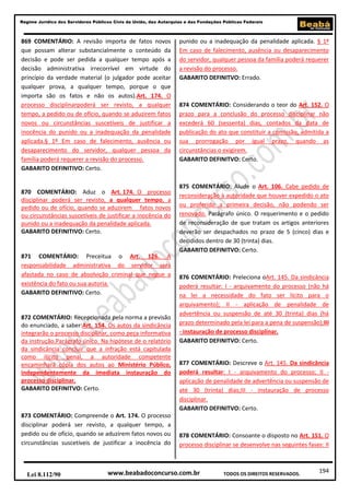 194
Regime Jurídico dos Servidores Públicos Civis da União, das Autarquias e das Fundações Públicas Federais
www.beabadoconcurso.com.brLei 8.112/90 TODOS OS DIREITOS RESERVADOS.
869 COMENTÁRIO: A revisão importa de fatos novos
que possam alterar substancialmente o conteúdo da
decisão e pode ser pedida a qualquer tempo após a
decisão administrativa irrecorrível em virtude do
princípio da verdade material (o julgador pode aceitar
qualquer prova, a qualquer tempo, porque o que
importa são os fatos e não os autos).Art. 174. O
processo disciplinarpoderá ser revisto, a qualquer
tempo, a pedido ou de ofício, quando se aduzirem fatos
novos ou circunstâncias suscetíveis de justificar a
inocência do punido ou a inadequação da penalidade
aplicada.§ 1º Em caso de falecimento, ausência ou
desaparecimento do servidor, qualquer pessoa da
família poderá requerer a revisão do processo.
GABARITO DEFINITIVO: Certo.
870 COMENTÁRIO: Aduz o Art. 174. O processo
disciplinar poderá ser revisto, a qualquer tempo, a
pedido ou de ofício, quando se aduzirem fatos novos
ou circunstâncias suscetíveis de justificar a inocência do
punido ou a inadequação da penalidade aplicada.
GABARITO DEFINITIVO: Certo.
871 COMENTÁRIO: Preceitua o Art. 126. A
responsabilidade administrativa do servidor será
afastada no caso de absolvição criminal que negue a
existência do fato ou sua autoria.
GABARITO DEFINITIVO: Certo.
872 COMENTÁRIO: Recepcionada pela norma a previsão
do enunciado, a saber:Art. 154. Os autos da sindicância
integrarão o processo disciplinar, como peça informativa
da instrução.Parágrafo único. Na hipótese de o relatório
da sindicância concluir que a infração está capitulada
como ilícito penal, a autoridade competente
encaminhará cópia dos autos ao Ministério Público,
independentemente da imediata instauração do
processo disciplinar.
GABARITO DEFINITVO: Certo.
873 COMENTÁRIO: Compreende o Art. 174. O processo
disciplinar poderá ser revisto, a qualquer tempo, a
pedido ou de ofício, quando se aduzirem fatos novos ou
circunstâncias suscetíveis de justificar a inocência do
punido ou a inadequação da penalidade aplicada. § 1º
Em caso de falecimento, ausência ou desaparecimento
do servidor, qualquer pessoa da família poderá requerer
a revisão do processo.
GABARITO DEFINITVO: Errado.
874 COMENTÁRIO: Considerando o teor do Art. 152. O
prazo para a conclusão do processo disciplinar não
excederá 60 (sessenta) dias, contados da data de
publicação do ato que constituir a comissão, admitida a
sua prorrogação por igual prazo, quando as
circunstâncias o exigirem.
GABARITO DEFINITVO: Certo.
875 COMENTÁRIO: Alude o Art. 106. Cabe pedido de
reconsideração à autoridade que houver expedido o ato
ou proferido a primeira decisão, não podendo ser
renovado. Parágrafo único. O requerimento e o pedido
de reconsideração de que tratam os artigos anteriores
deverão ser despachados no prazo de 5 (cinco) dias e
decididos dentro de 30 (trinta) dias.
GABARITO DEFINITVO: Certo.
876 COMENTÁRIO: Preleciona oArt. 145. Da sindicância
poderá resultar: I - arquivamento do processo (não há
na lei a necessidade do fato ser lícito para o
arquivamento); II - aplicação de penalidade de
advertência ou suspensão de até 30 (trinta) dias (há
prazo determinado pela lei para a pena de suspensão);III
- instauração de processo disciplinar.
GABARITO DEFINITVO: Certo.
877 COMENTÁRIO: Descreve o Art. 145. Da sindicância
poderá resultar: I - arquivamento do processo; II -
aplicação de penalidade de advertência ou suspensão de
até 30 (trinta) dias;III - instauração de processo
disciplinar.
GABARITO DEFINITVO: Certo.
878 COMENTÁRIO: Consoante o disposto no Art. 151. O
processo disciplinar se desenvolve nas seguintes fases: II
 