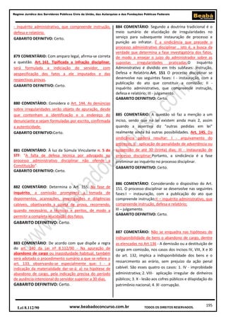 195
Regime Jurídico dos Servidores Públicos Civis da União, das Autarquias e das Fundações Públicas Federais
www.beabadoconcurso.com.brLei 8.112/90 TODOS OS DIREITOS RESERVADOS.
- inquérito administrativo, que compreende instrução,
defesa e relatório.
GABARITO DEFINITVO: Certo.
879 COMENTÁRIO: Com amparo legal, afirma-se correta
a questão. Art. 161. Tipificada a infração disciplinar,
será formulada a indiciação do servidor, com
aespecificação dos fatos a ele imputados e das
respectivas provas.
GABARITO DEFINITIVO: Certo.
880 COMENTÁRIO: Considera o Art. 144. As denúncias
sobre irregularidades serão objeto de apuração, desde
que contenham a identificação e o endereço do
denunciante e sejam formuladas por escrito, confirmada
a autenticidade.
GABARITO DEFINITVO:Certo.
881 COMENTÁRIO: À luz da Súmula Vinculante n. 5 do
STF: "A falta de defesa técnica por advogado no
processo administrativo disciplinar não ofende a
Constituição".
GABARITO DEFINITIVO: Certo.
882 COMENTÁRIO: Determina o Art. 155. Na fase de
inquérito, a comissão promoverá a tomada de
depoimentos, acareações, investigações e diligências
cabíveis, objetivando a coleta de prova, recorrendo,
quando necessário, a técnicos e peritos, de modo a
permitir a completa elucidação dos fatos.
GABARITO DEFINITIVO: Certo.
883 COMENTÁRIO: De acordo com que dispõe a regra
do art. 140 da Lei nº 8.112/90 - Na apuração de
abandono de cargo ou inassiduidade habitual, também
será adotado o procedimento sumário a que se refere o
art. 133, observando-se especialmente que: I - a
indicação da materialidade dar-se-á: a) na hipótese de
abandono de cargo, pela indicação precisa do período
de ausência intencional do servidor superior a 30 dias.
GABARITO DEFINITIVO: Certo.
884 COMENTÁRIO: Segundo a doutrina tradicional é o
meio sumário de elucidação de irregularidades no
serviço para subsequente instauração de processo e
punição ao infrator. É a sindicância que precede o
processo administrativo disciplinar , isto é, a busca da
verdade que determina a fase investigatória dos fatos,
de modo a ensejar o juízo do administrador sobre as
supostas irregularidades praticadas.O Inquérito
Administrativo é dividido em três subfases: Instrução,
Defesa e Relatório.Art. 151 O processo disciplinar se
desenvolve nas seguintes fases: I - instauração, com a
publicação do ato que constituir a comissão; II -
inquérito administrativo, que compreende instrução,
defesa e relatório; III - julgamento.
GABARITO DEFINITIVO: Certo.
885 COMENTÁRIO: A questão só faz a menção a um
inciso, sendo que na lei existem ainda mais 2, assim
quando a assertiva diz "outras pedidas em lei"
realmente ainda há outras possibilidades. Art. 145. Da
sindicância poderá resultar: I - arquivamento do
processo; II - aplicação de penalidade de advertência ou
suspensão de até 30 (trinta) dias; III - instauração de
processo disciplinar.Portanto, a sindicância é a fase
preliminar ao inquérito no processo disciplinar.
GABARITO DEFINITIVO: Certo.
886 COMENTÁRIO: Considerando o dispositivo do Art.
151. O processo disciplinar se desenvolve nas seguintes
fases:I – instauração, com a publicação do ato que
compreende instrução;II – inquérito administrativo, que
compreende instrução, defesa e relatório;
III – julgamento.
GABARITO DEFINITIVO: Certo.
887 COMENTÁRIO: Não se enquadra nas hipóteses de
indisponibilidade de bens o abandono de cargo, dentre
as elencadas no Art.136 - A demissão ou a destituição de
cargo em comissão, nos casos dos incisos IV, VIII, X e XI
do art. 132, implica a indisponibilidade dos bens e o
ressarcimento ao erário, sem prejuízo da ação penal
cabível. São esses quatro os casos: 1. IV - improbidade
administrativa; 2. VIII- aplicação irregular de dinheiros
públicos; 3. X - lesão aos cofres públicos e dilapidação do
patrimônio nacional; 4. XI -corrupção.
 