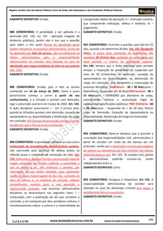 196
Regime Jurídico dos Servidores Públicos Civis da União, das Autarquias e das Fundações Públicas Federais
www.beabadoconcurso.com.brLei 8.112/90 TODOS OS DIREITOS RESERVADOS.
GABARITO DEFINITIVO: Errado.
888 COMENTÁRIO: A penalidade a ser aplicada é a
demissão (Art. 132, Inc. VIII - aplicação irregular de
dinheiros públicos), porém não é isso que a questão
quer saber, e sim, quais formas de absolvição penal
podem influenciar no processo administrativo. Como ele
foi absolvido por falta de provas, não irá influenciar na
esfera administrativa, pois a responsabilidade
administrativa do servidor será afastada no caso de
absolvição que negue existência do fato ou sua autoria
(Art. 126).
GABARITO DEFINITIVO: Errado.
889 COMENTÁRIO: Errado, pois o fato se tornou
conhecido em 14 de março de 2005. Como o prazo
prescricional começa a correr a partir de seu
conhecimento, e a infração é punível com demissão,
logo a prescrição ocorrerá em março de 2010. Art. 142.
A ação disciplinar prescreverá: I - em 5 (cinco) anos,
quanto às infrações puníveis com demissão, cassação de
aposentadoria ou disponibilidade e destituição de cargo
em comissão; §1º O prazo de prescrição começa a correr
da data em que o fato se tornou conhecido.
GABARITO DEFINITIVO: Errado.
890 COMENTÁRIO: A penalidade aplicável ao caso será a
instauração de procedimento administrativo sumário,
não ocorrendo pela ausência de defesa prévia no
referido prazo a invalidade da nomeação de João. Art.
133. Detectada a qualquer tempo a acumulação ilegal de
cargos, empregos ou funções públicas, a autoridade a
que se refere o art. 143 notificará o servidor, por
intermédio de sua chefia imediata, para apresentar
opção no prazo improrrogável de dez dias, contados da
data da ciência e, na hipótese de omissão, adotará
procedimento sumário para a sua apuração e
regularização imediata, cujo processo administrativo
disciplinar se desenvolverá nas seguintes fases: I –
instauração, com a publicação do ato que constituir a
comissão, a ser composta por dois servidores estáveis, e
simultaneamente indicar a autoria e a materialidade da
transgressão objeto da apuração; II – instrução sumária,
que compreende indiciação, defesa e relatório; III –
julgamento.
GABARITO DEFINITIVO: Errado.
891 COMENTÁRIO: Incorreta a questão, pois fala em 25
dias, quando a lei determina 30 dias. Art. 145. Parágrafo
único. O prazo para conclusão da sindicância não
excederá 30 (trinta) dias, podendo ser prorrogado por
igual período, a critério da autoridade superior.
Art. 146. Sempre que o ilícito praticado pelo servidor
ensejar a imposição de penalidade de suspensão por
mais de 30 (trinta) dias, de demissão, cassação de
aposentadoria ou disponibilidade, ou destituição de
cargo em comissão, será obrigatória a instauração de
processo disciplinar. Sindicância – 30 + 30 dias(casos –
Advertência; Suspensão até 30 dias);PAD Sumário –30 +
15 dias(casos – DEMISSÃO por abandono de cargo,
inassiduidade habitual e acumulação ilegal de
cargos/empregos/funções públicas); PAD Ordinário –60
+ 60 dias(casos – Suspensão de + de 30 dias; Outros
casos de Demissão; Cassação de Aposentadoria ou
Disponibilidade; Destituição de Cargo em Comissão).
GABARITO DEFINITIVO: Errado.
892 COMENTÁRIO: Deve-se destacar que é possível a
cumulação das responsabilidades civil, administrativa e
penal do servidor em razão do ato danoso por ele
praticado, sendo que a absolvição criminal pela negativa
de autoria ou inexistência do fato interfere nas esferas
administrativas e civis. Art. 125. As sanções civis, penais
e administrativas poderão cumular-se, sendo
independentes entre si.
GABARITO DEFINITIVO: Certo.
893 COMENTÁRIO: Assegura o dispositivo: Art. 126. A
responsabilidade administrativa do servidor será
afastada no caso de absolvição criminal que negue a
existência do fato ou sua autoria.
GABARITO DEFINITIVO: Errado.
 