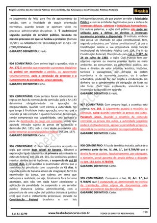 198
Regime Jurídico dos Servidores Públicos Civis da União, das Autarquias e das Fundações Públicas Federais
www.beabadoconcurso.com.brLei 8.112/90 TODOS OS DIREITOS RESERVADOS.
re julgamento do feito para fins de agravamento da
sanção, com a finalidade de seguir orientação
normativa, quando sequer se apontam vícios no
processo administrativo disciplinar. 3. 'É inadmissível
segunda punição de servidor público, baseada no
mesmo processo em que se fundou a primeira' (Súmula
19/STF). no MANDADO DE SEGURANÇA Nº 13.523 - DF
(2008/0090464-4).
GABARITO DEFINITIVO: Errado.
904 COMENTÁRIO: Com arrimo legal a questão, visto o
Art. 172.O servidor que responder a processo disciplinar
só poderá ser exonerado a pedido, ou aposentado
voluntariamente, após a conclusão do processo e o
cumprimento da penalidade, acaso aplicada.
GABARITO DEFINITIVO: Certo.
905 COMENTÁRIO: Com certeza foram obedecidas as
regras em face da nomeação da comissão, pois o Art.143
determina obrigatoriedade na apuração de
irregularidades, quando tiver ciência a autoridade. No
que tange à finalidade dessa apuração, uma vez que o
servidor já não compõe o quadro funcional, temos que,
sendo comprovada sua culpabilidade, será aplicada a
pena de destituição de cargo em comissão, desde que
apurada infração sujeita às penas de suspensão e
demissão (Art. 135), sob o risco deste ex-servidor não
poder retornar ao serviço público federal (PU, Art. 137).
GABARITO DEFINITIVO: Certo.
906 COMENTÁRIO: O item não encontra respaldo na
legis, por conter duas cascas de banana . Observe a
explanação ligada a temática: A primeira está situada no
estatuto federal, em seu art. 145. Da sindicância poderá
resultar, dentre outras hipóteses, a suspensão de até 30
(trinta) dias, e na questão o examinador afirma que a
servidora foi penalizada com suspensão de 45 dias. A
segunda casca de banana adveio da imaginação fértil do
examinador da banca, que cobrou um tema que
extrapola a realidade, ou seja, totalmente fora do tema
abordado, pois não tem nada haver condicionar a
aplicação da penalidade de suspensão a um servidor
público (natureza jurídica administrativa), com a
propositura de uma ação civil pública (natureza jurídica
civil) que é um o instrumento processual, previsto na
Constituição Federal brasileira e em leis
infraconstitucionais, de que podem se valer o Ministério
Público e outras entidades legitimadas para a defesa de
interesses difusos, coletivos e individuais homogêneos.
Em outras palavras, a ação civil pública não pode ser
utilizada para a defesa de direitos e interesses
puramente privados e disponíveis. O instituto, embora
não possa ser chamado de ação constitucional, tem,
segundo a doutrina, um "status constitucional", já que a
Constituição coloca a sua propositura como função
institucional do Ministério Público (art. 129, II e III da
Constituição Federal). Disciplinada pela Lei n. 7.347, de
24 de julho de 1985, a Ação Civil Pública tem por
objetivo reprimir ou mesmo prevenir danos ao meio
ambiente, ao consumidor, ao patrimônio público, aos
bens e direitos de valor artístico, estético, histórico,
turístico e paisagístico, por infração da ordem
econômica e da economia popular, ou à ordem
urbanística, podendo ter por objeto a condenação em
dinheiro ou o cumprimento de obrigação de fazer ou
não fazer. Com essa explanação, vislumbra-se a
incorreção da questão em epígrafe.
GABARITO DEFINITIVO: Errado.
907 COMENTÁRIO: Com amparo legal, a assertiva está
correta: Art. 168. O julgamento acatará o relatório da
comissão, salvo quando contrário às provas dos autos.
Parágrafo único. Quando o relatório da comissão
contrariar as provas dos autos, a autoridade julgadora
poderá, motivadamente, agravar a penalidade proposta,
abrandá-la ou isentar o servidor de responsabilidade.
GABARITO DEFINITIVO: Certo.
908 COMENTÁRIO: À luz da temática tratada, aplica-se a
primeira parte do Inc. IV, Art. 3.°, Lei 9.784/99 que é
direito fazer-se assistir, facultativamente, por advogado,
e também, prevê garantia de ampla defesa o disposto
no Art. 143, Lei n. 9.784/99.
GABARITO DEFINITIVO: Certo.
909 COMENTÁRIO: Consoante o Inc. III, Art. 3.°, Lei
9.784/99 que é assegurado ao administrado ter ciência
da tramitação, obter cópias de documentos nele
contidos e conhecer das decisões proferidas.
GABARITO DEFINITIVO: Certo.
 