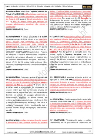 199
Regime Jurídico dos Servidores Públicos Civis da União, das Autarquias e das Fundações Públicas Federais
www.beabadoconcurso.com.brLei 8.112/90 TODOS OS DIREITOS RESERVADOS.
910 COMENTÁRIO: No tocante à segunda parte do Inc.
IV, Art. 3.°, Lei 9.784/99será facultativa a assistência por
advogado, salvo quando obrigatória a representação,
por força de lei.À guisa da Súmula Vinculante n. 5 do
STF: "A falta de defesa técnica por advogado no
processo administrativo disciplinar não ofende a
Constituição".
GABARITO DEFINITIVO: Certo.
911 COMENTÁRIO: A Súmula Vinculante nº 5 do STF,
publicada em maio de 2008, fala por si só: A FALTA DE
DEFESA TÉCNICA POR ADVOGADO NO PROCESSO
ADMINISTRATIVO DISCIPLINAR NÃO OFENDE A
CONSTITUIÇÃO. Cuidado com a Súmula nº 373 do STJ,
que dizia exatamente o contrário: STJ Súmula nº 343 -
12/09/2007 - DJ 21/09/2007 Obrigatoriedade - Presença
de Advogado - Processo Administrativo Disciplinar É
obrigatória a presença de advogado em todas as fases
do processo administrativo disciplinar. Portanto, a
Súmula nº 373 do STJ perdeu efeito (visto que não é
vinculante) devendo prevalecer a Súmula vinculante nº 5
do STF.
GABARITO DEFINITIVO: Certo.
912 COMENTÁRIO: Passemos a analisar a questão: Art.
126.A responsabilidade administrativa do servidor será
afastada no caso de absolvição criminal que negue a
existência do fato ou sua autoria. A própria Lei n.º
8.112/90 prevê a possibilidade de reintegração do
servidor estável que teve sua demissão anulada em
processo judicial, significando que, caso ele tenha sido
demitido em virtude de apuração administrativa e
posteriormente absolvido na esfera criminal em
sentença que negou sua autoria ou a existência do fato,
o servidor será reintegrado ao serviço, com todas as
vantagens ressarcidas. Assim, considerando que o
ocorrido encontra escopo na legislação, está correta a
questão.
GABARITO DEFINITIVO: Certo.
913 COMENTÁRIO: Configura-se abuso de poder quando
a Administração tem interesse diverso do interesse
público. O abuso de poder “ocorre quando a autoridade,
embora competente para agir, ultrapassa os limites de
suas atribuições ou se desvia das finalidades
administrativas. Com amparo no Art. 36. Remoção é o
deslocamento do servidor, a pedido ou de ofício, no
âmbito do mesmo quadro, com ou sem mudança de
sede. Constitui uma de suas modalidades a remoção de
ofício, no interesse da Administração (Inc. I, PÚ)
GABARITO DEFINITIVO: Errado.
914 COMENTÁRIO:A imposição da punição em comento
resta eivada de nulidade, dada a inobservância à Ampla
Defesa e Contraditório, ferindo tais princípios
constitucionais, esculpidos no Inc. LV, Art. 5.°, CF. Neste
diapasão, assegura também ao acusado ampla defesa o
Art. 143, Lei n. 8.112/90 c/c § 2.°, Art. 1°, Lei n.
9.784/99.A fim de garantir a aplicação desta teia
jurídica, temos o processo disciplinar, que é o
instrumento destinado a apurar responsabilidade de
servidor por infração praticada no exercício de suas
atribuições, ou que tenha relação com as atribuições do
cargo em que se encontre investido (Art. 148, Lei n.
8.112/90).
GABARITO DEFINITIVO: Certo.
915 COMENTÁRIO:A assertiva encontra arrimo na
legislação, a saber: Art. 148.O processo disciplinar é
instrumento destinado a apurar responsabilidade de
servidor por infração praticada no exercício de suas
atribuições, ou que tenha relação com as atribuições do
cargo em que se encontre investido.”
GABARITO DEFINITIVO: Certo.
916 COMENTÁRIO: Contém amparo legal o enunciado,
consoante o que dispõe: Art. 151.O processo disciplinar
se desenvolve nas seguintes fases: I - instauração, com a
publicação do ato que constituir a comissão; II -inquérito
administrativo, que compreende instrução, defesa e
relatório; III- julgamento.
GABARITO DEFINITIVO: Certo.
917 COMENTÁRIO: Primeiramente, passe à análise:
Entendimento do STF que acabou se cristalizando em
 