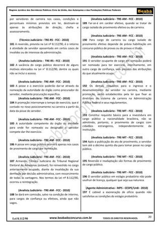20
Regime Jurídico dos Servidores Públicos Civis da União, das Autarquias e das Fundações Públicas Federais
www.beabadoconcurso.com.brLei 8.112/90 TODOS OS DIREITOS RESERVADOS.
por servidores de carreira nos casos, condições e
percentuais mínimos previstos em lei, destinam-se
apenas às atribuições de direção, chefia e
assessoramento.
(Técnico Judiciário - TRE-RS - FCC - 2010)
181 A reversão, prevista na Lei nº 8.112/90, é o retorno
à atividade de servidor aposentado em certos casos de
invalidez ou de interesse da administração.
(Analista Judiciário - TRE-RS - FCC - 2010)
182 A vacância do cargo público decorrerá de alguns
motivos elencados na Lei n° 8.112/90, dentre os quais
não se inclui o acesso.
(Analista Judiciário - TRE-AM - FCC - 2010)
183 A posse e o exercício poderão dar-se através da
nomeação da autoridade do órgão como procurador do
servidor, mediante procuração específica.
(Analista Judiciário - TRE-AM - FCC - 2010)
184 A promoção interrompe o tempo de exercício, que é
contado no novo posicionamento na carreira a partir da
data da posse do servidor.
(Analista Judiciário - TRE-AM - FCC - 2010)
185 A autoridade competente do órgão ou entidade
para onde for nomeado ou designado o servidor
compete dar-lhe exercício.
(Analista Judiciário - TRE-AM - FCC - 2010)
186 A posse em cargo público ocorrerá apenas nos casos
de provimento de cargo por nomeação.
(Analista Judiciário - TRE-AM - FCC - 2010)
187 Armando, Técnico Judiciário do Tribunal Regional
Eleitoral do Amazonas (estável), foi reinvestido no cargo
anteriormente ocupado, diante da invalidação da sua
demissão por decisão administrativa, com ressarcimento
de todas as vantagens. Nos termos da Lei nº 8.112/90,
ocorreu a reintegração.
(Analista Judiciário - TRE-AM - FCC - 2010)
188 Se dará em comissão, salvo na condição de interino,
para cargos de confiança ou efetivos, ainda que não
vagos.
(Analista Judiciário - TRE-AM - FCC - 2010)
189 Far-se-á em caráter efetivo, quando se tratar de
cargo isolado de provimento efetivo ou de carreira.
(Analista Judiciário - TRE-AM - FCC - 2010)
190 Para cargo de carreira ou cargo isolado de
provimento efetivo depende de prévia habilitação em
concurso público de provas ou de provas e títulos.
(Analista Judiciário - TRE-AM - FCC - 2010)
191 O servidor ocupante de cargo em comissão poderá
ser nomeado para ter exercício, interinamente, em
outro cargo de confiança, sem prejuízo das atribuições
do que atualmente ocupa.
(Analista Judiciário - TRE-AM - FCC - 2010)
192 Os demais requisitos para o ingresso e o
desenvolvimento do servidor na carreira, mediante
promoção, serão estabelecidos pela lei que fixar as
diretrizes do sistema de carreira na Administração
Pública Federal e seus regulamentos.
(Analista Judiciário - TRE-MT - FCC - 2010)
193 Constitui requisito básico para a investidura em
cargo público a nacionalidade brasileira, não se
admitindo, portanto, o provimento de cargos com
cidadãos estrangeiros, independentemente da
instituição.
(Analista Judiciário - TRE-MT - FCC - 2010)
194 Após a publicação do ato de provimento, o servidor
tem até o décimo quinto dia para tomar posse no cargo
público.
(Analista Judiciário - TRE-MT - FCC - 2010)
195 Reversão e readaptação são formas de provimento
de cargo público.
(Analista Judiciário - TRE-MT - FCC - 2010)
196 O servidor público em estágio probatório não pode
usufruir de licença, qualquer que seja sua natureza.
(Agente Administrativo - MPS - CESPE/UnB - 2010)
197 É cabível a exoneração de ofício quando não
satisfeitas as condições do estágio probatório.
 
