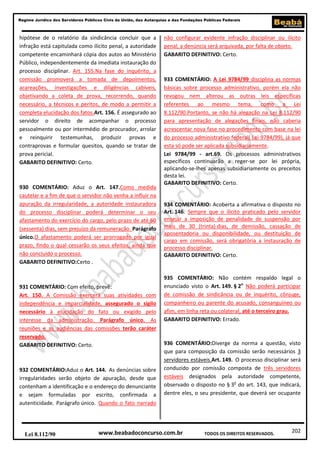 202
Regime Jurídico dos Servidores Públicos Civis da União, das Autarquias e das Fundações Públicas Federais
www.beabadoconcurso.com.brLei 8.112/90 TODOS OS DIREITOS RESERVADOS.
hipótese de o relatório da sindicância concluir que a
infração está capitulada como ilícito penal, a autoridade
competente encaminhará cópia dos autos ao Ministério
Público, independentemente da imediata instauração do
processo disciplinar. Art. 155.Na fase do inquérito, a
comissão promoverá a tomada de depoimentos,
acareações, investigações e diligências cabíveis,
objetivando a coleta de prova, recorrendo, quando
necessário, a técnicos e peritos, de modo a permitir a
completa elucidação dos fatos.Art. 156. É assegurado ao
servidor o direito de acompanhar o processo
pessoalmente ou por intermédio de procurador, arrolar
e reinquirir testemunhas, produzir provas e
contraprovas e formular quesitos, quando se tratar de
prova pericial.
GABARITO DEFINITIVO: Certo.
930 COMENTÁRIO: Aduz o Art. 147.Como medida
cautelar e a fim de que o servidor não venha a influir na
apuração da irregularidade, a autoridade instauradora
do processo disciplinar poderá determinar o seu
afastamento do exercício do cargo, pelo prazo de até 60
(sessenta) dias, sem prejuízo da remuneração. Parágrafo
único.O afastamento poderá ser prorrogado por igual
prazo, findo o qual cessarão os seus efeitos, ainda que
não concluído o processo.
GABARITO DEFINITIVO:Certo .
931 COMENTÁRIO: Com efeito, prevê:
Art. 150. A Comissão exercerá suas atividades com
independência e imparcialidade, assegurado o sigilo
necessário à elucidação do fato ou exigido pelo
interesse da administração. Parágrafo único. As
reuniões e as audiências das comissões terão caráter
reservado.
GABARITO DEFINITIVO: Certo.
932 COMENTÁRIO:Aduz o Art. 144. As denúncias sobre
irregularidades serão objeto de apuração, desde que
contenham a identificação e o endereço do denunciante
e sejam formuladas por escrito, confirmada a
autenticidade. Parágrafo único. Quando o fato narrado
não configurar evidente infração disciplinar ou ilícito
penal, a denúncia será arquivada, por falta de objeto.
GABARITO DEFINITIVO: Certo.
933 COMENTÁRIO: A Lei 9784/99 disciplina as normas
básicas sobre processo administrativo, porém ela não
revogou nem alterou as outras leis específicas
referentes ao mesmo tema, como a Lei
8.112/90.Portanto, se não há alegação na Lei 8.112/90
para apresentação de alegações finais, não caberia
acrescentar nova fase no procedimento com base na lei
do processo administrativo federal( Lei 9784/99), já que
esta só pode ser aplicada subsidiariamente.
Lei 9784/99 - art.69. Os processos administrativos
específicos continuarão a reger-se por lei própria,
aplicando-se-lhes apenas subsidiariamente os preceitos
desta lei.
GABARITO DEFINITIVO: Certo.
934 COMENTÁRIO: Acoberta a afirmativa o disposto no
Art. 146. Sempre que o ilícito praticado pelo servidor
ensejar a imposição de penalidade de suspensão por
mais de 30 (trinta) dias, de demissão, cassação de
aposentadoria ou disponibilidade, ou destituição de
cargo em comissão, será obrigatória a instauração de
processo disciplinar.
GABARITO DEFINITIVO: Certo.
935 COMENTÁRIO: Não contém respaldo legal o
enunciado visto o Art. 149. § 2o
Não poderá participar
de comissão de sindicância ou de inquérito, cônjuge,
companheiro ou parente do acusado, consanguíneo ou
afim, em linha reta ou colateral, até o terceiro grau.
GABARITO DEFINITIVO: Errado.
936 COMENTÁRIO:Diverge da norma a questão, visto
que para composição da comissão serão necessários 3
servidores estáveis.Art. 149. O processo disciplinar será
conduzido por comissão composta de três servidores
estáveis designados pela autoridade competente,
observado o disposto no § 3o
do art. 143, que indicará,
dentre eles, o seu presidente, que deverá ser ocupante
 