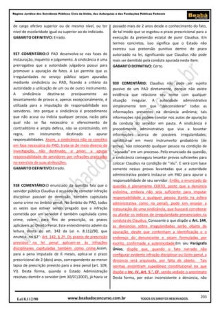 203
Regime Jurídico dos Servidores Públicos Civis da União, das Autarquias e das Fundações Públicas Federais
www.beabadoconcurso.com.brLei 8.112/90 TODOS OS DIREITOS RESERVADOS.
de cargo efetivo superior ou de mesmo nível, ou ter
nível de escolaridade igual ou superior ao do indiciado.
GABARITO DEFINITIVO: Errado.
937 COMENTÁRIO:O PAD desenvolve-se nas fases de
instauração, inquérito e julgamento. A sindicância é uma
prerrogativa que a autoridade julgadora possui para
promover a apuração de fatos. A Lei permite que as
irregularidades no serviço público sejam apuradas
mediante sindicância ou PAD, ficando a critério da
autoridade a utilização de um ou de outro instrumento.
A sindicância destina-se precipuamente ao
levantamento de provas e, apenas excepcionalmente, é
utilizada para a imputação de responsabilidade aos
servidores. Isto porque a sindicância é procedimento
que não acusa ou indicia qualquer pessoa, razão pela
qual não se faz necessário o oferecimento de
contraditório e ampla defesa, não se constituindo, em
regra, em instrumento destinado a apurar
responsabilidades. Assim, a sindicância não se constitui
em fase necessária do PAD; trata-se de meio diverso de
investigação, não destinado, a priori, a apurar
responsabilidade de servidores por infrações praticadas
no exercício de suas atribuições.
GABARITO DEFINITIVO:Errado.
938 COMENTÁRIO:O enunciado da questão fala que o
servidor público Claudius é acusado de cometer infração
disciplinar passível de demissão, também capitulada
como crime no âmbito penal. No âmbito do PAD, todas
as vezes que estiver sendo pregado que a infração
cometida por um servidor é também capitulada como
crime, valem, para fins de prescrição, os prazos
aplicáveis ao Direito Penal. Este entendimento advém da
leitura direta do art. 142 da Lei n. 8.112/90, que
enuncia, no §2°: Art. 142, § 2º. Os prazos de prescrição
previstos na lei penal aplicam-se às infrações
disciplinares capituladas também como crime.Assim,
para a pena imputada de 6 meses, aplica-se o prazo
prescricional de 2 (dois) anos, correspondente ao menor
lapso de prescrição previsto para a área penal (art. 109,
VI). Desta forma, quando o Estado Administração
resolveu demitir o servidor (em 30/07/2007), já havia se
passado mais de 2 anos desde o conhecimento do fato,
de tal modo que se esgotou o prazo prescricional para a
execução da pretensão estatal de punir Claudius. Em
termos concretos, isso significa que o Estado não
exerceu sua pretensão punitiva dentro do prazo
autorizado na lei, significando que Claudius não pode
mais ser demitido pela conduta apurada neste item.
GABARITO DEFINITIVO: Certo.
939 COMENTÁRIO: Claudius não pode ser sujeito
passivo de um PAD diretamente, porque não existe
evidência que relacione seu nome com qualquer
situação irregular. A autoridade administrativa
simplesmente tem que “desconsiderar” todas as
informações presentes na denúncia anônima; tais
informações não podem constar nos autos de apuração
da conduta do servidor em pauta. A sindicância é
procedimento administrativo que visa a levantar
informações acerca de possíveis irregularidades;
constitui-se em mero instrumento probatório (de
prova), não colocando qualquer pessoa na condição de
“acusado” em um processo. Pelo enunciado da questão,
a sindicância conseguiu levantar provas suficientes para
colocar Claudius na condição de “réu”. E será com base
somente nessas provas levantadas que a autoridade
administrativa poderá instaurar um PAD para apurar a
responsabilidade de seu servidor. Então, o enunciado da
questão é plenamente CERTO, posto que a denúncia
anônima, embora não seja suficiente para imputar
responsabilidade a qualquer pessoa (tanto na esfera
administrativa como na penal), pode sim ensejar a
instauração de uma sindicância, que buscará corroborar
ou afastar os indícios de irregularidade presenciados na
conduta de Claudius. Consoante o que dispõe o Art. 144,
as denúncias sobre irregularidades serão objeto de
apuração, desde que contenham a identificação e o
endereço do denunciante e sejam formuladas por
escrito, confirmada a autenticidade.Em seu Parágrafo
Único, dispõe que, quando o fato narrado não
configurar evidente infração disciplinar ou ilícito penal, a
denúncia será arquivada, por falta de objeto. Tais
normas encontram supedâneo constitucional no que
dispõe o Inc. IV, Art. 5.°, CF, sendo vedado o anonimato
Desta forma, por estar inconsistente a denúncia, não
 