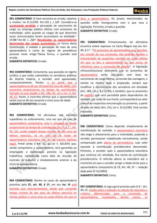 211
Regime Jurídico dos Servidores Públicos Civis da União, das Autarquias e das Fundações Públicas Federais
www.beabadoconcurso.com.brLei 8.112/90 TODOS OS DIREITOS RESERVADOS.
991 COMENTÁRIO: O item encontra-se errado, vejamos
o motivo: Lei 8.112/90. Art.118 (...) §3º. Considera-se
acumulação proibida a percepção de vencimento de
cargo ou emprego público efetivo com proventos da
inatividade, salvo quando os cargos de que decorram
essas remunerações forem acumuláveis na atividade."
CF/88:"Art.40 (...)§6º Ressalvadas as aposentadorias
decorrentes dos cargos acumuláveis na forma desta
Constituição, é vedada a percepção de mais de uma
aposentadoria à conta do regime de previdência
previsto neste artigo."Dessa forma, a questão está
errada.
GABARITO DEFINITIVO: Errado.
992 COMENTÁRIO: Certamente, que pautado no regime
jurídico a que estão submetidos os servidores públicos
do Distrito Federal, o servidor será aposentado,
compulsoriamente. Porém, a lei prevê que a
aposentadoria se dê aos 70 (setenta) anos de idade, com
proventos proporcionais ao tempo de contribuição,
fulcrado no que dispõe o Art. 186, CC, c/c o Inc. II, Art.
40, CF. Assim, é incorreto afirmar que a aposentadoria
neste caso se dê aos sessenta e cinco anos de idade.
GABARITO DEFINITIVO: Errado.
993 COMENTÁRIO: Tal afirmativa não encontra
supedâneo no ordenamento, uma vez que no caso de
aposentadoria compulsória, esta é calculada de modo
proporcional ao tempo de contribuição (Inc. II, § 1.°, Art.
40, CF), sendo exigido tempo mínimo de dez anos de
efetivo exercício, só no caso de se tratar de
aposentadoria voluntária (Inc. III, do mesmo diploma
legal). Prevê ainda o Art. 51, da Lei n. 8213/91 que,
sendo compulsória a aposentadoria, será garantida ao
empregado a indenização prevista na legislação
trabalhista, considerada como data da rescisão do
contrato de trabalho a imediatamente anterior à do
início da aposentadoria.
GABARITO DEFINITIVO: Errado
994 COMENTÁRIO: Dentre os casos de aposentadoria
previstos pela CF, art. 40, § 1º, em seu Inc. III está
previsto que voluntariamente, desde que cumprido
tempo mínimo de dez anos de efetivo exercício no
serviço público e cinco anos no cargo efetivo em que se
dará a aposentadoria. Os prazos mencionados na
questão estão incongruentes com o que reza a
legislação. Portanto, errada a questão.
GABARITO DEFINITIVO: Errado.
995 COMENTÁRIO: Primeiramente, tal afirmativa
encontra esteio expresso na Carta Magna em seu Art.
40, § 2.°: “Os proventos de aposentadoria e as pensões,
por ocasião de sua concessão, não poderão exceder a
remuneração do respectivo servidor, no cargo efetivo
em que se deu a aposentadoria ou que serviu de
referência para a concessão da pensão”. A legislação
infraconstitucional determina que os proventos de
aposentadoria serão calculados com base no
vencimento do cargo efetivo, acrescido das vantagens, e
revisto na mesma data e proporção, sempre que
modificar a remuneração dos servidores em atividade
(Art. 189, Lei n. 8.112/90), e também, que os proventos
da pensão, que será percebida pelos dependentes do
servidor, em razão de sua morte, corresponderá ao valor
mensal da respectiva remuneração ou provento, a partir
da data do óbito (Art. 215, Lei n. 8.112/90). Está correta
a questão.
GABARITO DEFINITIVO: Certo.
996 COMENTÁRIO: Como depende simplesmente de
manifestação de vontade, a aposentadoria voluntária
não exige o afastamento para a inatividade, podendo o
servidor permanecer trabalhando normalmente, sendo
compensado pelo abono de permanência, cujo valor
equivale à contribuição previdenciária descontada.
Portanto, o servidor apto à aposentadoria voluntária
que continue em atividade, fica isento da contribuição
previdenciária. O referido abono se estenderá até o
momento em que o servidor atingir a idade-limite para a
aposentadoria compulsória (§ 19, Art. 40, CF – redação
dada pela EC 41/2003).
GABARITO DEFINITIVO: Certo.
997 COMENTÁRIO: A regra geral prevista pelo § 4.°, Art.
40, CF, dispõe sobre a vedação na adoção de requisitos e
critérios diferenciados para a concessão de
aposentadoria, ressalvados, dentre outros, os
 