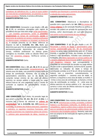 212
Regime Jurídico dos Servidores Públicos Civis da União, das Autarquias e das Fundações Públicas Federais
www.beabadoconcurso.com.brLei 8.112/90 TODOS OS DIREITOS RESERVADOS.
portadores de deficiência (Inc. I), para os quais podem
por meio de leis complementares, ser previstos os casos
desses servidores. Portanto, é correta a afirmativa.
GABARITO DEFINITIVO: Certo.
998 COMENTÁRIO: Consoante o que dispõe a CF, art.
40, § 1º, os servidores abrangidos pelo regime de
previdência de que trata este artigo serão aposentados:
I - por invalidez permanente, sendo os proventos
proporcionais ao tempo de contribuição, exceto se
decorrente de acidente em serviço, moléstia profissional
ou doença grave, contagiosa ou incurável, na forma da
lei. A exceção prescrita na Lei Maior refere-se ao
disposto na Lei n. 8.112/90, Art. 186, Inc.II, que
determina que para fins de aposentadoria por invalidez
permanente,quando decorrentes de acidente em
serviço, moléstia profissional ou doença grave,
contagiosa ou incurável, serão os cálculos feitos com
base nos proventos integrais. Verifica-se correta a
assertiva.
GABARITO DEFINITIVO: Certo.
999 COMENTÁRIO: Aduz a CF, art. 40, § 1º, II, que os
servidores serão aposentados compulsoriamente, aos
setenta anos de idade, com proventos proporcionais ao
tempo de contribuição. Portanto, não se trata de
aposentadoria voluntária, que se dá desde que
cumprido tempo mínimo de dez anos de efetivo
exercício no serviço público e cinco anos no cargo
efetivo.Trata-se de uma pegadinha, com o intuito de
confundir as espécies de aposentadoria. Errada a
questão.
GABARITO DEFINITIVO: Errado.
1000 COMENTÁRIO: Com efeito, há previsão legal do
que prevê a assertiva: CF, Art. 39, § 6.°, in fine. (...)
inclusive sob a forma de adicional ou prêmio de
produtividade. Lei n. 8.112/90, Art. 237.Poderão ser
instituídos, no âmbito dos Poderes Executivo, Legislativo
e Judiciário, os seguintes incentivos funcionais, além
daqueles já previstos nos respectivos planos de carreira:
I - prêmios pela apresentação de idéias, inventos ou
trabalhos que favoreçam o aumento de produtividade e
a redução dos custos operacionais.
GABARITO DEFINITIVO: Certo.
1001 COMENTÁRIO: Observa-se a discrepância da
questão com o que prevê a lei: Art. 239.Por motivo de
crença religiosa ou de convicção filosófica ou política, o
servidor não poderá ser privado de quaisquer dos seus
direitos, sofrer discriminação em sua vida funcional,
nem eximir-se do cumprimento de seus deveres.
GABARITO DEFINITIVO: Errado.
1002 COMENTÁRIO: À luz do que dispõe o art. 6º.
Ressalvado o direito de opção à aposentadoria pelas
normas estabelecidas pelo art. 40 da Constituição
Federal ou pelas regras estabelecidas pelo art. 2º desta
Emenda, o servidor da União, dos Estados, do Distrito
Federal e dos Municípios, incluídas suas autarquias e
fundações, que tenha ingressado no serviço público até
a data de publicação desta Emenda poderá aposentar-se
com proventos integrais, que corresponderão à
totalidade da remuneração do servidor no cargo efetivo
em que se der a aposentadoria, na forma da lei, quando,
observadas as reduções de idade e tempo de
contribuição contidas no § 5º do art. 40 da Constituição
Federal, vier a preencher, cumulativamente, as
seguintes condições: I - sessenta anos de idade, se
homem, e cinquenta e cinco anos de idade, se mulher; II
- trinta e cinco anos de contribuição, se homem, e trinta
anos de contribuição, se mulher; III - vinte anos de
efetivo exercício no serviço público; e IV - dez anos de
carreira e cinco anos de efetivo exercício no cargo em
que se der a aposentadoria.
GABARITO DEFINITIVO: Errada.
1003 COMENTÁRIO: Data máxima vênia destacar que o
Art. 39, CF, preceitua que a União, os Estados, o Distrito
Federal e os Municípios instituirão, no âmbito de sua
competência, regime jurídico único e planos de carreira
para os servidores da administração pública direta, das
autarquias e das fundações públicas. Destarte, cada ente
terá sua própria lei de instituição do regime jurídico dos
servidores.
GABARITO DEFINITIVO: Errada.
 