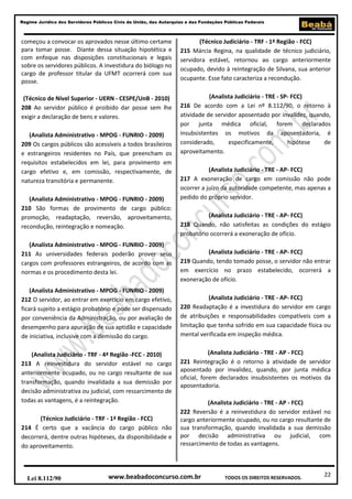 22
Regime Jurídico dos Servidores Públicos Civis da União, das Autarquias e das Fundações Públicas Federais
www.beabadoconcurso.com.brLei 8.112/90 TODOS OS DIREITOS RESERVADOS.
começou a convocar os aprovados nesse último certame
para tomar posse. Diante dessa situação hipotética e
com enfoque nas disposições constitucionais e legais
sobre os servidores públicos. A investidura do biólogo no
cargo de professor titular da UFMT ocorrerá com sua
posse.
(Técnico de Nível Superior - UERN - CESPE/UnB - 2010)
208 Ao servidor público é proibido dar posse sem lhe
exigir a declaração de bens e valores.
(Analista Administrativo - MPOG - FUNRIO - 2009)
209 Os cargos públicos são acessíveis a todos brasileiros
e estrangeiros residentes no País, que preencham os
requisitos estabelecidos em lei, para provimento em
cargo efetivo e, em comissão, respectivamente, de
natureza transitória e permanente.
(Analista Administrativo - MPOG - FUNRIO - 2009)
210 São formas de provimento de cargo público:
promoção, readaptação, reversão, aproveitamento,
recondução, reintegração e nomeação.
(Analista Administrativo - MPOG - FUNRIO - 2009)
211 As universidades federais poderão prover seus
cargos com professores estrangeiros, de acordo com as
normas e os procedimento desta lei.
(Analista Administrativo - MPOG - FUNRIO - 2009)
212 O servidor, ao entrar em exercício em cargo efetivo,
ficará sujeito a estágio probatório e pode ser dispensado
por conveniência da Administração, ou por avaliação de
desempenho para apuração de sua aptidão e capacidade
de iniciativa, inclusive com a demissão do cargo.
(Analista Judiciário - TRF - 4ª Região -FCC - 2010)
213 A reinvestidura do servidor estável no cargo
anteriormente ocupado, ou no cargo resultante de sua
transformação, quando invalidada a sua demissão por
decisão administrativa ou judicial, com ressarcimento de
todas as vantagens, é a reintegração.
(Técnico Judiciário - TRF - 1ª Região - FCC)
214 É certo que a vacância do cargo público não
decorrerá, dentre outras hipóteses, da disponibilidade e
do aproveitamento.
(Técnico Judiciário - TRF - 1ª Região - FCC)
215 Márcia Regina, na qualidade de técnico judiciário,
servidora estável, retornou ao cargo anteriormente
ocupado, devido à reintegração de Silvana, sua anterior
ocupante. Esse fato caracteriza a recondução.
(Analista Judiciário - TRE - SP- FCC)
216 De acordo com a Lei nº 8.112/90, o retorno à
atividade de servidor aposentado por invalidez, quando,
por junta médica oficial, forem declarados
insubsistentes os motivos da aposentadoria, é
considerado, especificamente, hipótese de
aproveitamento.
(Analista Judiciário - TRE - AP- FCC)
217 A exoneração de cargo em comissão não pode
ocorrer a juízo da autoridade competente, mas apenas a
pedido do próprio servidor.
(Analista Judiciário - TRE - AP- FCC)
218 Quando, não satisfeitas as condições do estágio
probatório ocorrerá a exoneração de ofício.
(Analista Judiciário - TRE - AP- FCC)
219 Quando, tendo tomado posse, o servidor não entrar
em exercício no prazo estabelecido, ocorrerá a
exoneração de ofício.
(Analista Judiciário - TRE - AP- FCC)
220 Readaptação é a investidura do servidor em cargo
de atribuições e responsabilidades compatíveis com a
limitação que tenha sofrido em sua capacidade física ou
mental verificada em inspeção médica.
(Analista Judiciário - TRE - AP - FCC)
221 Reintegração é o retorno à atividade de servidor
aposentado por invalidez, quando, por junta médica
oficial, forem declarados insubsistentes os motivos da
aposentadoria.
(Analista Judiciário - TRE - AP - FCC)
222 Reversão é a reinvestidura do servidor estável no
cargo anteriormente ocupado, ou no cargo resultante de
sua transformação, quando invalidada a sua demissão
por decisão administrativa ou judicial, com
ressarcimento de todas as vantagens.
 