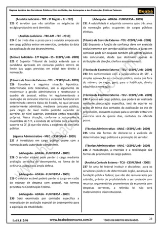 23
Regime Jurídico dos Servidores Públicos Civis da União, das Autarquias e das Fundações Públicas Federais
www.beabadoconcurso.com.brLei 8.112/90 TODOS OS DIREITOS RESERVADOS.
(Analista Judiciário - TRT - 1ª Região - RJ - FCC)
223 O servidor que não satisfizer as exigências do
estágio probatório será demitido.
(Analista Judiciário - TRE-AM - FCC - 2010)
224 É de trinta dias o prazo para o servidor empossado
em cargo público entrar em exercício, contados da data
da publicação do ato de provimento.
(Técnico Judiciário - 17ª Região - ES - CESPE/UnB - 2009)
225 O Superior Tribunal de Justiça entende que o
candidato aprovado em concurso público dentro do
limite das vagas previstas em edital tem direito à
nomeação.
(Técnico de Controle Externo - TCU - CESPE/UnB - 2009)
226 Considere a seguinte situação hipotética.
Determinado ente federativo, sob o argumento de
modernizar a gestão administrativa e reestruturar o
quadro de pessoal, editou lei regulamentando a
realização de concurso interno e ascensão funcional em
determinada carreira típica do Estado, no qual pessoas
anteriormente admitidas, mediante concurso público,
para cargos de nível médio poderão ascender às
carreiras de nível superior, atendidos certos requisitos
próprios. Nessa situação, conforme a jurisprudência
majoritária do STF, a conduta do referido ente encontra
suporte na CF, já que não violou a exigência do concurso
público.
(Agente Administrativo - MEC - CESPE/UnB - 2009)
227 A investidura em cargo público ocorre com a
nomeação pela autoridade competente.
(Advogado - ADASA - FUNIVERSA - 2009)
228 O servidor estável pode perder o cargo mediante
avaliação periódica de desempenho, na forma de lei
ordinária, assegurada ampla defesa.
(Advogado - ADASA - FUNIVERSA - 2009)
229 O servidor estável poderá perder o cargo em razão
do excesso de despesa com pessoal, nos termos
previstos na Constituição Federal.
(Advogado - ADASA - FUNIVERSA - 2009)
230 Será examinada por comissão específica a
necessidade de avaliação especial de desempenho para
a aquisição da estabilidade.
(Advogado - ADASA - FUNIVERSA - 2009)
231 A estabilidade é adquirida somente após três anos
da nomeação pelos ocupantes de cargos públicos
efetivos.
(Técnico de Controle Externo - TCU -CESPE/UnB - 2009)
232 Enquanto a função de confiança deve ser exercida
exclusivamente por servidor público efetivo, o cargo em
comissão pode ser ocupado também por agente público
não concursado, desde que destinado apenas às
atribuições de direção, chefia e assessoramento.
(Técnico de Controle Externo - TCU - CESPE/UnB - 2009)
233 Em conformidade com a jurisprudência do STF, a
simples aprovação em concurso público, ainda que fora
do número de vagas, gera, para o habilitado, direito
adquirido à nomeação.
(Técnico de Controle Externo - TCU - CESPE/UnB - 2009)
234 A posse em cargo público, que poderá ser realizada
mediante procuração específica, terá de ocorrer no
prazo de trinta dias contados da publicação do ato de
provimento, enquanto o prazo para o servidor entrar em
exercício será de quinze dias, contados da referida
posse.
(Técnico Administrativo - ANAC - CESPE/UnB - 2009)
235 Uma das formas de declarar-se a vacância de
determinado cargo público é a promoção do servidor.
(Técnico Administrativo - ANAC - CESPE/UnB - 2009)
236 A readaptação, a reversão e a recondução são
formas de provimento de cargo público.
(Analista Controle Externo - TCU - CESPE/UnB - 2009)
237 Se uma lei federal instituir e disciplinar, para os
servidores públicos de determinado órgão, autarquia ou
fundação pública federal, que não são remunerados por
subsídio, prêmio de produtividade a ser custeado com
recursos orçamentários provenientes da economia com
despesas correntes, a referida lei não será
materialmente inconstitucional.
 