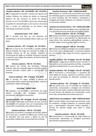 32
Regime Jurídico dos Servidores Públicos Civis da União, das Autarquias e das Fundações Públicas Federais
www.beabadoconcurso.com.brLei 8.112/90 TODOS OS DIREITOS RESERVADOS.
(Analista Judiciário - TRT - 24ª REGIÃO - MS - FCC 2011)
346 É assegurado ao servidor o direito de requerer aos
Poderes Públicos, em defesa de direito ou interesse
legítimo. No que concerne ao direito de petição,
previsto na Lei no
8.112/1990 o prazo para interposição
de pedido de reconsideração ou de recurso é de quinze
dias, a contar da publicação ou da ciência, pelo
interessado, da decisão recorrida.
(Assistente Social - IF-SE - 2010)
347 O servidor que fizer jus aos adicionais de
insalubridade e de periculosidade deverá optar por um
deles.
(Analista Judiciário - TRT - 4ª Região - RS - FCC 2011)
348 Para os fins da Lei nº 8.112/90, o servidor público
federal investido em cargo em comissão de órgão ou
entidade diversa da de sua lotação, receberá a
remuneração do órgão ou entidade cessionária quando
a cessão for para órgãos dos Estados, do Distrito Federal
ou dos Municípios.
(Técnico Judiciário - TRE-TO - FCC 2011)
349 Quanto aos Direitos dos Servidores Públicos
Federais, salvo por imposição legal ou mandado judicial,
nenhum desconto incidirá sobre a remuneração ou
provento.
(Técnico Judiciário - TRF - 1ª Região - FCC 2007)
350 O servidor, de regra, perderá a parcela da
remuneração diária, proporcional aos atrasos, ausências
justificadas e saídas antecipadas.
(Psicólogo - UNIRIO 2008)
351 Segundo a lei 8.112/90, o vencimento do cargo
efetivo, acrescido das vantagens pecuniárias
permanentes, denomina-se proventos.
(Analista Judiciário - TRT - 8ª Região - PA e AP - FCC 2010)
352 As faltas justificadas decorrentes de caso fortuito
não poderão, em qualquer caso, ser compensadas, não
sendo assim consideradas como efetivo exercício.
(Analista Judiciário - TRE-AC - FCC 2010)
353 Quanto aos direitos e vantagens do servidor público
civil é certo que, o servidor em débito com o erário, que
for demitido, terá que quitar o débito no ato da
exoneração, vedado prazo ou parcelamento da dívida.
(Analista Processual - MPU - CESPE/UnB 2010)
354 Assegura-se a isonomia de vencimentos para cargos
de atribuições iguais ou assemelhadas do mesmo Poder,
ou entre servidores dos três Poderes, ressalvadas as
vantagens de caráter individual e as relativas à natureza
ou ao local de trabalho.
(Analista de Controle Externo - TCU - CESPE/UnB 2008)
355 O servidor que está em débito com a administração
e se aposenta tem prazo de 60 dias para quitar a dívida.
(Analista Judiciário - TRE-AC - FCC 2010)
356 Quanto aos direitos e vantagens do servidor público
civil é certo que, o vencimento e a remuneração do
cargo efetivo, são redutíveis, não podendo contudo, o
servidor receber menos que dois salários mínimos.
(Analista Judiciário - TRE-AC - FCC 2010)
357 Quanto aos direitos e vantagens do servidor público
civil é certo que, a remuneração e o provento poderão
ser, em qualquer caso, objeto de arresto, sequestro ou
penhora.
(Analista Judiciário - TRT - 8ª Região - PA e AP - FCC 2010)
358 Quando o pagamento indevido houver ocorrido no
mês anterior ao do processamento da folha, a reposição
será feita imediatamente, em uma única parcela.
(Analista Judiciário - TRT - 8ª Região - PA e AP - FCC 2010)
359 O vencimento, a remuneração e o provento não
serão objeto de arresto, sequestro ou penhora, exceto
nos casos de prestação de alimentos resultante de
decisão judicial.
(Analista Judiciário - TRT - 22ª Região - PI - FCC 2010)
360 De acordo com a Lei nº 8.112/90, em relação ao
vencimento, remuneração e vantagens dos Servidores
Públicos Civis da União, as faltas justificadas decorrentes
de caso fortuito não poderão ser compensadas, sendo
assim não consideradas como efetivo exercício.
(Oficial Técnico de Inteligência - ABIN - CESPE/UnB 2010)
361 O servidor público concursado que preencha, antes
de completar o estágio probatório, os requisitos legais
para a aposentadoria voluntária deverá aguardar o
término do referido estágio para obter o citado
benefício.
(Analista Judiciário - TRE-AC - FCC 2010)
362 Vencimento é a remuneração do cargo efetivo ou
comissionado, descontadas as vantagens pecuniárias
permanentes estabelecidas em lei.
 