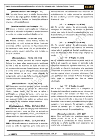 35
Regime Jurídico dos Servidores Públicos Civis da União, das Autarquias e das Fundações Públicas Federais
www.beabadoconcurso.com.brLei 8.112/90 TODOS OS DIREITOS RESERVADOS.
(Analista Judiciário - TRF - 1ª Região - FCC)
393 É correto afirmar que a proibição da acumulação
remunerada de cargos públicos também se estende a
cargos, empregos e funções em fundações públicas e
empresas públicas dos Estados.
(Analista Judiciário - TRF - 1ª Região - FCC)
394 No que se refere à incorporação das vantagens, é
certo que os adicionais incorporam-se ao vencimento ou
provento, nos casos e condições indicados em lei.
(Técnico Judiciário - TRE-AL - FCC 2010)
395 Antonia, servidora pública federal, recebeu R$
1.000,00 (um mil reais) a título de diárias. Entretanto,
atendendo a ordens superiores, não houve necessidade
de afastar-se da sede. Nesse caso, no que se refere às
diárias, Antonia deverá restituí-las, pela metade, no
prazo de cinco dias.
(Técnico Judiciário - TRE-AL - FCC 2010)
396 Eduardo, técnico judiciário do Tribunal Regional
Eleitoral teve duas faltas, posteriormente justificadas,
durante o mês de dezembro de 2009, em razão de
enchentes provocadas por chuvas intensas. Nesse caso,
é correto afirmar que as faltas justificadas decorrentes
de caso fortuito ou de força maior poderão ser
compensadas a critério da chefia imediata, sendo assim
consideradas como efetivo exercício.
(Técnico Judiciário - TRE-AL - FCC 2010)
397 Silvana atua como instrutora em curso de formação,
regularmente instituído no âmbito da Administração
Pública Federal. Nesse caso, no que se refere à
gratificação por encargo de curso, é certo que essa
vantagem não se incorpora ao vencimento da servidora
para qualquer efeito e não poderá ser utilizada como
base de cálculo dos proventos da aposentadoria.
(Analista Judiciário - TRE-BA - CESPE/UnB 2010)
398 O servidor em gozo de licença para tratamento de
assuntos particulares pode participar da gerência ou
administração de sociedade privada, personificada ou
não personificada, bem como exercer o comércio.
(Analista Judiciário - TRE-BA - CESPE/UnB 2010)
399 As diárias são devidas ao servidor que se ausenta a
serviço da sede da repartição para outro ponto do
território nacional em caráter eventual ou transitório. Se
o deslocamento em caráter eventual ou transitório se
der para o exterior, o servidor fará jus ao recebimento
de ajuda de custo.
(Juiz - TRT - 9ª Região - PR - AOCP)
400 Ao servidor público da administração direta,
autárquica ou fundacional, no exercício de mandato
eletivo, para efeito de benefício previdenciário, no caso
de afastamento, os valores serão determinados como se
no exercício estivesse.
(Juiz - TRT - 9ª Região - PR - AOCP)
401 Ao servidor púbico da administração direta,
autárquica e fundacional, no exercício de mandato
eletivo federal, estadual ou distrital, possibilitar-se-á a
opção de afastar-se ou não de seu cargo, emprego ou
função.
(Juiz - TRT - 8ª Região - PA e AP)
402 Os servidores investidos em função de direção ou
chefia e os ocupantes de cargos em comissão terão
substitutos indicados no regimento interno ou, no caso
de omissão, previamente designados pela autoridade
competente. O substituto assumirá, sem acumulação
com seu cargo de origem, o cargo do substituído e fará
jus à gratificação pelo exercício da função de direção ou
chefia, paga na proporção dos dias de efetiva
substituição.
(Juiz - TRT - 8ª Região - PA e AP)
403 A ajuda de custo destina-se a compensar as
despesas de instalação do servidor que, no interesse do
serviço, passar a ter exercício em nova sede, com
mudança de domicílio em caráter permanente, correndo
por conta da administração as despesas de transporte
do servidor e de sua família, compreendendo passagem,
bagagem e bens pessoais. Tal vantagem é aplicável
também ao servidor que se afastar do cargo, ou
reassumi-lo, em virtude de mandato eletivo.
(Técnico Administrativo - MPU - ESAF)
404 As faltas justificadas, dos servidores regidos pelo
regime jurídico da Lei nº 8.112/90, podem ser
compensadas e consideradas de efetivo exercício, a
critério da sua chefia, quando forem decorrentes de
caso fortuito ou força maior.
 