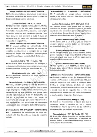 37
Regime Jurídico dos Servidores Públicos Civis da União, das Autarquias e das Fundações Públicas Federais
www.beabadoconcurso.com.brLei 8.112/90 TODOS OS DIREITOS RESERVADOS.
(Técnico Judiciário - TRE-MG - CESPE/UnB 2009)
418 Serão computados ou acumulados os acréscimos
pecuniários percebidos por servidor público, para o fim
de concessão de acréscimos ulteriores.
(Analista Judiciário - TRE-AL - FCC 2010)
419 Sérgio exerce o cargo de analista judiciário. Afastou-
se de seu cargo por ter sido eleito deputado federal.
Terminado o mandato eletivo, reassumiu suas funções
de servidor público e está pleiteando ajuda de custo.
Nesse caso, não será concedida a ajuda de custo em
ambas as situações, tanto pelo afastamento como pela
reassunção do cargo efetivo.
(Técnico Judiciário - TRE-MG - CESPE/UnB 2009)
420 O servidor público da administração direta,
autárquica e fundacional, investido no mandato de
vereador, poderá perceber as vantagens de seu cargo,
emprego ou função, sem prejuízo da remuneração do
cargo eletivo, se houver compatibilidade de horários.
(Analista Judiciário - TRF - 1ª Região - FCC)
421 No que se refere à incorporação das vantagens, é
certo que os adicionais incorporam-se ao vencimento ou
provento, nos casos e condições indicados em lei.
(Analista Administrativo - MPU - ESAF)
422 Não possibilita a interrupção das férias, convocação
para serviço militar.
(Técnico Judiciário - TRE-MG – CESPE/UnB 2009)
423 Lúcia, servidora pública do TRE de determinado
estado há um ano e seis meses, que não tinha ocupado
cargo, emprego ou função pública anteriormente, está
pleiteando que lhe seja concedida uma licença. Nessa
situação hipotética, à luz da Lei n.º 8.112/1990, Lúcia
fará jus à concessão de licença por motivo de
afastamento do cônjuge, por prazo indeterminado e
sem remuneração, caso seu cônjuge ou companheiro
seja deslocado para outro ponto do território nacional.
(Técnico Judiciário - TRT - 5ª Região BA – CESPE/UnB 2008)
424 O pagamento da remuneração de férias será
efetuado até dois dias antes do início do respectivo
período.
(Técnico Judiciário - TRT - 5ª Região- BA – CESPE/UnB 2008)
425 A realização de serviço noturno autoriza a
majoração em 50% do valor-hora de trabalho, incidente
sobre os vencimentos.
(Analista Administrativo - DPU - CESPE/UnB 2010)
426 Servidor público com quinze anos de serviço,
acometido de moléstia profissional grave e incurável,
prevista em lei e aposentado por invalidez permanente
em função dessa doença, deverá receber legalmente os
proventos proporcionais aos anos de serviço.
(Técnico Administrativo - MPU - ESAF)
427 De acordo com a Lei nº 8.112/90, as férias dos
servidores públicos somente podem ser interrompidas
por necessidade do serviço.
(Técnico Administrativo - MPU - ESAF)
428 O servidor público que exerce mandato eletivo
quando afastado do cargo, possui direito à contagem do
tempo de serviço para todos os efeitos legais, exceto
para promoção por merecimento.
(Técnico Administrativo - MPU - ESAF)
429 Pelo regime da Lei nº 8.112/90, as diárias e ajudas
de custo pagas aos servidores públicos são devidas a
título de indenização.
(Bibliotecário Documentalista - COPEVE-UFAL 2011)
430 Segundo o Regime Jurídico dos Servidores Públicos
Federais, Lei nº 8.112, de 11 de dezembro de 1990, com
alterações posteriores, com relação às vantagens a eles
devidas, o serviço noturno, prestado em horário
compreendido entre 22 (vinte e duas) horas de um dia e
5 (cinco) horas do dia seguinte, terá o valor-hora
acrescido de 25% (vinte e cinco por cento), computando-
se cada hora como cinquenta e dois minutos.
(Analista Judiciário -4ª Região - FCC)
431 Pedido de reconsideração é aquele pelo qual o
interessado requer o reexame do ato à própria
autoridade que houver expedido o ato ou proferido a
primeira decisão, não podendo ser renovado.
(Técnico Judiciário - TRT - 21ª Região - RN - FCC)
432 O servidor público investido em mandato eletivo
está sujeito a várias disposições. Tratando-se de
mandato federal, ficará afastado de seu cargo ou função
e com prejuízo de vencimentos.
 