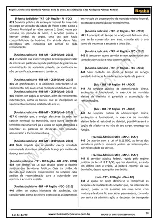 38
Regime Jurídico dos Servidores Públicos Civis da União, das Autarquias e das Fundações Públicas Federais
www.beabadoconcurso.com.brLei 8.112/90 TODOS OS DIREITOS RESERVADOS.
(Técnico Judiciário - TRT - 22ª Região - PI - FCC)
433 Servidor público de autarquia federal foi investido
no cargo de vereador da cidade de Vento Forte. Como a
Câmara Municipal se reúne apenas 2 (duas) vezes por
semana, no período da noite, o servidor passou a
exercer ambos os cargos, uma vez que havia
compatibilidade de horários. Em virtude desse fato,
perceberá 50% (cinquenta por cento) de cada
remuneração.
(Analista Judiciário - TRE-MT - CESPE/UnB- 2010)
434 O servidor que estiver no gozo de licença para tratar
de interesses particulares pode participar de gerência ou
administração de sociedade privada, personificada ou
não personificada, e exercer o comércio.
(Analista Judiciário - TRE-MT - CESPE/UnB- 2010)
435 As gratificações e os adicionais incorporam-se ao
vencimento, nos casos e nas condições indicados em lei.
(Analista Judiciário - TRE-MT - CESPE/UnB- 2010)
436 Podem ser pagas ao servidor, além do vencimento,
indenizações, como as diárias, que se incorporam ao
vencimento conforme estabelecido em lei.
(Analista Judiciário - TRE-MT - CESPE/UnB- 2010)
437 O servidor que, a serviço, afastar-se da sede, em
caráter eventual ou transitório, para outro ponto do
território nacional fará jus a ajuda de custo destinada a
indenizar as parcelas de despesas com pousada,
alimentação e locomoção urbana.
(Analista Judiciário - TRE-MT - CESPE/UnB- 2010)
438 Nada impede que o servidor exerça atividade
remunerada durante o período da licença por motivo de
doença em família.
(Analista Judiciário - TRT - 18ª Região - GO - FCC - 2008)
439 Nos termos da Lei que dispõe sobre o Regime
Jurídico dos Servidores Públicos Civis da União, da
decisão que indefere requerimento do servidor cabe
pedido de reconsideração para a autoridade que
proferiu a primeira decisão.
(Analista Judiciário - TRF - 4ª Região - FCC - 2010)
440 Além de outras hipóteses de ausências, são
considerados como de efetivo exercício os afastamentos
em virtude de desempenho de mandato eletivo federal,
exceto para promoção por merecimento.
(Analista Judiciário - TRF - 4ª Região - FCC - 2010)
441 A apuração do tempo de serviço será feita em dias,
que serão convertidos em anos, considerado o ano
como de trezentos e sessenta e cinco dias.
(Analista Judiciário - TRF - 4ª Região - FCC - 2010)
442 O tempo em que o servidor esteve aposentado será
contado apenas para nova aposentadoria.
(Analista Judiciário - TRF - 4ª Região - FCC - 2010)
443 Será contado em dobro o tempo de serviço
prestado às Forças Armadas em operações de guerra.
(Juiz - TRT - 9ª Região - PR - AOCP)
444 Ao servidor público da administração direta,
autárquica e fundacional, no exercício de mandato
eletivo de Prefeito é garantida a acumulação de
remunerações.
(Juiz - TRT - 9ª Região - PR - AOCP)
445 Ao servidor púbico da administração direta,
autárquica e fundacional, no exercício de mandato
eletivo federal, estadual ou distrital, possibilitar-se-á a
opção de afastar-se ou não de seu cargo, emprego ou
função.
(Técnico Administrativo - MPU - ESAF)
446 De acordo com a Lei nº 8.112/90, as férias dos
servidores públicos somente podem ser interrompidas
por necessidade do serviço.
(Técnico Administrativo - MPU - ESAF)
447 O servidor público federal, regido pelo regime
jurídico da Lei nº 8.112/90, que for demitido, estando
em débito com o erário, só poderá recorrer da sua
demissão, depois que quitar seu débito.
(Juiz - TRT - 8ª Região - PA e AP)
448 A ajuda de custo destina-se a compensar as
despesas de instalação do servidor que, no interesse do
serviço, passar a ter exercício em nova sede, com
mudança de domicílio em caráter permanente, correndo
por conta da administração as despesas de transporte
 
