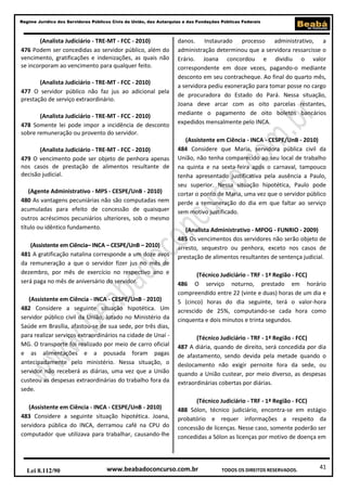 41
Regime Jurídico dos Servidores Públicos Civis da União, das Autarquias e das Fundações Públicas Federais
www.beabadoconcurso.com.brLei 8.112/90 TODOS OS DIREITOS RESERVADOS.
(Analista Judiciário - TRE-MT - FCC - 2010)
476 Podem ser concedidas ao servidor público, além do
vencimento, gratificações e indenizações, as quais não
se incorporam ao vencimento para qualquer feito.
(Analista Judiciário - TRE-MT - FCC - 2010)
477 O servidor público não faz jus ao adicional pela
prestação de serviço extraordinário.
(Analista Judiciário - TRE-MT - FCC - 2010)
478 Somente lei pode impor a incidência de desconto
sobre remuneração ou provento do servidor.
(Analista Judiciário - TRE-MT - FCC - 2010)
479 O vencimento pode ser objeto de penhora apenas
nos casos de prestação de alimentos resultante de
decisão judicial.
(Agente Administrativo - MPS - CESPE/UnB - 2010)
480 As vantagens pecuniárias não são computadas nem
acumuladas para efeito de concessão de quaisquer
outros acréscimos pecuniários ulteriores, sob o mesmo
título ou idêntico fundamento.
(Assistente em Ciência– INCA – CESPE/UnB – 2010)
481 A gratificação natalina corresponde a um doze avos
da remuneração a que o servidor fizer jus no mês de
dezembro, por mês de exercício no respectivo ano e
será paga no mês de aniversário do servidor.
(Assistente em Ciência - INCA - CESPE/UnB - 2010)
482 Considere a seguinte situação hipotética. Um
servidor público civil da União, lotado no Ministério da
Saúde em Brasília, afastou-se de sua sede, por três dias,
para realizar serviços extraordinários na cidade de Unaí -
MG. O transporte foi realizado por meio de carro oficial
e as alimentações e a pousada foram pagas
antecipadamente pelo ministério. Nessa situação, o
servidor não receberá as diárias, uma vez que a União
custeou as despesas extraordinárias do trabalho fora da
sede.
(Assistente em Ciência - INCA - CESPE/UnB - 2010)
483 Considere a seguinte situação hipotética. Joana,
servidora pública do INCA, derramou café na CPU do
computador que utilizava para trabalhar, causando-lhe
danos. Instaurado processo administrativo, a
administração determinou que a servidora ressarcisse o
Erário. Joana concordou e dividiu o valor
correspondente em doze vezes, pagando-o mediante
desconto em seu contracheque. Ao final do quarto mês,
a servidora pediu exoneração para tomar posse no cargo
de procuradora do Estado do Pará. Nessa situação,
Joana deve arcar com as oito parcelas restantes,
mediante o pagamento de oito boletos bancários
expedidos mensalmente pelo INCA.
(Assistente em Ciência - INCA - CESPE/UnB - 2010)
484 Considere que Maria, servidora pública civil da
União, não tenha comparecido ao seu local de trabalho
na quinta e na sexta-feira após o carnaval, tampouco
tenha apresentado justificativa pela ausência a Paulo,
seu superior. Nessa situação hipotética, Paulo pode
cortar o ponto de Maria, uma vez que o servidor público
perde a remuneração do dia em que faltar ao serviço
sem motivo justificado.
(Analista Administrativo - MPOG - FUNRIO - 2009)
485 Os vencimentos dos servidores não serão objeto de
arresto, sequestro ou penhora, exceto nos casos de
prestação de alimentos resultantes de sentença judicial.
(Técnico Judiciário - TRF - 1ª Região - FCC)
486 O serviço noturno, prestado em horário
compreendido entre 22 (vinte e duas) horas de um dia e
5 (cinco) horas do dia seguinte, terá o valor-hora
acrescido de 25%, computando-se cada hora como
cinquenta e dois minutos e trinta segundos.
(Técnico Judiciário - TRF - 1ª Região - FCC)
487 A diária, quando de direito, será concedida por dia
de afastamento, sendo devida pela metade quando o
deslocamento não exigir pernoite fora da sede, ou
quando a União custear, por meio diverso, as despesas
extraordinárias cobertas por diárias.
(Técnico Judiciário - TRF - 1ª Região - FCC)
488 Sólon, técnico judiciário, encontra-se em estágio
probatório e requer informações a respeito da
concessão de licenças. Nesse caso, somente poderão ser
concedidas a Sólon as licenças por motivo de doença em
 